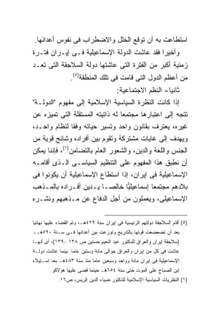 ‫ﺍﺴﺘﻁﺎﻋﺕ ﺒﻪ ﺃﻥ ﺘﻭﻗﻊ ﺍﻟﺨﻠل ﻭﺍﻻﻀﻁﺭﺍﺏ ﻓﻰ ﻨﻔﻭﺱ ﺃﻋﺩﺍﺌﻬﺎ.‬
‫ﻭﺃﺨﻴ ‪‬ﺍ ﻓﻘﺩ ﻋﺎﺸﺕ ﺍﻟﺩﻭﻟﺔ ﺍﻹﺴﻤﺎﻋﻴﻠﻴﺔ ﻓـﻰ ﺇﻴـﺭﺍﻥ ﻓﺘـﺭﺓ‬
                                             ‫ﺭ‬
‫ﺯﻤﻨﻴﺔ ﺃﻜﺒﺭ ﻤﻥ ﺍﻟﻔﺘﺭﺓ ﺍﻟﺘﻰ ﻋﺎﺸﺘﻬﺎ ﺩﻭﻟﺔ ﺍﻟﺴﻼﺠﻘﺔ ﺍﻟﺘﻰ ﺘﻌـﺩ‬
                  ‫ﻤﻥ ﺃﻋﻅﻡ ﺍﻟﺩﻭل ﺍﻟﺘﻰ ﻗﺎﻤﺕ ﻓﻰ ﺘﻠﻙ ﺍﻟﻤﻨﻁﻘﺔ)٥(.‬
                                         ‫ﺜﺎﻨ ‪‬ﺎ- ﺍﻟﻨﻅﻡ ﺍﻻﺠﺘﻤﺎﻋﻴﺔ:‬
                                                            ‫ﻴ‬
‫ﺇﺫﺍ ﻜﺎﻨﺕ ﺍﻟﻨﻅﺭﺓ ﺍﻟﺴﻴﺎﺴﻴﺔ ﺍﻹﺴﻼﻤﻴﺔ ﺇﻟﻰ ﻤﻔﻬﻭﻡ "ﺍﻟﺩﻭﻟـﺔ"‬
‫ﺘﺘﺠﻪ ﺇﻟﻰ ﺍﻋﺘﺒﺎﺭﻫﺎ ﻤﺠﺘﻤ ‪‬ﺎ ﻟﻪ ﺫﺍﺘﻴﺘﻪ ﺍﻟﻤﺴﺘﻘﻠﺔ ﺍﻟﺘﻰ ﺘﻤﻴﺯﻩ ﻋﻥ‬
                                  ‫ﻌ‬
‫ﻏﻴﺭﻩ، ﻴﻌﺘﺭﻑ ﺒﻘﺎﻨﻭﻥ ﻭﺍﺤﺩ ﻭﺘﺴﻴﺭ ﺤﻴﺎﺘﻪ ﻭﻓ ﹰﺎ ﻟﻨﻅﺎﻡ ﻭﺍﺤـﺩ،‬
              ‫ﻘ‬
‫ﻭﻴﻬﺩﻑ ﺇﻟﻰ ﻏﺎﻴﺎﺕ ﻤﺸﺘﺭﻜﺔ ﻭﺘﻘﻭﻡ ﺒﻴﻥ ﺃﻓﺭﺍﺩﻩ ﻭﺸﺎﺌﺞ ﻗﻭﻴﺔ ﻤﻥ‬
‫ﺍﻟﺠﻨﺱ ﻭﺍﻟﻠﻐﺔ ﻭﺍﻟﺩﻴﻥ، ﻭﺍﻟﺸﻌﻭﺭ ﺍﻟﻌﺎﻡ ﺒﺎﻟﺘﻀﺎﻤﻥ)١(، ﻓﺈﻨﻨﺎ ﻴﻤﻜﻥ‬
‫ﺃﻥ ﻨﻁﺒﻕ ﻫﺫﺍ ﺍﻟﻤﻔﻬﻭﻡ ﻋﻠﻰ ﺍﻟﺘﻨﻅﻴﻡ ﺍﻟﺴﻴﺎﺴـﻰ ﺍﻟـﺫﻯ ﺃﻗﺎﻤـﻪ‬
‫ﺍﻹﺴﻤﺎﻋﻴﻠﻴﺔ ﻓﻰ ﺇﻴﺭﺍﻥ، ﺇﺫﺍ ﺍﺴﺘﻁﺎﻉ ﺍﻹﺴﻤﺎﻋﻴﻠﻴﺔ ﺃﻥ ﻴﻜﻭﻨﻭﺍ ﻓﻰ‬
‫ﺒﻼﺩﻫﻡ ﻤﺠﺘﻤ ‪‬ﺎ ﺇﺴﻤﺎﻋﻴﻠ ‪‬ﺎ ﺨﺎﻟ ‪‬ـﺎ ﻴـﺩﻴﻥ ﺃﻓـﺭﺍﺩﻩ ﺒﺎﻟﻤـﺫﻫﺏ‬
                         ‫ﺼ‬      ‫ﻴ‬          ‫ﻌ‬
‫ﺍﻹﺴﻤﺎﻋﻴﻠﻰ، ﻭﻴﻌﻤﻠﻭﻥ ﻤﻥ ﺃﺠل ﺍﻟﺩﻓﺎﻉ ﻋﻥ ﻤـﺫﻫﺒﻬﻡ ﻭﻨﺸـﺭﻩ‬

‫)٥( ﺃﻗﺎﻡ ﺍﻟﺴﻼﺠﻘﺔ ﺩﻭﻟﺘﻬﻡ ﺍﻟﺭﺌﻴﺴﻴﺔ ﻓﻰ ﺇﻴﺭﺍﻥ ﺴﻨﺔ ٩٢٤ﻫـ، ﻭﺘﻡ ﺍﻟﻘﻀﺎﺀ ﻋﻠﻴﻬﺎ ﻨﻬﺎﺌﻴﺎ‬
‫ﺒﻌﺩ ﺃﻥ ﺘﻀﻌﻀﻌﺕ ﻗﻭﺘﻬﺎ ﺒﺎﻟﺘﺩﺭﻴﺞ ﻭﺘﻭﺯﻋﺕ ﺒﻴﻥ ﺃﻋﺩﺍﺌﻬﺎ ﻓـﻰ ﺴـﻨﺔ ٠٩٥ﻫــ‬
‫)ﺴﻼﺠﻘﺔ ﺇﻴﺭﺍﻥ ﻭﺍﻟﻌﺭﺍﻕ ﻟﻠﺩﻜﺘﻭﺭ ﻋﺒﺩ ﺍﻟﻨﻌﻴﻡ ﺤﺴﻨﻴﻥ ﺹ ٨٣١ –٩٣١(، ﺃﻯ ﺃﻨﻬـﺎ‬
‫ﻋﺎﺸﺕ ﻓﻰ ﻜل ﻤﻥ ﺇﻴﺭﺍﻥ ﻭﺍﻟﻌﺭﺍﻕ ﺤﻭﺍﻟﻰ ﻤﺎﺌﺔ ﻭﺴﺘﻴﻥ ﻋﺎﻤﺎ. ﺒﻴﻨﻤﺎ ﻋﺎﺸﺕ ﺩﻭﻟـﺔ‬
                  ‫ﹰ‬
‫ﺍﻹﺴﻤﺎﻋﻴﻠﻴﺔ ﻓﻰ ﺇﻴﺭﺍﻥ ﻤﺎﺌﺔ ﻭﻭﺍﺤﺩ ﻭﺴﺒﻌﻴﻥ ﻋﺎﻤﺎ ﻤﻨﺫ ﺴﻨﺔ ٣٨٤ﻫـ ﺒﻌﺩ ﺍﺴـﺘﻴﻼﺀ‬
                          ‫ﹰ‬
        ‫ﺍﺒﻥ ﺍﻟﺼﺒﺎﺡ ﻋﻠﻰ ﺍﻟﻤﻭﺕ ﺤﺘﻰ ﺴﻨﺔ ٤٥٦ﻫـ ﺤﻴﻨﻤﺎ ﻗﻀﻰ ﻋﻠﻴﻬﺎ ﻫﻭﻻﻜﻭ.‬
            ‫)١( ﺍﻟﻨﻅﺭﻴﺎﺕ ﺍﻟﺴﻴﺎﺴﻴﺔ ﺍﻹﺴﻼﻤﻴﺔ ﻟﻠﺩﻜﺘﻭﺭ ﻀﻴﺎﺀ ﺍﻟﺩﻴﻥ ﺍﻟﺭﻴﺱ، ﺹ٦١.‬
 