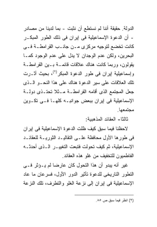 ‫ﺍﻟﺩﻭﻟﺔ. ﺤﻘﻴﻘﺔ ﺃﻨﻨﺎ ﻟﻡ ﻨﺴﺘﻁﻊ ﺃﻥ ﻨﺜﺒﺕ - ﺒﻤﺎ ﻟﺩﻴﻨﺎ ﻤﻥ ﻤﺼﺎﺩﺭ‬
‫- ﺃﻥ ﺍﻟﺩﻋﻭﺓ ﺍﻹﺴﻤﺎﻋﻴﻠﻴﺔ ﻓﻰ ﺇﻴﺭﺍﻥ ﻓﻰ ﺫﻟﻙ ﺍﻟﻁﻭﺭ ﺍﻟﻤﺒﻜـﺭ‬
‫ﻜﺎﻨﺕ ﺘﺨﻀﻊ ﻟﺘﻭﺠﻴﻪ ﻤﺭﻜﺯﻯ ﻤـﻥ ﺠﺎﻨـﺏ ﺍﻟﻘﺭﺍﻤﻁـﺔ ﻓـﻰ‬
‫ﺍﻟﺒﺤﺭﻴﻥ، ﻭﻟﻜﻥ ﻋﺩﻡ ﺍﻟﻭﺠﺩﺍﻥ ﻻ ﻴﺩل ﻋﻠﻰ ﻋﺩﻡ ﺍﻟﻭﺠﻭﺩ ﻜﻤـﺎ‬
‫ﻴﻘﻭﻟﻭﻥ، ﻭﺭﺒﻤﺎ ﻜﺎﻨﺕ ﻫﻨﺎﻙ ﻋﻼﻗﺎﺕ ﻗﺎﺌﻤـﺔ ﺒـﻴﻥ ﺍﻟﻘﺭﺍﻤﻁـﺔ‬
‫ﻭﺇﺴﻤﺎﻋﻴﻠﻴﺔ ﺇﻴﺭﺍﻥ ﻓﻰ ﻁﻭﺭ ﺍﻟﺩﻋﻭﺓ ﺍﻟﻤﺒﻜﺭ)٢(، ﺒﺤﻴﺙ ﺃﺜـﺭﺕ‬
‫ﺘﻠﻙ ﺍﻟﻌﻼﻗﺎﺕ ﻋﻠﻰ ﺴﻴﺭ ﺍﻟﺩﻋﻭﺓ ﻫﻨﺎﻙ ﻋﻠﻰ ﻫﺫﺍ ﺍﻟﻨﺤـﻭ ﺍﻟـﺫﻯ‬
‫ﺠﻌل ﺍﻟﻤﺠﺘﻤﻊ ﺍﻟﺫﻯ ﺃﻗﺎﻤﻪ ﺍﻟﻘﺭﺍﻤﻁـﺔ ﻤـﺜﻼ ﺘﺤﺘـﺫﻯ ﺩﻭﻟـﺔ‬
‫ﺍﻹﺴﻤﺎﻋﻴﻠﻴﺔ ﻓﻰ ﺇﻴﺭﺍﻥ ﺒﺒﻌﺽ ﺠﻭﺍﻨﺒـﻪ ﻜﻠﻬـﺎ ﻓـﻰ ﺘﻜـﻭﻴﻥ‬
                                                 ‫ﻤﺠﺘﻤﻌﻬﺎ.‬
                               ‫ﺜﺎﻟ ﹰﺎ- ﺍﻟﻌﻘﺎﺌﺩ ﺍﻟﻤﺫﻫﺒﻴﺔ:‬
                                                   ‫ﺜ‬
‫ﻻﺤﻅﻨﺎ ﻓﻴﻤﺎ ﺴﺒﻕ ﻜﻴﻑ ﻅﻠﺕ ﺍﻟﺩﻋﻭﺓ ﺍﻹﺴﻤﺎﻋﻴﻠﻴﺔ ﻓﻰ ﺇﻴﺭﺍﻥ‬
‫ﻓﻰ ﻁﻭﺭﻫﺎ ﺍﻷﻭل ﻤﺤﺎﻓﻅﺔ ﻋﻠـﻰ ﺍﻟﺘﻘﺎﻟﻴـﺩ ﺍﻟﺜﻭﺭﻴـﺔ ﻟﻠﻌﻘﺎﺌـﺩ‬
‫ﺍﻹﺴﻤﺎﻋﻴﻠﻴﺔ، ﺜﻡ ﻜﻴﻑ ﺘﺤﻭﻟﺕ ﻓﺘﺒﻌﺕ ﺍﻟﺘﻐﻴﻴـﺭ ﺍﻟـﺫﻯ ﺃﺤﺩﺜـﻪ‬
                   ‫ﺍﻟﻔﺎﻁﻤﻴﻭﻥ ﻟﻠﺘﺨﻔﻴﻑ ﻤﻥ ﻏﻠﻭ ﻫﺫﻩ ﺍﻟﻌﻘﺎﺌﺩ.‬
‫ﻏﻴﺭ ﺃﻨﻪ ﻴﺒﺩﻭ ﺃﻥ ﻫﺫﺍ ﺍﻟﺘﺤﻭل ﻜﺎﻥ ﻋﺎﺭ ‪‬ﺎ ﻟﻡ ﻴـﺅﺜﺭ ﻓـﻰ‬
              ‫ﻀ‬
‫ﺍﻟﺘﻁﻭﺭ ﺍﻟﺘﺎﺭﻴﺨﻰ ﻟﻠﺩﻋﻭﺓ ﺘﺄﺜﻴﺭ ﺍﻟﺩﻭﺭ ﺍﻷﻭل، ﻓﺴﺭﻋﺎﻥ ﻤﺎ ﻋﺎﺩ‬
‫ﺍﻹﺴﻤﺎﻋﻴﻠﻴﺔ ﻓﻰ ﺇﻴﺭﺍﻥ ﺇﻟﻰ ﻨﺯﻋﺔ ﺍﻟﻐﻠﻭ ﻭﺍﻟﺘﻁﺭﻑ، ﺘﻠﻙ ﺍﻟﻨﺯﻋﺔ‬

                                     ‫)٢( ﺍﻨﻅﺭ ﻓﻴﻤﺎ ﺴﺒﻕ ﺹ ٥٨.‬
 