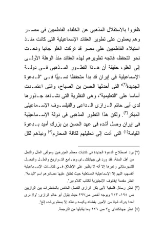 ‫ﻅﻔﺭﻭﺍ ﺒﺎﻻﺴﺘﻘﻼل ﺍﻟﻤﺫﻫﺒﻰ ﻋﻥ ﺍﻟﺨﻠﻔﺎﺀ ﺍﻟﻔﺎﻁﻤﻴﻴﻥ ﻓﻰ ﻤﺼـﺭ‬
‫ﻭﻫﻡ ﻴﻌﻤﻠﻭﻥ ﻋﻠﻰ ﺘﻁﻭﻴﺭ ﺍﻟﻌﻘﺎﺌﺩ ﺍﻹﺴﻤﺎﻋﻴﻠﻴﺔ ﺍﻟﺘﻰ ﻜﺎﻨﺕ ﻤﻨـﺫ‬
‫ﺍﺴﺘﻴﻼﺀ ﺍﻟﻔﺎﻁﻤﻴﻴﻥ ﻋﻠﻰ ﻤﺼﺭ ﻗﺩ ﺘﺭﻜﺕ ﺍﻟﻐﻠﻭ ﺠﺎﻨ ‪‬ﺎ ﻭﻨﺤـﺕ‬
       ‫ﺒ‬
‫ﻨﺤﻭ ﺍﻟﺘﺤﻔﻅ، ﻓﺎﺘﺠﻪ ﺘﻁﻭﻴﺭﻫﻡ ﻟﻬﺫﻩ ﺍﻟﻌﻘﺎﺌﺩ ﻤﻨﺫ ﺍﻟﻭﻫﻠﺔ ﺍﻷﻭﻟـﻰ‬
‫ﺇﻟﻰ ﺍﻟﻐﻠﻭ، ﺤﻘﻴﻘﺔ ﺃﻥ ﻫـﺫﺍ ﺍﻟﺘﻁـﻭﺭ ﺍﻟﻤـﺫﻫﺒﻰ ﻓـﻰ ﺩﻭﻟـﺔ‬
                                   ‫ﹰ‬
‫ﺍﻹﺴﻤﺎﻋﻴﻠﻴﺔ ﻓﻰ ﺇﻴﺭﺍﻥ ﻗﺩ ﺒﺩﺃ ﻤﺘﺤﻔ ﹰﺎ ﻨﺴـﺒ ‪‬ﺎ ﻓـﻰ "ﺍﻟـﺩﻋﻭﺓ‬
              ‫ﻴ‬       ‫ﻅ‬
‫ﺍﻟﺠﺩﻴﺩﺓ)٢(" ﺍﻟﺘﻰ ﺃﺤﺩﺜﻬﺎ ﺍﻟﺤﺴﻥ ﺒﻥ ﺍﻟﺼﺒﺎﺡ، ﻭﺍﻟﺘﻰ ﺍﻋﺘﻤـﺩﺕ‬
‫ﺃﺴﺎ ‪‬ﺎ ﻋﻠﻰ "ﺍﻟﺘﻌﻠﻴﻤﻴﺔ"، ﻭﻫﻰ ﺍﻟﻨﻅﺭﻴﺔ ﺍﻟﺘﻰ ﻨﺸـﺎﻫﺩ ﺠـﺫﻭﺭﻫﺎ‬
                                                  ‫ﺴ‬
‫ﻟﺩﻯ ﺃﺒﻰ ﺤﺎﺘﻡ ﺍﻟـﺭﺍﺯﻯ ﺍﻟـﺩﺍﻋﻰ ﻭﺍﻟﻔﻴﻠﺴـﻭﻑ ﺍﻹﺴـﻤﺎﻋﻴﻠﻰ‬
‫ﺍﻟﻤﺒﻜﺭ)٣(. ﻭﻟﻜﻥ ﻫﺫﺍ ﺍﻟﺘﻁﻭﺭ ﺍﻟﻤﺫﻫﺒﻰ ﻓﻰ ﺩﻭﻟﺔ ﺍﻹﺴـﻤﺎﻋﻴﻠﻴﺔ‬
‫ﻓﻰ ﺇﻴﺭﺍﻥ ﻭﺼل ﺃﺸﺩﻩ ﻓﻰ ﻋﻬﺩ ﺍﻟﺤﺴﻥ ﺒﻥ ﺒﺯﺭﻙ ﺃﻤﻴﺩ ﺒـﺩﻋﻭﺓ‬
                ‫) ٥(‬                                                ‫) ٤(‬
‫ﻭﻨﺒﺫﻫﻡ ﻟﻜل‬             ‫ﺍﻟﺘﻰ ﺃﺩﺕ ﺇﻟﻰ ﺘﺤﻠﻴﻠﻬﻡ ﻟﻜﺎﻓﺔ ﺍﻟﻤﺤﺎﺭﻡ‬                  ‫ﺍﻟﻘﻴﺎﻤﺔ‬


‫)٢( ﻴﺭﺩ ﺍﺼﻁﻼﺡ ﺍﻟﺩﻋﻭﺓ ﺍﻟﺠﺩﻴﺩﺓ ﻓﻰ ﻜﺘﺎﺒﺎﺕ ﻤﻌﻅﻡ ﺍﻟﻤﺅﺭﺨﻴﻥ ﻭﻤﺅﻟﻔﻰ ﺍﻟﻤﻠل ﻭﺍﻟﻨﺤل‬
‫ﻤﻥ ﺃﻫل ﺍﻟﺴﻨﺔ، ﻓﻘﺩ ﻭﺭﺩ ﻓﻰ ﺠﻬﺎﻨﻜﺸـﺎﻯ ﻭﺠـﺎﻤﻊ ﺍﻟﺘـﻭﺍﺭﻴﺦ ﻭﺍﻟﻤﻠـل ﻭﺍﻟﻨﺤـل‬
‫ﻟﻠﺸﻬﺭﺴﺘﺎﻨﻰ ﻭﻏﻴﺭﻫﺎ ﺇﻻ ﺃﻨﻪ ﻻ ﻴﻅﻬﺭ ﻋﻠﻰ ﺍﻹﻁﻼﻕ ﻓـﻰ ﻜﺘﺎﺒـﺎﺕ ﺍﻹﺴـﻤﺎﻋﻴﻠﻴﺔ‬
‫ﺃﻨﻔﺴﻬﻡ، ﺍﻟﻠﻬﻡ ﺇﻻ ﺍﻹﺴﻤﺎﻋﻴﻠﻴﺔ ﺍﻟﻤﺴﺘﻌﻠﻴﺔ ﺤﻴﺙ ﺘﻁﻠﻕ ﻋﻠﻴﻬﺎ ﻤﺼﺎﺩﺭﻫﻡ ﺍﺴﻡ "ﺍﻟﺒﺩﻋﺔ".‬
                              ‫ﺍﻨﻅﺭ ﻤﻘﺩﻤﺔ ﺇﻴﻔﺎﻨﻭﻑ ﺍﻹﻨﺠﻠﻴﺯﻴﺔ ﻟﻜﺘﺎﺏ "ﻜﻼﻡ ﺒﻴﺭ".‬
‫)٣( ﺍﻨﻅﺭ ﺭﺴﺎﺌل ﻓﻠﺴﻔﻴﺔ ﻷﺒﻰ ﺒﻜﺭ ﺍﻟﺭﺍﺯﻯ ﺍﻟﻔﺼل ﺍﻟﺨﺎﺹ ﺒﺎﻟﻤﻨﺎﻅﺭﺍﺕ ﺒﻴﻥ ﺍﻟﺭﺍﺯﻴﻴﻥ‬
‫ﺹ ٥٩١، ٣١٢ ﻭﺒﻭﺠﻪ ﺃﺨﺹ ﺹ٧٩٢ ﺤﻴﺙ ﻴﻘﻭل ﺃﺒﻭ ﺤﺎﺘﻡ ﺍﻟﺭﺍﺯﻯ: "ﻭﻻ ﻨﺭﻯ‬
         ‫ﺃﺤﺩﺍ ﻴﺩﺭﻙ ﺸﻴﺌﺎ ﻤﻥ ﺍﻷﻤﻭﺭ ﺒﻔﻁﻨﺘﻪ ﻭﻜﻴﺴﻪ ﻭﻋﻘﻠﻪ ﺇﻻ ﺒﻤﻌﻠﻡ ﻴﺭﺸﺩﻩ ﺇﻟﺦ".‬
                                                          ‫ﹰ‬         ‫ﹰ‬
                         ‫)٤( ﺍﻨﻅﺭ ﺠﻬﺎﻨﻜﺸﺎﻯ ﺝ٣ ﺹ ٦٢٢ ﻭﻤﺎ ﻴﻘﺎﺒﻠﻬﺎ ﻤﻥ ﺍﻟﺘﺭﺠﻤﺔ.‬
 