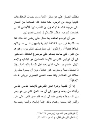 ‫ﻴﺨﺘﻠﻑ ﺃﻨﺼﺎﺭ ﻋﻠﻰ ﻋﻥ ﺴﺎﺌﺭ ﺍﻷﻤﺔ ﻤـﻥ ﺤﻴـﺙ ﺍﻟﻤﻌﺘﻘـﺩﺍﺕ‬
                                 ‫‪‬‬
‫ﺍﻟﺩﻴﻨﻴﺔ ﺒﻭﺠﻪ ﻤﻥ ﺍﻟﻭﺠﻭﻩ. ﻜﻤﺎ ﻜﺎﻨﺕ ﻫﺫﻩ ﺍﻟﺠﻤﺎﻋﺔ ﻤﻥ ﺃﻨﺼﺎﺭ‬
‫ﻋﻠﻰ ﻋﺭﺒﻴﺔ ﺨﺎﻟﺼﺔ ﻟﻡ ﺘﺤﺎﻭل ﺃﻥ ﺘﻜﺴﺏ ﺘﺄﻴﻴﺩ ﺍﻷﺠﻨﺎﺱ ﺍﻟﺘـﻰ‬
       ‫ﺨﻀﻌﺕ ﻟﻠﻌﺭﺏ ﻭﺩﺨﻠﺕ ﺍﻹﺴﻼﻡ ﺃﻭ ﺘﺤﻅﻰ ﺒﻨﺼﺭﺘﻬﻡ.‬
‫ﻏﻴﺭ ﺃﻥ ﺍﻟﻭﻀﻊ ﺍﺨﺘﻠﻑ ﺒﻌﺩ ﻤﻘﺘل ﻋﻠﻰ ﺭﻀﻰ ﺍﷲ ﻋﻨﻪ، ﻓﻘﺩ‬
‫ﺒﺩﺃ ﺍﻟﺸﻴﻌﺔ ﻓﻰ ﻋﻬﺩ ﺍﻟﺨﻼﻓﺔ ﺍﻷﻤﻭﻴﺔ ﻴﺘﺠﻬﻭﻥ ﻓـﻰ ﺤـﺭﻜﺘﻬﻡ‬
‫ﺍﺘﺠﺎ ‪‬ﺎ ﺩﻴﻨ ‪‬ﺎ)٣(، ﻭﺍﺭﺘﻜﺯﻭﺍ ﻓﻰ ﻤﻌﺎﺭﻀﺘﻬﻡ ﻟﻸﻤﻭﻴﻴﻥ، ﻭﻏﻴﺭﻫﻡ‬
                                          ‫ﻫ ﻴ‬
‫ﻤﻥ ﺍﻟﺩﻭل ﺍﻟﺘﻰ ﺠﺎﺀﺕ ﺒﻌﺩﻫﻡ ﻋﻠﻰ ﻤﻭﻀﻭﻉ ﺍﻟﺨﻼﻓﺔ، ﻓـﺫﻫﺒﻭﺍ‬
‫ﺇﻟﻰ ﺃﻥ ﺍﻟﺭﺌﻴﺱ ﺍﻟﺸﺭﻋﻰ ﺍﻷﻭﺤﺩ ﻟﻠﻤﺴﻠﻤﻴﻥ ﻫﻭ ﺍﻹﻤﺎﻡ، ﻭﺍﻹﻤﺎﻡ‬
‫ﺍﻷﻭل ﻋﻨﺩﻫﻡ ﻫﻭ ﻋﻠﻰ، ﺍﻟﺫﻯ ﻴﻌﺩﻩ ﺃﻫل ﺍﻟﺴﻨﺔ ﻭﺍﻟﺠﻤﺎﻋﺔ ﺭﺠﻼ‬
‫ﹰ‬
‫ﺫﺍ ﻓﻀﺎﺌل ﺠﻤﺔ ﻭﻤﻌﺎﺭﻑ ﻏﻴﺭ ﻋﺎﺩﻴﺔ، ﺩﻭﻥ ﺃﻥ ﻴﻤﺴﻭﺍ ﺤﻘـﻭﻕ‬
‫ﺃﺴﻼﻓﻪ ﻓﻰ ﺍﻟﺨﻼﻓﺔ. ﻭﻟﻘﺩ ﺴﻤﺎﻩ ﺍﻟﺤﺴﻥ ﺍﻟﺒﺼﺭﻯ )ﺭﺒﺎﻨﻰ ﻫـﺫﻩ‬
                                                    ‫ﺍﻷﻤﺔ()٤(.‬
‫ﺇﻻ ﺃﻥ ﺍﻟﺸﻴﻌﺔ ﻭﻗﻔﻭﺍ ﺍﻟﺤﻕ ﺍﻟﺸﺭﻋﻰ ﻟﻺﻤﺎﻤﺔ ﻋﻠـﻰ ﻋﻠـﻰ‬
‫‪‬‬
‫ﻭﺃﺒﻨﺎﺌﻪ ﻤﻥ ﺒﻌﺩﻩ، ﻭﺫﻫﺒﻭﺍ ﺇﻟﻰ ﺃﻥ ﻫﺫﺍ ﺍﻟﺤﻕ ﺍﻟﺸﺭﻋﻰ ﻫﻭ ﺒﺄﻤﺭ‬
‫ﻤﻥ ﺍﷲ ﺴﺒﺤﺎﻨﻪ ﻭﻨﺹ ﻤﻨﻪ ﺇﻟﻰ ﻨﺒﻴﻪ، ﻓﻠﻘﺩ ﻨﺹ ﺍﻟﻨﺒﻰ ﻋﻠﻰ ﻋﻠﻰ‬
‫‪‬‬
‫ﻭﺃﺸﺎﺭ ﺇﻟﻴﻪ ﺒﺎﺴﻤﻪ ﻭﻋﻴﻨﻪ، ﻭﻗﻠﺩ ﺍﻷﻤﺔ ﺇﻤﺎﻤﺘﻪ، ﻭﺃﻗﺎﻤﻪ ﻭﻨﺼـﺒﻪ‬


                   ‫)٣( ﻓﺎﻥ ﻓﻠﻭﺘﻥ ﺹ ٣٧، ﺠﻭﻟﺩ ﺯﻴﻬﺭ، ﺹ ٤٧١-٦٧١.‬
                    ‫)٤( ﺍﻷﻤﺎﻟﻰ ﻷﺒﻰ ﻋﻠﻰ ﺍﻟﻘﺎﻟﻰ، ﺝ ٣، ﺹ ٠٧١-٤٩١.‬
 