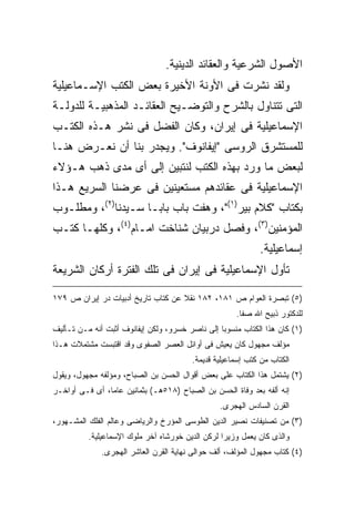 ‫ﺍﻷﺼﻭل ﺍﻟﺸﺭﻋﻴﺔ ﻭﺍﻟﻌﻘﺎﺌﺩ ﺍﻟﺩﻴﻨﻴﺔ.‬
‫ﻭﻟﻘﺩ ﻨﺸﺭﺕ ﻓﻰ ﺍﻷﻭﻨﺔ ﺍﻷﺨﻴﺭﺓ ﺒﻌﺽ ﺍﻟﻜﺘﺏ ﺍﻹﺴـﻤﺎﻋﻴﻠﻴﺔ‬
‫ﺍﻟﺘﻰ ﺘﺘﻨﺎﻭل ﺒﺎﻟﺸﺭﺡ ﻭﺍﻟﺘﻭﻀـﻴﺢ ﺍﻟﻌﻘﺎﺌـﺩ ﺍﻟﻤﺫﻫﺒﻴـﺔ ﻟﻠﺩﻭﻟـﺔ‬
‫ﺍﻹﺴﻤﺎﻋﻴﻠﻴﺔ ﻓﻰ ﺇﻴﺭﺍﻥ، ﻭﻜﺎﻥ ﺍﻟﻔﻀل ﻓﻰ ﻨﺸﺭ ﻫـﺫﻩ ﺍﻟﻜﺘـﺏ‬
‫ﻟﻠﻤﺴﺘﺸﺭﻕ ﺍﻟﺭﻭﺴﻰ "ﺇﻴﻔﺎﻨﻭﻑ". ﻭﻴﺠﺩﺭ ﺒﻨﺎ ﺃﻥ ﻨﻌـﺭﺽ ﻫﻨـﺎ‬
‫ﻟﺒﻌﺽ ﻤﺎ ﻭﺭﺩ ﺒﻬﺫﻩ ﺍﻟﻜﺘﺏ ﻟﻨﺘﺒﻴﻥ ﺇﻟﻰ ﺃﻯ ﻤﺩﻯ ﺫﻫﺏ ﻫـﺅﻻﺀ‬
‫ﺍﻹﺴﻤﺎﻋﻴﻠﻴﺔ ﻓﻰ ﻋﻘﺎﺌﺩﻫﻡ ﻤﺴﺘﻌﻴﻨﻴﻥ ﻓﻰ ﻋﺭﻀﻨﺎ ﺍﻟﺴﺭﻴﻊ ﻫـﺫﺍ‬
‫ﺒﻜﺘﺎﺏ "ﻜﻼﻡ ﺒﻴﺭ)١("، ﻭﻫﻔﺕ ﺒﺎﺏ ﺒﺎﺒـﺎ ﺴـﻴﺩﻨﺎ)٢(، ﻭﻤﻁﻠـﻭﺏ‬
‫ﺍﻟﻤﺅﻤﻨﻴﻥ)٣(، ﻭﻓﺼل ﺩﺭﺒﻴﺎﻥ ﺸﻨﺎﺨﺕ ﺍﻤـﺎﻡ)٤(، ﻭﻜﻠﻬـﺎ ﻜﺘـﺏ‬
                                                            ‫ﺇﺴﻤﺎﻋﻴﻠﻴﺔ.‬
‫ﺘﺄﻭل ﺍﻹﺴﻤﺎﻋﻴﻠﻴﺔ ﻓﻰ ﺇﻴﺭﺍﻥ ﻓﻰ ﺘﻠﻙ ﺍﻟﻔﺘﺭﺓ ﺃﺭﻜﺎﻥ ﺍﻟﺸﺭﻴﻌﺔ‬

‫)٥( ﺘﺒﺼﺭﺓ ﺍﻟﻌﻭﺍﻡ ﺹ ١٨١، ٢٨١ ﻨﻘﻼ ﻋﻥ ﻜﺘﺎﺏ ﺘﺎﺭﻴﺦ ﺃﺩﺒﻴﺎﺕ ﺩﺭ ﺇﻴﺭﺍﻥ ﺹ ٩٧١‬
                                    ‫ﹰ‬
                                                     ‫ﻟﻠﺩﻜﺘﻭﺭ ﺫﺒﻴﺢ ﺍﷲ ﺼﻔﺎ.‬
‫)١( ﻜﺎﻥ ﻫﺫﺍ ﺍﻟﻜﺘﺎﺏ ﻤﻨﺴﻭﺒﺎ ﺇﻟﻰ ﻨﺎﺼﺭ ﺨﺴﺭﻭ، ﻭﻟﻜﻥ ﺇﻴﻔﺎﻨﻭﻑ ﺃﺜﺒﺕ ﺃﻨﻪ ﻤـﻥ ﺘـﺄﻟﻴﻑ‬
                                                ‫ﹰ‬
‫ﻤﺅﻟﻑ ﻤﺠﻬﻭل ﻜﺎﻥ ﻴﻌﻴﺵ ﻓﻰ ﺃﻭﺍﺌل ﺍﻟﻌﺼﺭ ﺍﻟﺼﻔﻭﻯ ﻭﻗﺩ ﺍﻗﺘﺒﺴﺕ ﻤﺸﺘﻤﻼﺕ ﻫـﺫﺍ‬
                                        ‫ﺍﻟﻜﺘﺎﺏ ﻤﻥ ﻜﺘﺏ ﺇﺴﻤﺎﻋﻴﻠﻴﺔ ﻗﺩﻴﻤﺔ.‬
‫)٢( ﻴﺸﺘﻤل ﻫﺫﺍ ﺍﻟﻜﺘﺎﺏ ﻋﻠﻰ ﺒﻌﺽ ﺃﻗﻭﺍل ﺍﻟﺤﺴﻥ ﺒﻥ ﺍﻟﺼﺒﺎﺡ، ﻭﻤﺅﻟﻔﻪ ﻤﺠﻬﻭل، ﻭﻴﻘﻭل‬
‫ﺇﻨﻪ ﺃﻟﻔﻪ ﺒﻌﺩ ﻭﻓﺎﺓ ﺍﻟﺤﺴﻥ ﺒﻥ ﺍﻟﺼﺒﺎﺡ )٨١٥ﻫـ( ﺒﺜﻤﺎﻨﻴﻥ ﻋﺎﻤﹰ، ﺃﻯ ﻓـﻰ ﺃﻭﺍﺨـﺭ‬
               ‫ﺎ‬
                                                ‫ﺍﻟﻘﺭﻥ ﺍﻟﺴﺎﺩﺱ ﺍﻟﻬﺠﺭﻯ.‬
‫)٣( ﻤﻥ ﺘﺼﻨﻴﻔﺎﺕ ﻨﺼﻴﺭ ﺍﻟﺩﻴﻥ ﺍﻟﻁﻭﺴﻰ ﺍﻟﻤﺅﺭﺥ ﻭﺍﻟﺭﻴﺎﻀﻰ ﻭﻋﺎﻟﻡ ﺍﻟﻔﻠﻙ ﺍﻟﻤﺸـﻬﻭﺭ،‬
          ‫ﻭﺍﻟﺫﻯ ﻜﺎﻥ ﻴﻌﻤل ﻭﺯﻴﺭﺍ ﻟﺭﻜﻥ ﺍﻟﺩﻴﻥ ﺨﻭﺭﺸﺎﻩ ﺁﺨﺭ ﻤﻠﻭﻙ ﺍﻹﺴﻤﺎﻋﻴﻠﻴﺔ.‬
                                                 ‫ﹰ‬
              ‫)٤( ﻜﺘﺎﺏ ﻤﺠﻬﻭل ﺍﻟﻤﺅﻟﻑ، ﺃﻟﻑ ﺤﻭﺍﻟﻰ ﻨﻬﺎﻴﺔ ﺍﻟﻘﺭﻥ ﺍﻟﻌﺎﺸﺭ ﺍﻟﻬﺠﺭﻯ.‬
 