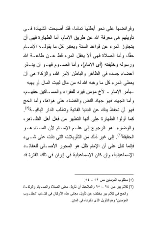 ‫ﻭﻓﺭﺍﺌﻀﻬﺎ ﻋﻠﻰ ﻨﺤﻭ ﺃﺒﻁﻠﻬﺎ ﺘﻤﺎ ‪‬ﺎ، ﻓﻘﺩ ﺃﺼﺒﺤﺕ ﺍﻟﺸﻬﺎﺩﺓ ﻓـﻰ‬
                        ‫ﻤ‬
‫ﺘﺄﻭﻴﻠﻬﻡ ﻫﻰ ﻤﻌﺭﻓﺔ ﺍﷲ ﻋﻥ ﻁﺭﻴﻕ ﺍﻹﻤﺎﻡ، ﺃﻤﺎ ﺍﻟﻁﻬﺎﺭﺓ ﻓﻬﻰ ﺃﻥ‬
‫ﻴﺘﺠﺎﻭﺯ ﺍﻟﻤﺭﺀ ﻋﻥ ﻗﻭﺍﻋﺩ ﺍﻟﺴﻨﺔ ﻭﻴﻌﺘﺒﺭ ﻜل ﻤﺎ ﻴﻘﻭﻟـﻪ ﺍﻹﻤـﺎﻡ‬
‫ﺤ ‪‬ﺎ، ﻭﺃﻤﺎ ﺍﻟﺼﻼﺓ ﻓﻬﻰ ﺃﻻ ﻴﻐﻔل ﺍﻟﻤﺭﺀ ﻗﻁ ﻋـﻥ ﻁﺎﻋـﺔ ﺍﷲ‬
                                               ‫ﻘ‬
‫ﻭﺭﺴﻭﻟﻪ ﻭﺨﻠﻴﻔﺘﻪ )ﺃﻯ ﺍﻹﻤﺎﻡ(، ﻭﺃﻤﺎ ﺍﻟﺼـﻭﻡ ﻓﻬـﻭ ﺃﻥ ﻴﻨـﺫﺭ‬
‫ﺃﻋﻀﺎﺀ ﺠﺴﺩﻩ ﻓﻰ ﺍﻟﻅﺎﻫﺭ ﻭﺍﻟﺒﺎﻁﻥ ﻷﻤﺭ ﺍﷲ، ﻭﺍﻟﺯﻜﺎﺓ ﻫﻰ ﺃﻥ‬
  ‫ﻴﻌﻁﻰ ﺍﻟﻤﺭﺀ ﻜل ﻤﺎ ﻭﻫﺒﻪ ﺍﷲ ﻟﻪ ﻤﻥ ﻤﺎل ﻟﺒﻴﺕ ﺍﻟﻤﺎل ﺃﻭ ﻴﻬﺒﻪ‬
‫–ﺒﺄﻤﺭ ﺍﻹﻤﺎﻡ - ﻷﺥ ﻤﺅﻤﻥ ﻓﻴﺭﺩ ﻟﻠﻔﻘﺭﺍﺀ ﻭﺍﻟﻤﺴـﺎﻜﻴﻥ ﺤﻘﻬـﻡ،‬
‫ﻭﺃﻤﺎ ﺍﻟﺠﻬﺎﺩ ﻓﻬﻭ ﺠﻬﺎﺩ ﺍﻟﻨﻔﺱ ﻭﺍﻟﻘﻀﺎﺀ ﻋﻠﻰ ﻫﻭﺍﻫﺎ، ﻭﺃﻤﺎ ﺍﻟﺤﺞ‬
‫ﻓﻬﻭ ﺃﻥ ﺘﺤﻔﻅ ﻴﺩﻙ ﻋﻥ ﺍﻟﺩﻨﻴﺎ ﺍﻟﻔﺎﻨﻴﺔ ﻭﺘﻁﻠﺏ ﺍﻟﺩﺍﺭ ﺍﻟﺒﺎﻗﻴـﺔ)٥(.‬
‫ﻜﻤﺎ ﺃﻭﻟﻭﺍ ﺍﻟﻁﻬﺎﺭﺓ ﻋﻠﻰ ﺃﻨﻬﺎ ﺍﻟﺘﻁﻬﺭ ﻤﻥ ﻓﻌل ﺃﻫل ﺍﻟﻅـﺎﻫﺭ،‬
‫ﻭﺍﻟﻭﻀﻭﺀ ﻫﻭ ﺍﻟﺭﺠﻭﻉ ﺇﻟﻰ ﻋﻠـﻡ ﺍﻹﻤـﺎﻡ ﻷﻥ ﺍﻟﻤـﺎﺀ ﻫـﻭ‬
‫ﺍﻟﺤﻘﻴﻘﺔ)٦(. ﺇﻟﻰ ﻏﻴﺭ ﺫﻟﻙ ﻤﻥ ﺍﻟﺘﺄﻭﻴﻼﺕ ﺍﻟﺘﻰ ﺩﻟﺕ ﻋﻠﻰ ﺸـﻰﺀ‬
‫ﻓﺈﻨﻤﺎ ﺘﺩل ﻋﻠﻰ ﺃﻥ ﺍﻹﻤﺎﻡ ﻅل ﻫﻭ ﺍﻟﻤﺤﻭﺭ ﺍﻷﺼـﻠﻰ ﻟﻠﻌﻘﺎﺌـﺩ‬
‫ﺍﻹﺴﻤﺎﻋﻴﻠﻴﺔ، ﻭﺇﻥ ﻜﺎﻥ ﺍﻹﺴﻤﺎﻋﻴﻠﻴﺔ ﻓﻰ ﺇﻴﺭﺍﻥ ﻓﻰ ﺘﻠﻙ ﺍﻟﻔﺘﺭﺓ ﻗﺩ‬



                                      ‫)٥( ﻤﻁﻠﻭﺏ ﺍﻟﻤﺅﻤﻨﻴﻥ ﺹ ٢٥ - ٤٥.‬
‫)٦( ﻜﻼﻡ ﺒﻴﺭ ﺹ ٤٩ – ٥٩ ﻭﺍﻟﻤﻼﺤﻅ ﺃﻥ ﺘﺄﻭﻴل ﻤﻌﻨﻰ ﺍﻟﺼﻼﺓ ﻭﺍﻟﺼـﻴﺎﻡ ﻭﺍﻟﺯﻜـﺎﺓ‬
‫ﻭﺍﻟﺤﺞ ﻓﻰ ﻜﻼﻡ ﺒﻴﺭ ﻴﺨﺘﻠﻑ ﻋﻥ ﺘﺄﻭﻴل ﻤﻌﺎﻨﻰ ﻫﺫﻩ ﺍﻷﺭﻜﺎﻥ ﻓﻰ ﻜﺘـﺎﺏ "ﻤﻁﻠـﻭﺏ‬
                             ‫ﺍﻟﻤﺅﻤﻨﻴﻥ" ﻭﻫﻭﺍﻟﺘﺄﻭﻴل ﺍﻟﺫﻯ ﺫﻜﺭﻨﺎﻩ ﻓﻰ ﺍﻟﻤﺘﻥ.‬
 