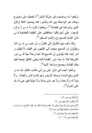 ‫ﺍﺭﺘﻔﻌﻭﺍ ﺒﻪ ﻭﻭﻀﻌﻭﻩ ﻓﻰ ﻤﻨﺯﻟﺔ ﺍﻟﺒﺸﺭ)١(، ﻓﺠﻌﻠﻭﻩ ﻓﻰ ﻭﻀﻭﺡ‬
‫ﻭﺠﻼﺀ ﻫﻭ ﺍﻟﻭﺍﺴﻁﺔ ﺒﻴﻥ ﺍﷲ ﻭﺍﻟﺒﺸﺭ، ﻜﻤﺎ ﻭﻀﻌﻭﺍ ﻜﺎﻓﺔ ﺃﺭﻜﺎﻥ‬
‫ﺍﻟﺩﻴﻥ ﻭﺸﺭﺍﺌﻌﻪ ﻓﻰ ﻗﺒﻀﺘﻪ)٢(، ﻭﺠﻌﻠﻭﻩ ﻻﺯﻤـﺔ ﻤـﻥ ﻟـﻭﺍﺯﻡ‬
‫ﺍﻟﻭﺠﻭﺩ. ﻋﻠﻰ ﺃﻨﻬﻡ ﻅﻠﻭﺍ ﻤﺤﺎﻓﻅﻴﻥ ﻋﻠﻰ ﺍﻟﻌﻘﻴﺩﺓ ﺍﻟﻔﺎﻁﻤﻴﺔ ﻓـﻰ‬
                       ‫ﺸﺄﻥ ﺍﻹﻤﺎﻡ ﺍﻟﻤﺴﺘﻭﺩﻉ ﻭﺍﻹﻤﺎﻡ ﺍﻟﻤﺴﺘﻘﺭ)٣(.‬
‫ﻭﻟﻘﺩ ﺫﻫﺏ ﺒﻬﻡ ﺍﻟﺘﺄﻭﻴل ﺇﻟﻰ ﺍﻟﻘﻭل ﺒـﺄﻥ ﻋﻴﺴـﻰ ﺍﺒـﻥ ﺍﷲ،‬
‫ﻭﻴﻘﻭﻟﻭﻥ ﺇﻥ ﺍﻟﻤﺴﻴﺢ ﺴﻴﻌﻭﺩ ﺇﻟﻰ ﺍﻟﻅﻬﻭﺭ ﻓﻰ ﺍﻟﻘﻴﺎﻤـﺔ ﻟﻴﻅﻬـﺭ‬
‫ﺃﻤﺭ ﺃﺒﻴﻪ، ﻜﻤﺎ ﻴﻘﻭﻟﻭﻥ ﺇﻥ ﺍﻟﻤﺴﻴﺢ ﻗﺩ ﺃﺤﻴﺎ ﺭﺠﻼ ﻤﻴ ﹰﺎ ﻓـﻰ ﺩﻭﺭ‬
         ‫ﺘ‬
‫ﺍﻟﺸﺭﻴﻌﺔ ﻓﺈﺫﺍ ﻤﺎ ﺠﺎﺀ ﺩﻭﺭ ﺍﻟﻘﻴﺎﻤﺔ ﻓﺈﻨﻪ ﻴﺤﻴﻰ ﺍﻟﺨﻠﻕ ﺠﻤﻴ ‪‬ﺎ ﻓﻴﺘﻡ‬
      ‫ﻌ‬
                            ‫ﺤﻜﻡ ﺍﻟﻘﻴﺎﻤﺔ ﻭﻴﺼﺒﺢ ﻤﺴﺎﻋ ‪‬ﺍ ﻷﺒﻴﻪ)٤(.‬
                                      ‫ﺩ‬
‫ﻭﺒﺎﻟﻐﻭﺍ ﺃﻴ ‪‬ﺎ ﻓﻰ ﺸﺄﻥ ﻋﻠﻰ ﺒﻥ ﺃﺒﻰ ﻁﺎﻟﺏ، ﻓﻘﺎﻟﻭﺍ ﺇﻨﻪ ﻫـﻭ‬
                                        ‫ﻀ‬
‫ﺍﻟﺫﻯ ﺭﻓﻊ ﺍﻟﺴﻤﺎﺀ ﻭﺒﺴﻁ ﺍﻷﺭﺽ ﻭﻫﻭ ﻗﺎﺴﻡ ﺍﻟﻨﺎﺭ ﻭﺍﻟﺠﻨﺔ، ﻭﻻ‬
‫ﻤﺒﺩﺃ ﻟﻪ ﻭﻻ ﻤﻌﺎﺩ، ﻭﻻ ﻫﻭ ﺒﺫﻯ ﺒﺩﺍﻴﺔ ﻭﻻ ﻨﻬﺎﻴﺔ ﻓﻬﻭ ﺤﻰ ﻗـﺎﺌﻡ‬
                                                     ‫ﻋﻠﻰ ﺍﻟﺩﻭﺍﻡ)٥(.‬


                                                  ‫)١( ﻜﻼﻡ ﺒﻴﺭ ﺹ ٧٢.‬
                                           ‫)٢( ﻤﻁﻠﻭﺏ ﺍﻟﻤﺅﻤﻨﻴﻥ ﺹ ٠٥.‬
‫)٣( ﻴﻨﺴﺒﻭﻥ ﺇﻟﻰ ﺍﻟﺭﺴﻭل ﺼﻠﻰ ﺍﷲ ﻋﻠﻴﻪ ﻭﺴﻠﻡ ﺃﻨﻪ ﻗﺎل: ﻟﻭ ﺨﻠﺕ ﺍﻷﺭﺽ ﻤـﻥ ﺇﻤـﺎﻡ‬
                                     ‫ﺴﺎﻋﺔ ﻟﻤﺎﺩﺕ ﺒﺄﻫﻠﻬﺎ )ﻜﻼﻡ ﺒﻴﺭ ﺹ٢٢(.‬
                                         ‫)٤( ﻫﻔﺕ ﺒﺎﺏ ﺒﺎﺒﺎ ﺴﻴﺩﻨﺎ ﺹ ٢١.‬
                                              ‫)٥( ﺃﻴﻀﹰ، ﺹ ٤١ – ٦١.‬
                                                          ‫ﺎ‬
 