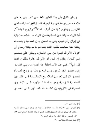 ‫ﻭﻴﻤﻜﻥ ﺍﻟﻘﻭل ﺒﺄﻥ ﻫﺫﺍ ﺍﻟﺘﻁﻭﺭ ﺍﻟﻌﻘـﺩﻯ ﺘﻨﻁـﻭﻯ ﺒﻌـﺽ‬
‫ﻤﻼﻤﺤﻪ ﻋﻠﻰ ﻨﺯﻋﺔ ﻓﺎﺭﺴﻴﺔ ﻗﻭﻤﻴﺔ، ﻓﻠﻘﺩ ﺍﺭﺘﻔﻌﻭﺍ ﺒﻤﻨﺯﻟﺔ ﺴﻠﻤﺎﻥ‬
‫ﺍﻟﻔﺎﺭﺴﻰ ﻭﺠﻌﻠﻭﻩ: "ﺒﺎ ‪‬ﺎ ﻤﻥ ﺃﺒﻭﺍﺏ ﺍﻟﺠﻨﺔ)٦(" ﻭ"ﺭﻭﺡ ﺍﻟﺠﻨﺔ)٧(".‬
                                     ‫ﺒ‬
‫ﺃﻤﺎ ﺍﻟﺘﺭﻙ - ﻭﻟﻘﺩ ﻜﺎﻥ ﺍﻟﺴﻼﺠﻘﺔ ﻤﻥ ﺍﻟﺘﺭﻙ - ﻓﻠﻺﺴـﻤﺎﻋﻴﻠﻴﺔ‬
‫ﻓﻰ ﺇﻴﺭﺍﻥ ﺭﺃﻯ ﻓﻴﻬﻡ، ﻴﺩﻟﻰ ﺒﻪ ﺍﻟﺤﺴﻥ ﺒـﻥ ﺍﻟﺼـﺒﺎﺡ ﺒﻨﻔﺴـﻪ،‬
‫ﻭﻴﻨﻘﻠﻪ ﻋﻨﻪ ﺼﺎﺤﺏ ﻜﺘﺎﺏ "ﻫﻔﺕ ﺒﺎﺏ ﺒﺎﺒـﺎ ﺴـﻴﺩﻨﺎ" ﻭﻫـﻭ ﺃﻥ‬
‫"ﻫﺅﻻﺀ ﺍﻷﺘﺭﺍﻙ ﻟﻴﺴﻭﺍ ﻤﻥ ﺒﻨﻰ ﺍﻹﻨﺴﺎﻥ، ﻭﻴﻁﻠﻕ ﻋﻠﻰ ﺒﻌﻀﻬﻡ‬
‫ﺍﺴﻡ "ﺍﻟﺠﻥ"، ﻭﻴﻘﺎل ﺇﻥ ﺍﻟﺠﻥ ﺃﻯ ﺍﻷﺘﺭﺍﻙ، ﻜﺎﻨﻭﺍ ﻴﻤﻠﻜﻭﻥ ﺍﻟﺩﻨﻴﺎ‬
‫ﻗﺒل ﺁﺩﻡ)٨(". ﻓﻬﻡ ﻋﻨﺩ ﺍﻹﺴﻤﺎﻋﻴﻠﻴﺔ ﺇﺫﻥ ﻟﻴﺴﻭﺍ ﻤﻥ ﺒﻨﻰ ﺍﻟﺒﺸـﺭ‬
‫ﻭﻤﻥ ﻋﻨﺼﺭ ﺁﺨﺭ ﺸﺭﻴﺭ. ﻭﻤﻥ ﺍﻟﻤﻌـﺭﻭﻑ ﺃﻥ ﺭﻭﺡ ﺍﻟﻌـﺩﺍﺀ‬
‫ﻟﻠﻌﻨﺼﺭ ﺍﻟﺘﺭﻜﻰ ﺘﻌﺩ ﻤﻥ ﺍﻟﻤﻼﻤـﺢ ﺍﻷﺴﺎﺴـﻴﺔ ﻓـﻰ ﺘﻜـﻭﻴﻥ‬
‫ﺍﻟﺸﺨﺼﻴﺔ ﺍﻟﻔﺎﺭﺴﻴﺔ، ﻭﻫﻭ ﻋﺩﺍﺀ ﺘﻤﺘﺩ ﺠﺫﻭﺭﻩ ﺇﻟـﻰ ﺍﻷﻏـﻭﺍﺭ‬
‫ﺍﻟﺴﺤﻴﻘﺔ ﻓﻰ ﺍﻟﺘﺎﺭﻴﺦ، ﺒل ﺘﻤﺘﺩ ﻫـﺫﻩ ﺍﻟﺠـﺫﻭﺭ ﺇﻟـﻰ ﻋﺼـﺭ‬



                                                        ‫)٦( ﺃﻴﻀﺎ ﺹ ٠٣.‬
                                                              ‫ﹰ‬
‫)٧( ﻜﻼﻡ ﺒﻴﺭ ﺹ ٢٩، ﻭﻗﺩ ﺘﻁﻭﺭﺕ ﻋﻘﻴﺩﺓ ﺍﻹﺴﻤﺎﻋﻴﻠﻴﺔ ﻓﻰ ﺇﻴﺭﺍﻥ ﺒﺸﺄﻥ ﺴﻠﻤﺎﻥ ﻓﺄﺼﺒﺢ‬
‫ﻋﻨﺩﻫﻡ ﻜﻤﺎ ﻴﻘﻭل ﺍﻟﻤﺅﻟﻑ ﺍﻟﻤﺠﻬﻭل ﻟﻜﺘﺎﺏ "ﻓﺼل ﺩﺭﺒﻴﺎﻥ ﺸﻨﺎﺨﺕ ﺍﻤـﺎﻡ" ﺹ ٢١:‬
                            ‫"ﻫﻭ ﺍﻟﻤﻌﻠﻡ، ﻭﻤﺭﺘﺒﺘﻪ ﺃﻋﻠﻰ ﻤﻥ ﻤﺭﺘﺒﺔ ﺍﻟﺭﺴﻭل".‬
                                           ‫)٨( ﻫﻔﺕ ﺒﺎﺏ ﺒﺎﺒﺎ ﺴﻴﺩﻨﺎ ﺹ ٠٣.‬
 