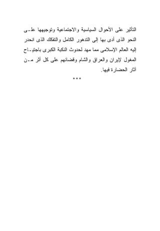 ‫ﺍﻟﺘﺄﺜﻴﺭ ﻋﻠﻰ ﺍﻷﺤﻭﺍل ﺍﻟﺴﻴﺎﺴﻴﺔ ﻭﺍﻻﺠﺘﻤﺎﻋﻴﺔ ﻭﺘﻭﺠﻴﻬﻬﺎ ﻋﻠـﻰ‬
‫ﺍﻟﻨﺤﻭ ﺍﻟﺫﻯ ﺃﺩﻯ ﺒﻬﺎ ﺇﻟﻰ ﺍﻟﺘﺩﻫﻭﺭ ﺍﻟﻜﺎﻤل ﻭﺍﻟﺘﻔﻜﻙ ﺍﻟﺫﻯ ﺍﻨﺤﺩﺭ‬
‫ﺇﻟﻴﻪ ﺍﻟﻌﺎﻟﻡ ﺍﻹﺴﻼﻤﻰ ﻤﻤﺎ ﻤﻬﺩ ﻟﺤﺩﻭﺙ ﺍﻟﻨﻜﺒﺔ ﺍﻟﻜﺒﺭﻯ ﺒﺎﺠﺘﻴـﺎﺡ‬
‫ﺍﻟﻤﻐﻭل ﻹﻴﺭﺍﻥ ﻭﺍﻟﻌﺭﺍﻕ ﻭﺍﻟﺸﺎﻡ ﻭﻗﻀﺎﺌﻬﻡ ﻋﻠﻰ ﻜل ﺃﺜﺭ ﻤـﻥ‬
                                      ‫ﺁﺜﺎﺭ ﺍﻟﺤﻀﺎﺭﺓ ﻓﻴﻬﺎ.‬
                        ‫***‬
 