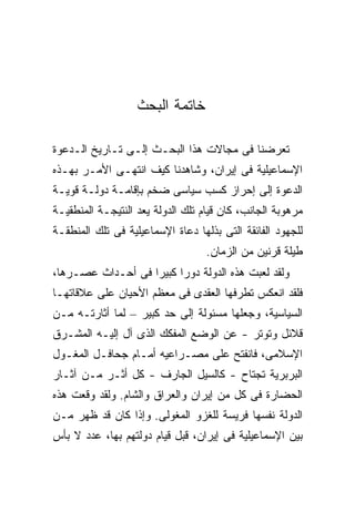 ‫ﺨﺎﺘﻤﺔ ﺍﻟﺒﺤﺙ‬

‫ﺘﻌﺭﻀﻨﺎ ﻓﻰ ﻤﺠﺎﻻﺕ ﻫﺫﺍ ﺍﻟﺒﺤـﺙ ﺇﻟـﻰ ﺘـﺎﺭﻴﺦ ﺍﻟـﺩﻋﻭﺓ‬
‫ﺍﻹﺴﻤﺎﻋﻴﻠﻴﺔ ﻓﻰ ﺇﻴﺭﺍﻥ، ﻭﺸﺎﻫﺩﻨﺎ ﻜﻴﻑ ﺍﻨﺘﻬـﻰ ﺍﻷﻤـﺭ ﺒﻬـﺫﻩ‬
‫ﺍﻟﺩﻋﻭﺓ ﺇﻟﻰ ﺇﺤﺭﺍﺯ ﻜﺴﺏ ﺴﻴﺎﺴﻰ ﻀﺨﻡ ﺒﺈﻗﺎﻤـﺔ ﺩﻭﻟـﺔ ﻗﻭﻴـﺔ‬
‫ﻤﺭﻫﻭﺒﺔ ﺍﻟﺠﺎﻨﺏ، ﻜﺎﻥ ﻗﻴﺎﻡ ﺘﻠﻙ ﺍﻟﺩﻭﻟﺔ ﻴﻌﺩ ﺍﻟﻨﺘﻴﺠـﺔ ﺍﻟﻤﻨﻁﻘﻴـﺔ‬
‫ﻟﻠﺠﻬﻭﺩ ﺍﻟﻔﺎﺌﻘﺔ ﺍﻟﺘﻰ ﺒﺫﻟﻬﺎ ﺩﻋﺎﺓ ﺍﻹﺴﻤﺎﻋﻴﻠﻴﺔ ﻓﻰ ﺘﻠﻙ ﺍﻟﻤﻨﻁﻘـﺔ‬
                                   ‫ﻁﻴﻠﺔ ﻗﺭﻨﻴﻥ ﻤﻥ ﺍﻟﺯﻤﺎﻥ.‬
‫ﻭﻟﻘﺩ ﻟﻌﺒﺕ ﻫﺫﻩ ﺍﻟﺩﻭﻟﺔ ﺩﻭ ‪‬ﺍ ﻜﺒﻴ ‪‬ﺍ ﻓﻰ ﺃﺤـﺩﺍﺙ ﻋﺼـﺭﻫﺎ،‬
                   ‫ﺭ ﺭ‬
‫ﻓﻠﻘﺩ ﺍﻨﻌﻜﺱ ﺘﻁﺭﻓﻬﺎ ﺍﻟﻌﻘﺩﻯ ﻓﻰ ﻤﻌﻅﻡ ﺍﻷﺤﻴﺎﻥ ﻋﻠﻰ ﻋﻼﻗﺎﺘﻬـﺎ‬
‫ﺍﻟﺴﻴﺎﺴﻴﺔ، ﻭﺠﻌﻠﻬﺎ ﻤﺴﺌﻭﻟﺔ ﺇﻟﻰ ﺤﺩ ﻜﺒﻴﺭ – ﻟﻤﺎ ﺃﺜﺎﺭﺘـﻪ ﻤـﻥ‬
‫ﻗﻼﺌل ﻭﺘﻭﺘﺭ - ﻋﻥ ﺍﻟﻭﻀﻊ ﺍﻟﻤﻔﻜﻙ ﺍﻟﺫﻯ ﺁل ﺇﻟﻴـﻪ ﺍﻟﻤﺸـﺭﻕ‬
‫ﺍﻹﺴﻼﻤﻰ، ﻓﺎﻨﻔﺘﺢ ﻋﻠﻰ ﻤﺼـﺭﺍﻋﻴﻪ ﺃﻤـﺎﻡ ﺠﺤﺎﻓـل ﺍﻟﻤﻐـﻭل‬
‫ﺍﻟﺒﺭﺒﺭﻴﺔ ﺘﺠﺘﺎﺡ - ﻜﺎﻟﺴﻴل ﺍﻟﺠﺎﺭﻑ - ﻜل ﺃﺜـﺭ ﻤـﻥ ﺁﺜـﺎﺭ‬
‫ﺍﻟﺤﻀﺎﺭﺓ ﻓﻰ ﻜل ﻤﻥ ﺇﻴﺭﺍﻥ ﻭﺍﻟﻌﺭﺍﻕ ﻭﺍﻟﺸﺎﻡ. ﻭﻟﻘﺩ ﻭﻗﻌﺕ ﻫﺫﻩ‬
‫ﺍﻟﺩﻭﻟﺔ ﻨﻔﺴﻬﺎ ﻓﺭﻴﺴﺔ ﻟﻠﻐﺯﻭ ﺍﻟﻤﻐﻭﻟﻰ. ﻭﺇﺫﺍ ﻜﺎﻥ ﻗﺩ ﻅﻬﺭ ﻤـﻥ‬
‫ﺒﻴﻥ ﺍﻹﺴﻤﺎﻋﻴﻠﻴﺔ ﻓﻰ ﺇﻴﺭﺍﻥ، ﻗﺒل ﻗﻴﺎﻡ ﺩﻭﻟﺘﻬﻡ ﺒﻬﺎ، ﻋﺩﺩ ﻻ ﺒﺄﺱ‬
 