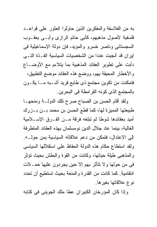 ‫ﺒﻪ ﻤﻥ ﺍﻟﻔﻼﺴﻔﺔ ﻭﺍﻟﻤﻔﻜﺭﻴﻥ ﺍﻟﺫﻴﻥ ﺤﺎﻭﻟﻭﺍ ﺍﻟﻌﺜﻭﺭ ﻋﻠﻰ ﻗﻭﺍﻋـﺩ‬
‫ﻓﻠﺴﻔﻴﺔ ﻷﺼﻭل ﻤﺫﻫﺒﻬﻡ، ﻜﺄﺒﻰ ﺤﺎﺘﻡ ﺍﻟﺭﺍﺯﻯ ﻭﺃﺒـﻰ ﻴﻌﻘـﻭﺏ‬
‫ﺍﻟﺴﺠﺴﺘﺎﻨﻰ ﻭﻨﺎﺼﺭ ﺨﺴﺭﻭ ﻭﺍﻟﻤﺅﻴﺩ، ﻓﺈﻥ ﺩﻭﻟﺔ ﺍﻹﺴﻤﺎﻋﻴﻠﻴﺔ ﻓﻰ‬
‫ﺇﻴﺭﺍﻥ ﻗﺩ ﺃﻨﺠﺒﺕ ﻋﺩ ‪‬ﺍ ﻤﻥ ﺍﻟﺸﺨﺼﻴﺎﺕ ﺍﻟﺴﻴﺎﺴﻴﺔ ﺍﻟﻔـﺫﺓ ﺍﻟﺘـﻰ‬
                                   ‫ﺩ‬
‫ﺩﺃﺒﺕ ﻋﻠﻰ ﺘﻁﻭﻴﺭ ﺍﻟﻌﻘﺎﺌﺩ ﺍﻟﻤﺫﻫﺒﻴﺔ ﺒﻤﺎ ﻴﺘﻼﺀﻡ ﻤﻊ ﺍﻷﻭﻀـﺎﻉ‬
  ‫ﻭﺍﻷﺨﻁﺎﺭ ﺍﻟﻤﺤﻴﻘﺔ ﺒﻬﻡ، ﻭﻭﻀﻊ ﻫﺫﻩ ﺍﻟﻌﻘﺎﺌﺩ ﻤﻭﻀﻊ ﺍﻟﺘﻁﺒﻴﻕ،‬
‫ﻓﺘﻤﻜﻨﺕ ﻤﻥ ﺘﻜﻭﻴﻥ ﻤﺠﺘﻤﻊ ﺫﻯ ﻁﺎﺒﻊ ﻓﺭﻴﺩ ﺃﺸـﺒﻪ ﻤـﺎ ﻴﻜـﻭﻥ‬
                 ‫ﺒﺎﻟﻤﺠﺘﻤﻊ ﺍﻟﺫﻯ ﻜﻭﻨﻪ ﺍﻟﻘﺭﺍﻤﻁﺔ ﻓﻰ ﺍﻟﺒﺤﺭﻴﻥ.‬
‫ﻭﻟﻘﺩ ﺃﻗﺎﻡ ﺍﻟﺤﺴﻥ ﺒﻥ ﺍﻟﺼﺒﺎﺡ ﺼﺭﺡ ﺘﻠﻙ ﺍﻟﺩﻭﻟـﺔ ﻭﻤﻨﺤﻬـﺎ‬
‫ﻁﺒﻴﻌﺘﻬﺎ ﺍﻟﻤﻤﻴﺯﺓ ﻟﻬﺎ، ﻜﻤﺎ ﻗﻁﻊ ﺍﻟﺤﺴﻥ ﺒﻥ ﻤﺤﻤﺩ ﺒـﻥ ﺒـﺯﺭﻙ‬
‫ﺃﻤﻴﺩ ﺒﻌﻘﺎﺌﺩﻫﺎ ﺸﻭ ﹰﺎ ﻟﻡ ﺘﺒﻠﻐﻪ ﻓﺭﻗﺔ ﻤـﻥ ﺍﻟﻔـﺭﻕ ﺍﻹﺴـﻼﻤﻴﺔ‬
                                   ‫ﻁ‬
‫ﺍﻟﻐﺎﻟﻴﺔ، ﺒﻴﻨﻤﺎ ﻋﺎﺩ ﺠﻼل ﺍﻟﺩﻴﻥ ﻨﻭﻤﺴﻠﻤﺎﻥ ﺒﻬﺫﻩ ﺍﻟﻌﻘﺎﺌﺩ ﺍﻟﻤﺘﻁﺭﻓﺔ‬
‫ﺇﻟﻰ ﺍﻻﻋﺘﺩﺍل، ﻓﺘﻤﻜﻥ ﻤﻥ ﺩﻋﻡ ﻋﻼﻗﺎﺘﻪ ﺍﻟﺴﻴﺎﺴﻴﺔ ﺒﻤﻥ ﺤﻭﻟـﻪ.‬
‫ﻭﻟﻘﺩ ﺍﺴﺘﻁﺎﻉ ﺤﻜﺎﻡ ﻫﺫﻩ ﺍﻟﺩﻭﻟﺔ ﺍﻟﺤﻔﺎﻅ ﻋﻠﻰ ﺍﺴﺘﻘﻼﻟﻬﺎ ﺍﻟﺴﻴﺎﺴﻰ‬
‫ﻭﺍﻟﻤﺫﻫﺒﻰ ﻁﻴﻠﺔ ﺤﻴﺎﺘﻬﺎ، ﻭﻜﺎﻨﺕ ﻤﻥ ﺍﻟﻘﻭﺓ ﻭﺍﻟﺒﻁﺵ ﺒﺤﻴﺙ ﺘﺅﺜﺭ‬
‫ﻓﻰ ﻤﻥ ﺤﻭﻟﻬﺎ ﻭﻻ ﺘﺘﺄﺜﺭ ﺒﻬﻡ ﺇﻻ ﺤﻴﻥ ﻴﺠﺭﺩﻭﻥ ﻋﻠﻴﻬﺎ ﺤﻤـﻼﺕ‬
‫ﺍﻨﺘﻘﺎﻤﻴﺔ. ﻜﻤﺎ ﻜﺎﻨﺕ ﻤﻥ ﺍﻟﻘﺩﺭﺓ ﻭﺍﻟﻤﻨﻌﺔ ﺒﺤﻴﺙ ﺘﺴﺘﻁﻴﻊ ﺃﻥ ﺘﺤﺩﺩ‬
                                      ‫ﻨﻭﻉ ﻋﻼﻗﺎﺘﻬﺎ ﺒﻐﻴﺭﻫﺎ.‬
‫ﻭﺇﺫﺍ ﻜﺎﻥ ﺍﻟﻤﺅﺭﺨﺎﻥ ﺍﻟﻜﺒﻴﺭﺍﻥ ﻋﻁﺎ ﻤﻠﻙ ﺍﻟﺠﻭﻴﻨﻰ ﻓﻰ ﻜﺘﺎﺒﻪ‬
 