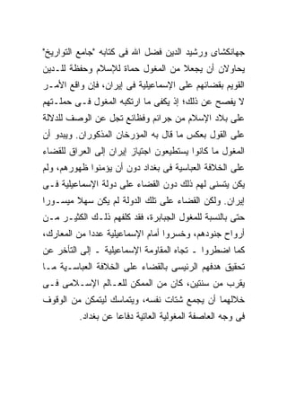 ‫ﺠﻬﺎﻨﻜﺸﺎﻯ ﻭﺭﺸﻴﺩ ﺍﻟﺩﻴﻥ ﻓﻀل ﺍﷲ ﻓﻰ ﻜﺘﺎﺒﻪ "ﺠﺎﻤﻊ ﺍﻟﺘﻭﺍﺭﻴﺦ"‬
‫ﻴﺤﺎﻭﻻﻥ ﺃﻥ ﻴﺠﻌﻼ ﻤﻥ ﺍﻟﻤﻐﻭل ﺤﻤﺎﺓ ﻟﻺﺴﻼﻡ ﻭﺤﻔﻅﺔ ﻟﻠـﺩﻴﻥ‬
‫ﺍﻟﻘﻭﻴﻡ ﺒﻘﻀﺎﺌﻬﻡ ﻋﻠﻰ ﺍﻹﺴﻤﺎﻋﻴﻠﻴﺔ ﻓﻰ ﺇﻴﺭﺍﻥ، ﻓﺈﻥ ﻭﺍﻗﻊ ﺍﻷﻤـﺭ‬
‫ﻻ ﻴﻔﺼﺢ ﻋﻥ ﺫﻟﻙ؛ ﺇﺫ ﻴﻜﻔﻰ ﻤﺎ ﺍﺭﺘﻜﺒﻪ ﺍﻟﻤﻐﻭل ﻓـﻰ ﺤﻤﻠـﺘﻬﻡ‬
‫ﻋﻠﻰ ﺒﻼﺩ ﺍﻹﺴﻼﻡ ﻤﻥ ﺠﺭﺍﺌﻡ ﻭﻓﻅﺎﺌﻊ ﺘﺠل ﻋﻥ ﺍﻟﻭﺼﻑ ﻟﻠﺩﻻﻟﺔ‬
‫ﻋﻠﻰ ﺍﻟﻘﻭل ﺒﻌﻜﺱ ﻤﺎ ﻗﺎل ﺒﻪ ﺍﻟﻤﺅﺭﺨﺎﻥ ﺍﻟﻤﺫﻜﻭﺭﺍﻥ. ﻭﻴﺒﺩﻭ ﺃﻥ‬
‫ﺍﻟﻤﻐﻭل ﻤﺎ ﻜﺎﻨﻭﺍ ﻴﺴﺘﻁﻴﻌﻭﻥ ﺍﺠﺘﻴﺎﺯ ﺇﻴﺭﺍﻥ ﺇﻟﻰ ﺍﻟﻌﺭﺍﻕ ﻟﻠﻘﻀﺎﺀ‬
‫ﻋﻠﻰ ﺍﻟﺨﻼﻓﺔ ﺍﻟﻌﺒﺎﺴﻴﺔ ﻓﻰ ﺒﻐﺩﺍﺩ ﺩﻭﻥ ﺃﻥ ﻴﺅﻤﻨﻭﺍ ﻅﻬﻭﺭﻫﻡ، ﻭﻟﻡ‬
‫ﻴﻜﻥ ﻴﺘﺴﻨﻰ ﻟﻬﻡ ﺫﻟﻙ ﺩﻭﻥ ﺍﻟﻘﻀﺎﺀ ﻋﻠﻰ ﺩﻭﻟﺔ ﺍﻹﺴﻤﺎﻋﻴﻠﻴﺔ ﻓـﻰ‬
‫ﺇﻴﺭﺍﻥ. ﻭﻟﻜﻥ ﺍﻟﻘﻀﺎﺀ ﻋﻠﻰ ﺘﻠﻙ ﺍﻟﺩﻭﻟﺔ ﻟﻡ ﻴﻜﻥ ﺴﻬﻼ ﻤﻴﺴـﻭ ‪‬ﺍ‬
 ‫ﺭ‬
‫ﺤﺘﻰ ﺒﺎﻟﻨﺴﺒﺔ ﻟﻠﻤﻐﻭل ﺍﻟﺠﺒﺎﺒﺭﺓ، ﻓﻘﺩ ﻜﻠﻔﻬﻡ ﺫﻟـﻙ ﺍﻟﻜﺜﻴـﺭ ﻤـﻥ‬
‫ﺃﺭﻭﺍﺡ ﺠﻨﻭﺩﻫﻡ، ﻭﺨﺴﺭﻭﺍ ﺃﻤﺎﻡ ﺍﻹﺴﻤﺎﻋﻴﻠﻴﺔ ﻋﺩ ‪‬ﺍ ﻤﻥ ﺍﻟﻤﻌﺎﺭﻙ،‬
             ‫ﺩ‬
‫ﻜﻤﺎ ﺍﻀﻁﺭﻭﺍ ـ ﺘﺠﺎﻩ ﺍﻟﻤﻘﺎﻭﻤﺔ ﺍﻹﺴﻤﺎﻋﻴﻠﻴﺔ ـ ﺇﻟﻰ ﺍﻟﺘﺄﺨﺭ ﻋﻥ‬
‫ﺘﺤﻘﻴﻕ ﻫﺩﻓﻬﻡ ﺍﻟﺭﺌﻴﺴﻰ ﺒﺎﻟﻘﻀﺎﺀ ﻋﻠﻰ ﺍﻟﺨﻼﻓﺔ ﺍﻟﻌﺒﺎﺴـﻴﺔ ﻤـﺎ‬
‫ﻴﻘﺭﺏ ﻤﻥ ﺴﻨﺘﻴﻥ، ﻜﺎﻥ ﻤﻥ ﺍﻟﻤﻤﻜﻥ ﻟﻠﻌـﺎﻟﻡ ﺍﻹﺴـﻼﻤﻰ ﻓـﻰ‬
‫ﺨﻼﻟﻬﻤﺎ ﺃﻥ ﻴﺠﻤﻊ ﺸﺘﺎﺕ ﻨﻔﺴﻪ، ﻭﻴﺘﻤﺎﺴﻙ ﻟﻴﺘﻤﻜﻥ ﻤﻥ ﺍﻟﻭﻗﻭﻑ‬
         ‫ﻓﻰ ﻭﺠﻪ ﺍﻟﻌﺎﺼﻔﺔ ﺍﻟﻤﻐﻭﻟﻴﺔ ﺍﻟﻌﺎﺘﻴﺔ ﺩﻓﺎ ‪‬ﺎ ﻋﻥ ﺒﻐﺩﺍﺩ.‬
                    ‫ﻋ‬
 