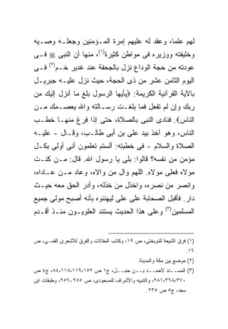 ‫ﻟﻬﻡ ﻋﻠ ‪‬ﺎ، ﻭﻋﻘﺩ ﻟﻪ ﻋﻠﻴﻬﻡ ﺇﻤﺭﺓ ﺍﻟﻤـﺅﻤﻨﻴﻥ ﻭﺠﻌﻠـﻪ ﻭﺼـﻴﻪ‬
                                            ‫ﻤ‬
‫ﻭﺨﻠﻴﻔﺘﻪ ﻭﻭﺯﻴﺭﻩ ﻓﻰ ﻤﻭﺍﻁﻥ ﻜﺜﻴﺭﺓ)١(، ﻤﻨﻬﺎ ﺃﻥ ﺍﻟﻨﺒﻰ ‪ ‬ﻓـﻰ‬
      ‫) ٢(‬
‫ﻓـﻰ‬          ‫ﻋﻭﺩﺘﻪ ﻤﻥ ﺤﺠﺔ ﺍﻟﻭﺩﺍﻉ ﻨﺯل ﺒﺎﻟﺠﺤﻔﺔ ﻋﻨﺩ ﻏﺩﻴﺭ ﺨـﻡ‬
‫ﺍﻟﻴﻭﻡ ﺍﻟﺜﺎﻤﻥ ﻋﺸﺭ ﻤﻥ ﺫﻯ ﺍﻟﺤﺠﺔ، ﺤﻴﺙ ﻨﺯل ﻋﻠﻴـﻪ ﺠﺒﺭﻴـل‬
‫ﺒﺎﻵﻴﺔ ﺍﻟﻘﺭﺁﻨﻴﺔ ﺍﻟﻜﺭﻴﻤﺔ: ‪‬ﻴﺄﻴﻬﺎ ﺍﻟﺭﺴﻭل ﺒﻠﻎ ﻤﺎ ﺃﻨﺯل ﺇﻟﻴﻙ ﻤﻥ‬
‫ﺭﺒﻙ ﻭﺇﻥ ﻟﻡ ﺘﻔﻌل ﻓﻤﺎ ﺒﻠﻐـﺕ ﺭﺴـﺎﻟﺘﻪ ﻭﺍﷲ ﻴﻌﺼـﻤﻙ ﻤـﻥ‬
‫ﺍﻟﻨﺎﺱ‪ .‬ﻓﻨﺎﺩﻯ ﺍﻟﻨﺒﻰ ﺒﺎﻟﺼﻼﺓ، ﺤﺘﻰ ﺇﺫﺍ ﻓﺭﻍ ﻤﻨﻬـﺎ ﺨﻁـﺏ‬
‫ﺍﻟﻨﺎﺱ، ﻭﻫﻭ ﺁﺨﺫ ﺒﻴﺩ ﻋﻠﻰ ﺒﻥ ﺃﺒﻰ ﻁﺎﻟـﺏ، ﻭﻗـﺎل - ﻋﻠﻴـﻪ‬
‫ﺍﻟﺼﻼﺓ ﻭﺍﻟﺴﻼﻡ - ﻓﻰ ﺨﻁﺒﺘﻪ: ﺃﻟﺴﺘﻡ ﺘﻌﻠﻤﻭﻥ ﺃﻨﻰ ﺃﻭﻟﻰ ﺒﻜـل‬
‫ﻤﺅﻤﻥ ﻤﻥ ﻨﻔﺴﻪ؟ ﻗﺎﻟﻭﺍ: ﺒﻠﻰ ﻴﺎ ﺭﺴﻭل ﺍﷲ. ﻗﺎل: ﻤـﻥ ﻜﻨـﺕ‬
‫ﻤﻭﻻﻩ ﻓﻌﻠﻰ ﻤﻭﻻﻩ. ﺍﻟﻠﻬﻡ ﻭﺍل ﻤﻥ ﻭﺍﻻﻩ، ﻭﻋﺎﺩ ﻤـﻥ ﻋـﺎﺩﺍﻩ،‬
‫ﻭﺍﻨﺼﺭ ﻤﻥ ﻨﺼﺭﻩ، ﻭﺍﺨﺫل ﻤﻥ ﺨﺫﻟﻪ، ﻭﺃﺩﺭ ﺍﻟﺤﻕ ﻤﻌﻪ ﺤﻴـﺙ‬
‫ﺩﺍﺭ. ﻓﺄﻗﺒل ﺍﻟﺼﺤﺎﺒﺔ ﻋﻠﻰ ﻋﻠﻰ ﻟﻴﻬﻨﺌﻭﻩ ﺒﺄﻨﻪ ﺃﺼﺒﺢ ﻤﻭﻟﻰ ﺠﻤﻴﻊ‬
                                                       ‫) ٣(‬
‫ﻭﻋﻠﻰ ﻫﺫﺍ ﺍﻟﺤﺩﻴﺙ ﻴﺴﺘﻨﺩ ﺍﻟﻌﻠﻭﻴـﻭﻥ ﻤﻨـﺫ ﺃﻗـﺩﻡ‬                    ‫ﺍﻟﻤﺴﻠﻤﻴﻥ‬


‫)١( ﻓﺭﻕ ﺍﻟﺸﻴﻌﺔ ﻟﻠﻨﻭﺒﺨﺘﻰ، ﺹ ٩١، ﻭﻜﺘﺎﺏ ﺍﻟﻤﻘﺎﻻﺕ ﻭﺍﻟﻔﺭﻕ ﻟﻸﺸﻌﺭﻯ ﺍﻟﻘﻤـﻰ، ﺹ‬
                                                                   ‫٦١.‬
                                           ‫)٢( ﻤﻭﻀﻊ ﺒﻴﻥ ﻤﻜﺔ ﻭﺍﻟﻤﺩﻴﻨﺔ.‬
‫)٣( ﺍﻟﻤﺴــﻨﺩ ﻷﺤﻤــﺩ ﺒــﻥ ﺤﻨﺒــل، ﺝ١ ﺹ ٢٥١،٩١١،٨١١،٤٨، ﺝ٤ ﺹ‬
‫٠٧٣،٨٦٣،١٨٢، ﻭﺍﻟﺘﻨﺒﻴﻪ ﻭﺍﻷﺸﺭﺍﻑ ﻟﻠﻤﺴﻌﻭﺩﻯ، ﺹ ٥٥٢-٦٥٢، ﻭﻁﺒﻘﺎﺕ ﺍﺒﻥ‬
                                               ‫ﺴﻌﺩ، ﺝ٥ ﺹ ٥٣٢.‬
 