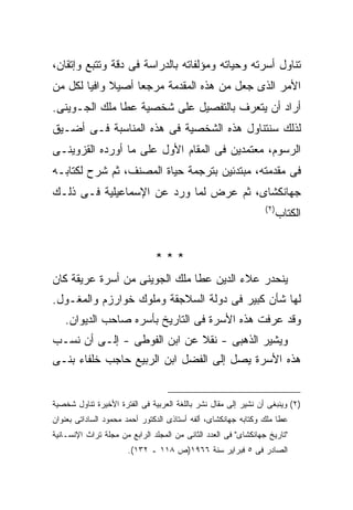 ‫ﺘﻨﺎﻭل ﺃﺴﺭﺘﻪ ﻭﺤﻴﺎﺘﻪ ﻭﻤﺅﻟﻔﺎﺘﻪ ﺒﺎﻟﺩﺭﺍﺴﺔ ﻓﻰ ﺩﻗﺔ ﻭﺘﺘﺒﻊ ﻭﺇﺘﻘﺎﻥ،‬
‫ﺍﻷﻤﺭ ﺍﻟﺫﻯ ﺠﻌل ﻤﻥ ﻫﺫﻩ ﺍﻟﻤﻘﺩﻤﺔ ﻤﺭﺠﻌﺎ ﺃﺼﻴﻼ ﻭﺍﻓ ‪‬ﺎ ﻟﻜل ﻤﻥ‬
        ‫ﻴ‬          ‫ﹼ‬
‫ﺃﺭﺍﺩ ﺃﻥ ﻴﺘﻌﺭﻑ ﺒﺎﻟﺘﻔﺼﻴل ﻋﻠﻰ ﺸﺨﺼﻴﺔ ﻋﻁﺎ ﻤﻠﻙ ﺍﻟﺠـﻭﻴﻨﻰ.‬
‫ﻟﺫﻟﻙ ﺴﻨﺘﻨﺎﻭل ﻫﺫﻩ ﺍﻟﺸﺨﺼﻴﺔ ﻓﻰ ﻫﺫﻩ ﺍﻟﻤﻨﺎﺴﺒﺔ ﻓـﻰ ﺃﻀـﻴﻕ‬
‫ﺍﻟﺭﺴﻭﻡ، ﻤﻌﺘﻤﺩﻴﻥ ﻓﻰ ﺍﻟﻤﻘﺎﻡ ﺍﻷﻭل ﻋﻠﻰ ﻤﺎ ﺃﻭﺭﺩﻩ ﺍﻟﻘﺯﻭﻴﻨـﻰ‬
‫ﻓﻰ ﻤﻘﺩﻤﺘﻪ، ﻤﺒﺘﺩﺌﻴﻥ ﺒﺘﺭﺠﻤﺔ ﺤﻴﺎﺓ ﺍﻟﻤﺼﻨﻑ، ﺜﻡ ﺸﺭﺡ ﻟﻜﺘﺎﺒـﻪ‬
‫ﺠﻬﺎﻨﻜﺸﺎﻯ، ﺜﻡ ﻋﺭﺽ ﻟﻤﺎ ﻭﺭﺩ ﻋﻥ ﺍﻹﺴﻤﺎﻋﻴﻠﻴﺔ ﻓـﻰ ﺫﻟـﻙ‬
                                                                 ‫) ٢(‬
                                                                        ‫ﺍﻟﻜﺘﺎﺏ‬


                               ‫***‬
‫ﻴﻨﺤﺩﺭ ﻋﻼﺀ ﺍﻟﺩﻴﻥ ﻋﻁﺎ ﻤﻠﻙ ﺍﻟﺠﻭﻴﻨﻰ ﻤﻥ ﺃﺴﺭﺓ ﻋﺭﻴﻘﺔ ﻜﺎﻥ‬
‫ﻟﻬﺎ ﺸﺄﻥ ﻜﺒﻴﺭ ﻓﻰ ﺩﻭﻟﺔ ﺍﻟﺴﻼﺠﻘﺔ ﻭﻤﻠﻭﻙ ﺨﻭﺍﺭﺯﻡ ﻭﺍﻟﻤﻐـﻭل.‬
   ‫ﻭﻗﺩ ﻋﺭﻓﺕ ﻫﺫﻩ ﺍﻷﺴﺭﺓ ﻓﻰ ﺍﻟﺘﺎﺭﻴﺦ ﺒﺄﺴﺭﻩ ﺼﺎﺤﺏ ﺍﻟﺩﻴﻭﺍﻥ.‬
‫ﻭﻴﺸﻴﺭ ﺍﻟﺫﻫﺒﻰ - ﻨﻘﻼ ﻋﻥ ﺍﺒﻥ ﺍﻟﻔﻭﻁﻰ - ﺇﻟـﻰ ﺃﻥ ﻨﺴـﺏ‬
‫ﻫﺫﻩ ﺍﻷﺴﺭﺓ ﻴﺼل ﺇﻟﻰ ﺍﻟﻔﻀل ﺍﺒﻥ ﺍﻟﺭﺒﻴﻊ ﺤﺎﺠﺏ ﺨﻠﻔﺎﺀ ﺒﻨـﻰ‬


‫)٢( ﻭﻴﻨﺒﻐﻰ ﺃﻥ ﻨﺸﻴﺭ ﺇﻟﻰ ﻤﻘﺎل ﻨﺸﺭ ﺒﺎﻟﻠﻐﺔ ﺍﻟﻌﺭﺒﻴﺔ ﻓﻰ ﺍﻟﻔﺘﺭﺓ ﺍﻷﺨﻴﺭﺓ ﺘﻨﺎﻭل ﺸﺨﺼﻴﺔ‬
‫ﻋﻁﺎ ﻤﻠﻙ ﻭﻜﺘﺎﺒﻪ ﺠﻬﺎﻨﻜﺸﺎﻯ، ﺃﻟﻔﻪ ﺃﺴﺘﺎﺫﻯ ﺍﻟﺩﻜﺘﻭﺭ ﺃﺤﻤﺩ ﻤﺤﻤﻭﺩ ﺍﻟﺴﺎﺩﺍﺘﻰ ﺒﻌﻨﻭﺍﻥ‬
‫"ﺘﺎﺭﻴﺦ ﺠﻬﺎﻨﻜﺸﺎﻯ" ﻓﻰ ﺍﻟﻌﺩﺩ ﺍﻟﺜﺎﻨﻰ ﻤﻥ ﺍﻟﻤﺠﻠﺩ ﺍﻟﺭﺍﺒﻊ ﻤﻥ ﻤﺠﻠﺔ ﺘﺭﺍﺙ ﺍﻹﻨﺴـﺎﻨﻴﺔ‬
                       ‫ﺍﻟﺼﺎﺩﺭ ﻓﻰ ٥ ﻓﺒﺭﺍﻴﺭ ﺴﻨﺔ ٦٦٩١)ﺹ ٨١١ ـ ٢٣١(.‬
 