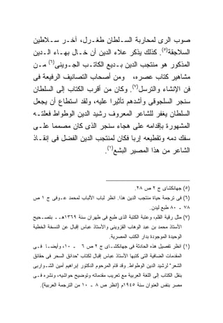 ‫ﺼﻭﺏ ﺍﻟﺭﻯ ﻟﻤﺤﺎﺭﺒﺔ ﺍﻟﺴـﻠﻁﺎﻥ ﻁﻐـﺭل، ﺁﺨـﺭ ﺴـﻼﻁﻴﻥ‬
‫ﺍﻟﺴﻼﺠﻘﺔ)٥(. ﻜﺫﻟﻙ ﻴﺫﻜﺭ ﻋﻼﺀ ﺍﻟﺩﻴﻥ ﺃﻥ ﺨـﺎل ﺒﻬـﺎﺀ ﺍﻟـﺩﻴﻥ‬
       ‫) ٦(‬
‫ﻤـﻥ‬           ‫ﺍﻟﻤﺫﻜﻭﺭ ﻫﻭ ﻤﻨﺘﺠﺏ ﺍﻟﺩﻴﻥ ﺒـﺩﻴﻊ ﺍﻟﻜﺎﺘـﺏ ﺍﻟﺠـﻭﻴﻨﻰ‬
‫ﻭﻤﻥ ﺃﺼﺤﺎﺏ ﺍﻟﺘﺼﺎﻨﻴﻑ ﺍﻟﺭﻓﻴﻌﺔ ﻓﻰ‬                    ‫ﻤﺸﺎﻫﻴﺭ ﻜﺘﺎﺏ ﻋﺼﺭﻩ،‬
                                                 ‫) ٧(‬
‫ﻓﻥ ﺍﻹﻨﺸﺎﺀ ﻭﺍﻟﺘﺭﺴل . ﻭﻜﺎﻥ ﻤﻥ ﺃﻗﺭﺏ ﺍﻟﻜﺘﺎﺏ ﺇﻟﻰ ﺍﻟﺴﻠﻁﺎﻥ‬
‫ﺴﻨﺠﺭ ﺍﻟﺴﻠﺠﻭﻗﻰ ﻭﺃﺸﺩﻫﻡ ﺘﺄﺜﻴ ‪‬ﺍ ﻋﻠﻴﻪ، ﻭﻟﻘﺩ ﺍﺴﺘﻁﺎﻉ ﺃﻥ ﻴﺠﻌل‬
                           ‫ﺭ‬
‫ﺍﻟﺴﻠﻁﺎﻥ ﻴﻐﻔﺭ ﻟﻠﺸﺎﻋﺭ ﺍﻟﻤﻌﺭﻭﻑ ﺭﺸﻴﺩ ﺍﻟﺩﻴﻥ ﺍﻟﻭﻁﻭﺍﻁ ﻓﻌﻠﺘـﻪ‬
‫ﺍﻟﻤﺸﻬﻭﺭﺓ ﺒﺈﻗﺩﺍﻤﻪ ﻋﻠﻰ ﻫﺠﺎﺀ ﺴﻨﺠﺭ ﺍﻟﺫﻯ ﻜﺎﻥ ﻤﺼﻤ ‪‬ﺎ ﻋﻠـﻰ‬
      ‫ﻤ‬
‫ﺴﻔﻙ ﺩﻤﻪ ﻭﺘﻘﻁﻴﻌﻪ ﺇﺭ ‪‬ﺎ ﻓﻜﺎﻥ ﻟﻤﻨﺘﺠﺏ ﺍﻟﺩﻴﻥ ﺍﻟﻔﻀل ﻓﻰ ﺇﻨﻘـﺎﺫ‬
                                   ‫ﺒ‬
                        ‫ﺍﻟﺸﺎﻋﺭ ﻤﻥ ﻫﺫﺍ ﺍﻟﻤﺼﻴﺭ ﺍﻟﺒﺸﻊ)١(.‬



                                                  ‫)٥( ﺠﻬﺎﻨﻜﺸﺎﻯ ﺝ ٢ ﺹ ٨٢.‬
‫)٦( ﻓﻰ ﺘﺭﺠﻤﺔ ﺤﻴﺎﺓ ﻤﻨﺘﺠﺏ ﺍﻟﺩﻴﻥ ﻫﺫﺍ. ﺍﻨﻅﺭ ﻟﺒﺎﺏ ﺍﻷﻟﺒﺎﺏ ﻟﻤﺤﻤﺩ ﻋـﻭﻓﻰ ﺝ ١ ﺹ‬
                                                         ‫٨٧ ـ ٠٨ ﻁﺒﻊ ﻟﻴﺩﻥ.‬
‫)٧( ﻤﺜل ﺭﻗﻴﺔ ﺍﻟﻘﻠﻡ، ﻭﻋﺘﺒﺔ ﺍﻟﻜﺘﺒﺔ ﺍﻟﺫﻯ ﻁﺒﻊ ﻓﻰ ﻁﻬﺭﺍﻥ ﺴﻨﺔ ٩٦٣١ﻫــ ﺒﺘﺼـﺤﻴﺢ‬
‫ﺍﻷﺴﺘﺎﺫ ﻤﺤﻤﺩ ﺒﻥ ﻋﺒﺩ ﺍﻟﻭﻫﺎﺏ ﺍﻟﻘﺯﻭﻴﻨﻰ ﻭﺍﻷﺴﺘﺎﺫ ﻋﺒﺎﺱ ﺇﻗﺒﺎل ﻋﻥ ﺍﻟﻨﺴﺨﺔ ﺍﻟﺨﻁﻴﺔ‬
                                     ‫ﺍﻟﻭﺤﻴﺩﺓ ﺍﻟﻤﻭﺠﻭﺩﺓ ﺒﺩﺍﺭ ﺍﻟﻜﺘﺏ ﺍﻟﻤﺼﺭﻴﺔ.‬
‫)١( ﺍﻨﻅﺭ ﺘﻔﺼﻴل ﻫﺫﻩ ﺍﻟﺤﺎﺩﺜﺔ ﻓﻰ ﺠﻬﺎﻨﻜﺸـﺎﻯ ﺝ ٢ ﺹ ٦ ـ ٠١، ﻭﺃﻴ ‪‬ـﺎ ﻓـﻰ‬
      ‫ﻀ‬
‫ﺍﻟﻤﻘﺩﻤﺎﺕ ﺍﻟﻀﺎﻓﻴﺔ ﺍﻟﺘﻰ ﻜﺘﺒﻬﺎ ﺍﻷﺴﺘﺎﺫ ﻋﺒﺎﺱ ﺇﻗﺒﺎل ﻟﻜﺘﺎﺏ "ﺤﺩﺍﺌﻕ ﺍﻟﺴﺤﺭ ﻓﻰ ﺤﻘﺎﺌﻕ‬
‫ﺍﻟﺸﻌﺭ" ﻟﺭﺸﻴﺩ ﺍﻟﺩﻴﻥ ﺍﻟﻭﻁﻭﺍﻁ. ﻭﻗﺩ ﻗﺎﻡ ﺍﻟﻤﺭﺤﻭﻡ ﺍﻟﺩﻜﺘﻭﺭ ﺇﺒﺭﺍﻫﻴﻡ ﺃﻤﻴﻥ ﺍﻟﺸـﻭﺍﺭﺒﻰ‬
‫ﺒﻨﻘل ﺍﻟﻜﺘﺎﺏ ﺇﻟﻰ ﺍﻟﻠﻐﺔ ﺍﻟﻌﺭﺒﻴﺔ ﻤﻊ ﺘﻌﺭﻴﺏ ﻤﻘﺩﻤﺎﺘﻪ ﻭﺘﻭﻀﻴﺢ ﺤﻭﺍﺸﻴﻪ، ﻭﻨﺸﺭﻩ ﻓـﻰ‬
   ‫ﻤﺼﺭ ﺒﻨﻔﺱ ﺍﻟﻌﻨﻭﺍﻥ ﺴﻨﺔ ٥٤٩١ﻡ )ﺍﻨﻅﺭ ﺹ ٨ ـ ٠١ ﻤﻥ ﺍﻟﺘﺭﺠﻤﺔ ﺍﻟﻌﺭﺒﻴﺔ(.‬
 