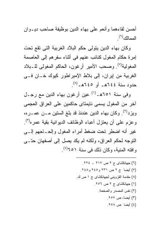 ‫ﺃﺤﺴﻥ ﻟﻘﺎﺀﻫﻤﺎ ﻭﺃﻨﻌﻡ ﻋﻠﻰ ﺒﻬﺎﺀ ﺍﻟﺩﻴﻥ ﺒﻭﻅﻴﻔﺔ ﺼﺎﺤﺏ ﺩﻴـﻭﺍﻥ‬
                                                    ‫ﺍﻟﻤﻤﺎﻟﻙ)٦(.‬
‫ﻭﻜﺎﻥ ﺒﻬﺎﺀ ﺍﻟﺩﻴﻥ ﻴﺘﻭﻟﻰ ﺤﻜﻡ ﺍﻟﺒﻼﺩ ﺍﻟﻐﺭﺒﻴﺔ ﺍﻟﺘﻰ ﺘﻘﻊ ﺘﺤﺕ‬
‫ﺇﻤﺭﺓ ﺤﻜﺎﻡ ﺍﻟﻤﻐﻭل ﻜﻨﺎﺌﺏ ﻋﻨﻬﻡ ﻓﻰ ﺃﺜﻨﺎﺀ ﺴﻔﺭﻫﻡ ﺇﻟﻰ ﺍﻟﻌﺎﺼﻤﺔ‬
‫ﺍﻟﻤﻐﻭﻟﻴﺔ)٧(. ﻭﺼﺤﺏ ﺍﻷﻤﻴﺭ ﺃﺭﻏﻭﻥ، ﺍﻟﺤﺎﻜﻡ ﺍﻟﻤﻐﻭﻟﻰ ﻟﻠـﺒﻼﺩ‬
‫ﺍﻟﻐﺭﺒﻴﺔ ﻤﻥ ﺇﻴﺭﺍﻥ، ﺇﻟﻰ ﺒﻼﻁ ﺍﻹﻤﺒﺭﺍﻁﻭﺭ ﻜﻴﻭﻙ ﺨـﺎﻥ ﻓـﻰ‬
                       ‫ﺤﺩﻭﺩ ﺴﻨﺔ ٤٤٦ﻫـ ﺃﻭ ٥٤٦ﻫـ)٨(.‬
                                  ‫) ١(‬
‫ﻋﻴﻥ ﺃﺭﻏﻭﻥ ﺒﻬﺎﺀ ﺍﻟﺩﻴﻥ ﻤﻊ ﺭﺠـل‬             ‫ﻭﻓﻰ ﺴﻨﺔ ١٥٦ﻫـ‬
‫ﺁﺨﺭ ﻤﻥ ﺍﻟﻤﻐﻭل ﻴﺴﻤﻰ ﻨﺎﻴﻤﺘﺎﻯ ﺤﺎﻜﻤﻴﻥ ﻋﻠﻰ ﺍﻟﻌﺭﺍﻕ ﺍﻟﻌﺠﻤﻰ‬
‫ﻭﻴﺯﺩ)٢(. ﻭﻜﺎﻥ ﺒﻬﺎﺀ ﺍﻟﺩﻴﻥ ﻋﻨﺩﺌﺫ ﻗﺩ ﺒﻠﻎ ﺍﻟﺴﺘﻴﻥ ﻤـﻥ ﻋﻤـﺭﻩ،‬
‫ﻭﻋﺯﻡ ﻋﻠﻰ ﺃﻥ ﻴﻌﺘﺯل ﺃﻋﺒﺎﺀ ﺍﻟﻭﻅﺎﺌﻑ ﺍﻟﺩﻴﻭﺍﻨﻴﺔ ﺒﻘﻴﺔ ﻋﻤﺭﻩ)٣(.‬
‫ﻏﻴﺭ ﺃﻨﻪ ﺍﻀﻁﺭ ﺘﺤﺕ ﻀﻐﻁ ﺃﻤﺭﺍﺀ ﺍﻟﻤﻐﻭل ﻭﺇﻟﺤـﺎﺤﻬﻡ ﺇﻟـﻰ‬
‫ﺍﻟﺘﻭﺠﻪ ﻟﺤﻜﻡ ﺍﻟﻌﺭﺍﻕ، ﻭﻟﻜﻨﻪ ﻟﻡ ﻴﻜﺩ ﻴﺼل ﺇﻟﻰ ﺃﺼﻔﻬﺎﻥ ﺤﺘـﻰ‬
                  ‫ﻭﺍﻓﺘﻪ ﺍﻟﻤﻨﻴﺔ، ﻭﻜﺎﻥ ﺫﻟﻙ ﻓﻰ ﺴﻨﺔ ١٥٦)٤(.‬

                            ‫)٦( ﺠﻬﺎﻨﻜﺸﺎﻯ ﺝ ٢ ﺹ ٧١٢ ـ ٤٢٢.‬
                           ‫)٧( ﺃﻴ ‪‬ﺎ ﺝ ٢ ﺹ ١٣٢ ﻭ٥٤٢ ﻭ٨٤٢.‬
                                                 ‫ﻀ‬
                         ‫)٨( ﻤﻘﺩﻤﺔ ﺍﻟﻘﺯﻭﻴﻨﻰ ﻟﺠﻬﺎﻨﻜﺸﺎﻯ ﺝ ١ ﺹ ﻙ.‬
                                    ‫)١( ﺠﻬﺎﻨﻜﺸﺎﻯ ﺝ ٢ ﺹ ٦٥٢.‬
                                         ‫)٢( ﻨﻔﺱ ﺍﻟﻤﺼﺩﺭ ﻭﺍﻟﺼﻔﺤﺔ.‬
                                              ‫)٣( ﺃﻴ ‪‬ﺎ، ﺹ ٧٥٢.‬
                                                       ‫ﻀ‬
                                              ‫)٤( ﺃﻴ ‪‬ﺎ ﺹ ٨٥٢.‬
                                                      ‫ﻀ‬
 