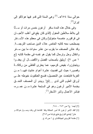 ‫) ٧(‬
‫ﻭﻫﻰ ﺍﻟﺴﻨﺔ ﺍﻟﺘﻰ ﻗﺩﻡ ﻓﻴﻬﺎ ﻫﻭﻻﻜﻭ ﺇﻟﻰ‬                   ‫ﺤﻭﺍﻟﻰ ﺴﻨﺔ ٤٥٦ﻫـ‬
                                                              ‫ﺇﻴﺭﺍﻥ)٨(.‬
‫ﻭﻓﻰ ﺨﻼل ﻫﺫﻩ ﺍﻟﻤﺩﺓ ﺴﺎﻓﺭ ﺃﺭﻏﻭﻥ ﺨﻤﺱ ﻤﺭﺍﺕ ﺃﻭ ﺴـ ‪‬ﺎ‬
 ‫ﺘ‬
‫ﺇﻟﻰ ﺒﻼﻁ ﺴﻼﻁﻴﻥ ﺍﻟﻤﻐﻭل )ﺍﻟﺫﻯ ﻜﺎﻥ ﻴﻘﻊ ﻓﻰ ﺃﻏﻠﺏ ﺍﻷﺤﻴـﺎﻥ‬
‫ﻓﻰ ﻗﺭﺍﻗﻭﺭﻡ ﻋﺎﺼﻤﺔ ﻤﻨﻐﻭﻟﻴﺎ( ﻭﻜﺎﻥ ﻓﻰ ﻤﻌﻅﻡ ﻫﺫﻩ ﺍﻷﺴـﻔﺎﺭ‬
‫ﻴﺼﻁﺤﺏ ﻤﻌﻪ ﻜﺎﺘﺒﻪ ﺍﻟﺨﺎﺹ ﻋﻼﺀ ﺍﻟﺩﻴﻥ ﺼﺎﺤﺏ ﺍﻟﺘﺭﺠﻤـﺔ.‬
‫ﻭﻗﺩ ﻋﺎﺵ ﺍﻟﻤﺼﻨﻑ ﻤﺎ ﻴﻘﺭﺏ ﻤﻥ ﻋﺸﺭ ﺴﻨﻭﺍﺕ ﻤﺎ ﺒﻴﻥ ﺴـﻔﺭ‬
‫ﻭﺍﻨﺘﻘﺎل ﻭﺤل ﻭﺘﺭﺤﺎل ﻜﻤﺎ ﻴﻘﻭل ﻫﻭ ﻨﻔﺴﻪ ﻓﻰ ﻤﻘﺩﻤﺔ ﻜﺘﺎﺒﻪ )ﺝ‬
‫١ ﺹ ٧(: "ﻭﻴﻠﻴﻕ ﺒﺄﺼﺤﺎﺏ ﺍﻟﻔﻀل ﻭﺍﻷﻓﻀـﺎل ﺃﻥ ﻴﻌﻔـﻭﺍ‬
‫ﻭﻴﺘﺠﺎﻭﺯﻭﺍ، ﺒﻔﻴﺽ ﻜﺭﻤﻬﻡ، ﻋﻤﺎ ﻴﻌﺘﺭﻯ ﺃﻟﻔﺎﻅﻰ ﻤﻥ ﺭﻜﺎﻜـﺔ‬
‫ﻭﻗﺼﻭﺭ؛ ﺤﻴﺙ ﺇﻨﻰ ﻗﻀﻴﺕ ﻋﺸﺭﺓ ﺃﻋﻭﺍﻡ ﻋﺎﻨﻴﺕ ﻓﻴﻬـﺎ ﻤـﻥ‬
‫ﺍﻟﻐﺭﺒﺔ ﻓﺎﺒﺘﻌﺩﺕ ﻋﻥ ﺍﻟﺘﺤﺼﻴل، ﻓﻨﺴﺞ ﺍﻟﻌﻨﻜﺒﻭﺕ ﺨﻴﻭﻁﻪ ﻋﻠـﻰ‬
‫ﺃﻭﺭﺍﻕ ﺍﻟﻌﻠﻭﻡ ﺍﻟﺘﻰ ﻟﺩﻯ …ﺇﻟﺦ". ﻭﻴﺒﺩﻭ ﺃﻥ ﺍﻟﻤﺼﻨﻑ ﺍﻟﺘﺤـﻕ‬
‫ﺒﺨﺩﻤﺔ ﺍﻷﻤﻴﺭ ﺃﺭﻏﻭﻥ ﻭﻫﻭ ﻓﻰ ﺍﻟﺴﺎﺒﻌﺔ ﻋﺸﺭﺓ ﻤـﻥ ﻋﻤـﺭﻩ،‬
                                  ‫ﻓﺒﺎﺸﺭ ﺍﻷﻋﻤﺎل ﻭﺜﺎﺒﺭ ﺍﻷﺴﻔﺎﺭ)١(.‬



                                          ‫)٧( ﺃﻴ ‪‬ﺎ ﺝ٢ ﺹ ٣٤٢ – ٤٤٢.‬
                                                           ‫ﻀ‬
‫)٨( "ﺘﻘﻠﺩ ﺍﻷﻤﻴﺭ ﺃﺭﻏﻭﻥ ﺁﻗﺎ ﺃﻤﻭﺭ ﺍﻟﻤﻤﻠﻜﺔ ﻭﻓ ﹰﺎ ﻟﻠﻘﺎﻋﺩﺓ ﺇﻟﻰ ﻭﻗﺕ ﻭﺼـﻭل ﻫﻭﻻﻜـﻭ‬
                              ‫ﻘ‬
                               ‫ﺨﺎﻥ" )ﺠﺎﻤﻊ ﺍﻟﺘﻭﺍﺭﻴﺦ ﻁﺒﻊ ﺒﻠﻭﺸﺔ ﺹ٢٤٣(.‬
                               ‫)١( ﻤﻘﺩﻤﺔ ﺍﻟﻘﺯﻭﻴﻨﻰ ﻟﺠﻬﺎﻨﻜﺸﺎﻯ ﺝ ١ ﺹ ﻙ ﺝ .‬
 