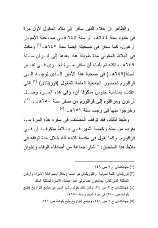 ‫ﻭﺍﻟﻅﺎﻫﺭ ﺃﻥ ﻋﻼﺀ ﺍﻟﺩﻴﻥ ﺴﺎﻓﺭ ﺇﻟﻰ ﺒﻼﺩ ﺍﻟﻤﻐﻭل ﻷﻭل ﻤﺭﺓ‬
‫ﻓﻰ ﺤﺩﻭﺩ ﺴﻨﺔ ٤٤٦ﻫـ ﺃﻭ ﺴﻨﺔ ٥٤٦ ﻓـﻰ ﺼـﺤﺒﺔ ﺍﻷﻤﻴـﺭ‬
          ‫) ٢(‬
‫ﻭﻤﻜﺙ‬             ‫ﺃﺭﻏﻭﻥ، ﻜﻤﺎ ﺴﺎﻓﺭ ﻓﻰ ﺼﺤﺒﺘﻪ ﺃﻴ ‪‬ﺎ ﺴﻨﺔ ٧٤٦ﻫـ‬
                            ‫ﻀ‬
‫ﻓﻰ ﺍﻟﺒﻼﻁ ﺍﻟﻤﻐﻭﻟﻰ ﻤﺩﺓ ﻁﻭﻴﻠﺔ ﻋﺎﺩ ﺒﻌﺩﻫﺎ ﺇﻟﻰ ﺇﻴـﺭﺍﻥ ﺴـﻨﺔ‬
‫٩٤٦ﻫـ، ﻟﻜﻨﻪ ﻟﻡ ﻴﻠﺒﺙ ﺃﻥ ﺴﺎﻓﺭ ﻤـﺭﺓ ﺃﺨـﺭﻯ ﻓـﻰ ﻨﻔـﺱ‬
‫ﺍﻟﺴﻨﺔ)٩٤٦ﻫـ( ﻓﻰ ﺼﺤﺒﺔ ﻫﺫﺍ ﺍﻷﻤﻴﺭ ﺍﻟـﺫﻯ ﺘﻭﺠـﻪ ﺇﻟـﻰ‬
       ‫) ٣(‬
‫ﺍﻟﺘﻰ‬          ‫ﻗﺭﺍﻗﻭﺭﻡ ﻟﺤﻀﻭﺭ ﺍﻟﺠﻤﻌﻴﺔ ﺍﻟﻌﺎﻤﺔ ﻟﻠﻤﻐﻭل )ﻗﻭﺭﻴﻠﺘﺎﻯ(‬
‫ﻋﻘﺩﺕ ﺒﻤﻨﺎﺴﺒﺔ ﺠﻠﻭﺱ ﻤﻨﻜﻭﻗﺎ ﺁﻥ، ﻭﻓﻰ ﻫﺫﻩ ﺍﻟﻤـﺭﺓ ﻭﺼـل‬
‫ﺃﺭﻏﻭﻥ ﻭﻤﺭﺍﻓﻘﻭﻩ ﺇﻟﻰ ﻗﺭﺍﻗﻭﺭﻡ ﻤﻥ ﺼﻔﺭ ﺴﻨﺔ ٠٥٦ﻫــ )٤(،‬
                          ‫ﻭﺨﺭﺠﻭﺍ ﻤﻨﻬﺎ ﻓﻰ ﺭﺠﺏ ﺴﻨﺔ ١٥٦ﻫـ )٥(.‬
‫ﻭﻁﺒ ﹰﺎ ﻟﺫﻟﻙ، ﻓﻘﺩ ﺘﻭﻗﻑ ﺍﻟﻤﺼﻨﻑ ﻓﻰ ﺴﻔﺭﻩ ﻫﺫﻩ ﺍﻟﻤﺭﺓ ﻤـﺎ‬
                                             ‫ﻘ‬
‫ﻴﻘﺭﺏ ﻤﻥ ﺴﻨﺔ ﻭﺨﻤﺴﺔ ﺃﺸﻬﺭ ﻓـﻰ ﺒـﻼﻁ ﻤﻨﻜﻭﻗـﺎ ﺁﻥ ﻓـﻰ‬
‫ﻗﺭﺍﻗﻭﺭﻡ. ﻭﻜﻤﺎ ﻴﻘﻭل ﻓﻰ ﻤﻘﺩﻤﺔ ﻜﺘﺎﺒﻪ ﺃﻨﻪ ﺨﻼل ﻤﺩﺓ ﺘﻭﻗﻔﻪ ﻓﻰ‬
‫ﺒﻼﻁ ﻫﺫﺍ ﺍﻟﺴﻠﻁﺎﻥ: " ﺃﺸﺎﺭ ﺠﻤﺎﻋﺔ ﻤﻥ ﺃﺼﺩﻗﺎﺀ ﺍﻟﻭﻓﺎﺀ ﻭﺇﺨﻭﺍﻥ‬


                                                ‫)٢( ﺠﻬﺎﻨﻜﺸﺎﻯ ﺝ ٢ ﺹ ٩٤٢.‬
‫)٣( ﻗﻭﺭﻴﻠﺘﺎﻯ: ﻜﻠﻤﺔ ﻤﻐﻭﻟﻴﺔ. ﻭﺍﻟﻘﻭﺭﻴﻠﺘﺎﻯ ﻫﻭ ﺍﺠﺘﻤﺎﻉ ﺤﺎﻓل ﻴﻀﻡ ﻜﺎﻓﺔ ﺍﻷﻤﺭﺍﺀ ﻭﺃﺭﻜﺎﻥ‬
       ‫ﺍﻟﻤﻤﻠﻜﺔ ﺍﻟﺫﻴﻥ ﻜﺎﻨﻭﺍ ﻴﺠﺘﻤﻌﻭﻥ ﻋﻨﺩ ﺘﻭﻟﻰ ﺃﺤﺩ ﺃﻋﻀﺎﺀ ﺍﻷﺴﺭﺓ ﺍﻟﻤﺎﻟﻜﺔ ﺍﻟﻤﻠﻙ.‬
‫)٤( ﺠﻬﺎﻨﻜﺸﺎﻯ ﺝ ٣ ﺹ ٤٧، ﻭﻜﺎﻥ ﺫﻟﻙ ﺒﻘﻭل ﺭﺸﻴﺩ ﺍﻟﺩﻴﻥ ﻓﻰ ﺠﺎﻤﻊ ﺍﻟﺘﻭﺍﺭﻴﺦ )ﻁﺒﻊ‬
                              ‫ﺒﻠﻭﺸﺔ ﺹ ٠٤٣( ﻓﻰ ﻏﺭﺓ ﺍﻟﻤﺤﺭﻡ ﺴﻨﺔ ٠٥٦ﻫـ.‬
                 ‫)٥( ﺠﻬﺎﻨﻜﺸﺎﻯ ﺝ ٢ ﺹ ٦٥٢، ﻭﺠﺎﻤﻊ ﺍﻟﺘﻭﺍﺭﻴﺦ ﻁﺒﻊ ﺒﻠﻭﺸﺔ ﺹ ١٤٣.‬
 