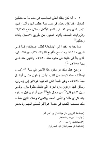 ‫٢ ـ ﺃﻨﻪ ﻜﺎﻥ ﻴﺘﻘﻠﺩ ﺃﻋﻠﻰ ﺍﻟﻤﻨﺎﺼﺏ ﻓﻰ ﺨﺩﻤـﺔ ﺴـﻼﻁﻴﻥ‬
‫ﺍﻟﻤﻐﻭل، ﻜﻤﺎ ﻜﺎﻥ ﻴﻌﻴﺵ ﻓﻰ ﺼـﺤﺒﺔ ﻋﻅﻤـﺎﺌﻬﻡ ﻭﺃﺸـﺭﺍﻓﻬﻡ،‬
‫ﺍﻷﻤﺭ ﺍﻟﺫﻯ ﻴﺴﺭ ﻟﻪ ﻋﻠﻰ ﺍﻟﻨﺤﻭ ﺍﻷﻜﻤل ﻭﺴﺎﺌل ﺠﻤﻊ ﺍﻟﺤﻜﺎﻴﺎﺕ‬
‫ﻭﺍﻟﺭﻭﺍﻴﺎﺕ ﺍﻟﻤﺘﻌﻠﻘﺔ ﺒﺄﻗﻭﺍﻡ ﺍﻟﻤﻐﻭل ﻋﻥ ﻁﺭﻴﻕ ﺍﻻﺘﺼﺎل ﺒﺜﻘﺎﺕ‬
                                                          ‫ﺭﺠﺎﻟﻬﻡ)٥(.‬
‫ﻤﻤﺎ ﺤﺩﺍ ﺒﻪ ﺃﺨﻴﺭﺍ ﺇﻟﻰ ﺍﻻﺴﺘﺠﺎﺒﺔ ﻟﻁﻠﺏ ﺃﺼﺩﻗﺎﺌﻪ، ﻓﺒﺩﺃ ﻓـﻰ‬
‫ﺘﺩﻭﻴﻥ ﻤﺎ ﺸﺎﻫﺩ ﻭﻤﺎ ﺴﻤﻊ ﻓﺄﺨﺭﺝ ﻟﻨﺎ ﺒﺫﻟﻙ ﻜﺘﺎﺏ ﺠﻬﺎﻨﻜﺸـﺎﻯ،‬
‫ﺍﻟﺫﻯ ﺒﺩﺃ ﻓﻰ ﺘﺄﻟﻴﻔﻪ ﻓﻰ ﺤﺩﻭﺩ ﺴﻨﺔ ٠٥٦ﻫـ ﻭﺍﻨﺘﻬﻰ ﻤﻨﻪ ﻓـﻰ‬
                                                ‫ﺴﻨﺔ ٨٥٦ﻫـ )٦(.‬
‫ﻭﺭﺠﻊ ﻋﻁﺎ ﻤﻠﻙ ﻤﻥ ﺴﻔﺭﻩ ﻫﺫﺍ ﺍﻷﺨﻴﺭ ﻓﻰ ﺴﻨﺔ ١٥٦ﻫــ‬
‫ﻟﻴﺴﺘﺄﻨﻑ ﻋﻤﻠﻪ ﻜﻭﺍﺤﺩ ﻤﻥ ﻜﺘﺎﺏ ﺍﻷﻤﻴﺭ ﺃﺭﻏﻭﻥ ﺤﺘـﻰ ﺃﻭﺍﺌـل‬
‫ﺴﻨﺔ ٤٥٦ﻫـ، ﻭﻫﻰ ﺍﻟﺴﻨﺔ ﺍﻟﺘﻰ ﻗﺩﻡ ﻓﻴﻬﺎ ﻫﻭﻻﻜﻭ ﺇﻟﻰ ﺇﻴـﺭﺍﻥ،‬
‫ﻭﺴﺎﻓﺭ ﻓﻴﻬﺎ ﺃﺭﻏﻭﻥ ﻤﺭﺓ ﺃﺨﺭﻯ ﺇﻟﻰ ﺒﻼﻁ ﻤﻨﻜﻭﻗـﺎﺁﻥ. ﻭﻓـﻰ‬
                       ‫) ٨(‬                    ‫) ٧(‬
‫ﻋﻴﻥ ﺃﺭﻏﻭﻥ ﻗﺒل ﺴـﻔﺭﻩ‬           ‫ﻤﻥ ﻤﺤﺎل ﺒﻠﺦ‬             ‫ﺴﻬل "ﺸﻔﻭﺭﻗﺎﻥ"‬
‫ﺍﺒﻨﻪ "ﻜﺭﺍﻯ ﻤﻠﻙ" ﻭﺍﻷﻤﻴﺭ "ﺃﺤﻤﺩ ﺒﻴﺘﻜﺠﻰ"، ﻭﻋﻼﺀ ﺍﻟﺩﻴﻥ ﻋﻁـﺎ‬
‫ﻤﻠﻙ ﻤﺼﻨﻑ ﺍﻟﻜﺘﺎﺏ ﻓﻰ ﺨﺩﻤﺔ ﻫﻭﻻﻜﻭ ﻟﺘﻨﻅﻴﻡ ﺍﻟﻤﻬﺎﻡ ﻭﺘـﺩﺒﻴﺭ‬

                      ‫)٥( ﻤﻘﺩﻤﺔ ﺍﻟﻘﺯﻭﻴﻨﻰ ﻋﻠﻰ ﺠﻬﺎﻨﻜﺸﺎﻯ ﺝ ١ ﺹ ﻜﻪ.‬
                                          ‫)٦( ﺃﻴ ‪‬ﺎ، ﺹ ﻓﺩ ﻭﻤﺎ ﺒﻌﺩﻫﺎ.‬
                                                            ‫ﻀ‬
                                          ‫)٧( ﺠﻬﺎﻨﻜﺸﺎﻯ ﺝ٣ ﺹ ٠٠١.‬
                              ‫)٨( ﻴﺎﻗﻭﺕ ﻓﻰ ﻤﻌﺠﻡ ﺍﻟﺒﻠﺩﺍﻥ ﺫﻴل "ﺸﻔﻭﺭﻗﺎﻥ".‬
 