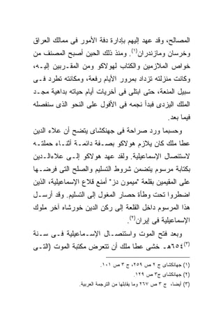 ‫ﺍﻟﻤﺼﺎﻟﺢ، ﻭﻗﺩ ﻋﻬﺩ ﺇﻟﻴﻬﻡ ﺒﺈﺩﺍﺭﺓ ﺩﻓﺔ ﺍﻷﻤﻭﺭ ﻓﻰ ﻤﻤﺎﻟﻙ ﺍﻟﻌﺭﺍﻕ‬
‫ﻭﺨﺭﺴﺎﻥ ﻭﻤﺎﺯﻨﺩﺭﺍﻥ)١(. ﻭﻤﻨﺫ ﺫﻟﻙ ﺍﻟﺤﻴﻥ ﺃﺼﺒﺢ ﺍﻟﻤﺼﻨﻑ ﻤﻥ‬
‫ﺨﻭﺍﺹ ﺍﻟﻤﻼﺯﻤﻴﻥ ﻭﺍﻟﻜﺘﺎﺏ ﻟﻬﻭﻻﻜﻭ ﻭﻤﻥ ﺍﻟﻤﻘـﺭﺒﻴﻥ ﺇﻟﻴـﻪ،‬
‫ﻭﻜﺎﻨﺕ ﻤﻨﺯﻟﺘﻪ ﺘﺯﺩﺍﺩ ﺒﻤﺭﻭﺭ ﺍﻷﻴﺎﻡ ﺭﻓﻌﺔ، ﻭﻤﻜﺎﻨﺘﻪ ﺘ ﹼﺭﺩ ﻓـﻰ‬
      ‫ﻁ‬
‫ﺴﺒﻴل ﺍﻟﻤﻨﻌﺔ، ﺤﺘﻰ ﺍﺒﺘﻠﻰ ﻓﻰ ﺃﺨﺭﻴﺎﺕ ﺃﻴﺎﻡ ﺤﻴﺎﺘﻪ ﺒﺩﺍﻫﻴﺔ ﻤﺠـﺩ‬
‫ﺍﻟﻤﻠﻙ ﺍﻟﻴﺯﺩﻯ ﻓﺒﺩﺃ ﻨﺠﻤﻪ ﻓﻰ ﺍﻷﻓﻭل ﻋﻠﻰ ﺍﻟﻨﺤﻭ ﺍﻟﺫﻯ ﺴﻨﻔﺼﻠﻪ‬
                                                         ‫ﻓﻴﻤﺎ ﺒﻌﺩ.‬
‫ﻭﺤﺴﺒﻤﺎ ﻭﺭﺩ ﺼﺭﺍﺤﺔ ﻓﻰ ﺠﻬﻨﻜﺸﺎﻯ ﻴﺘﻀﺢ ﺃﻥ ﻋﻼﺀ ﺍﻟﺩﻴﻥ‬
‫ﻋﻁﺎ ﻤﻠﻙ ﻜﺎﻥ ﻴﻼﺯﻡ ﻫﻭﻻﻜﻭ ﺒﺼـﻔﺔ ﺩﺍﺌﻤـﺔ ﺃﺜﻨـﺎﺀ ﺤﻤﻠﺘـﻪ‬
‫ﻻﺴﺘﺌﺼﺎل ﺍﻹﺴﻤﺎﻋﻴﻠﻴﺔ. ﻭﻟﻘﺩ ﻋﻬﺩ ﻫﻭﻻﻜﻭ ﺇﻟـﻰ ﻋﻼﺀﺍﻟـﺩﻴﻥ‬
‫ﺒﻜﺘﺎﺒﺔ ﻤﺭﺴﻭﻡ ﻴﺘﻀﻤﻥ ﺸﺭﻭﻁ ﺍﻟﺘﺴﻠﻴﻡ ﻭﺍﻟﺼﻠﺢ ﺍﻟﺘﻰ ﻓﺭﻀـﻬﺎ‬
‫ﻋﻠﻰ ﺍﻟﻤﻘﻴﻤﻴﻥ ﺒﻘﻠﻌﺔ "ﻤﻴﻤﻭﻥ ﺩﺯ" ﺃﻤﻨﻊ ﻗﻼﻉ ﺍﻹﺴﻤﺎﻋﻴﻠﻴﺔ، ﺍﻟﺫﻴﻥ‬
‫ﺍﻀﻁﺭﻭﺍ ﺘﺤﺕ ﻭﻁﺄﺓ ﺤﺼﺎﺭ ﺍﻟﻤﻐﻭل ﺇﻟﻰ ﺍﻟﺘﺴﻠﻴﻡ. ﻭﻗﺩ ﺃﺭﺴـل‬
‫ﻫﺫﺍ ﺍﻟﻤﺭﺴﻭﻡ ﺩﺍﺨل ﺍﻟﻘﻠﻌﺔ ﺇﻟﻰ ﺭﻜﻥ ﺍﻟﺩﻴﻥ ﺨﻭﺭﺸﺎﻩ ﺁﺨﺭ ﻤﻠﻭﻙ‬
                                      ‫ﺍﻹﺴﻤﺎﻋﻴﻠﻴﺔ ﻓﻰ ﺇﻴﺭﺍﻥ)٢(.‬
‫ﻭﺒﻌﺩ ﻓﺘﺢ ﺍﻟﻤﻭﺕ ﻭﺍﺴﺘﺌﺼـﺎل ﺍﻹﺴـﻤﺎﻋﻴﻠﻴﺔ ﻓـﻰ ﺴـﻨﺔ‬
‫)٣(٤٥٦ﻫـ ﺨﺸﻰ ﻋﻁﺎ ﻤﻠﻙ ﺃﻥ ﺘﺘﻌﺭﺽ ﻤﻜﺘﺒﺔ ﺍﻟﻤﻭﺕ )ﺍﻟﺘـﻰ‬

                         ‫)١( ﺠﻬﺎﻨﻜﺸﺎﻯ ﺝ ٢ ﺹ ٩٥٢، ﺝ ٣ ﺹ ١٠١.‬
                                         ‫)٢( ﺠﻬﺎﻨﻜﺸﺎﻯ ﺝ٣ ﺹ ٩٢١.‬
                ‫)٣( ﺃﻴ ‪‬ﺎ، ﺝ ٣ ﺹ ٧٦٢ ﻭﻤﺎ ﻴﻘﺎﺒﻠﻬﺎ ﻤﻥ ﺍﻟﺘﺭﺠﻤﺔ ﺍﻟﻌﺭﺒﻴﺔ.‬
                                                            ‫ﻀ‬
 