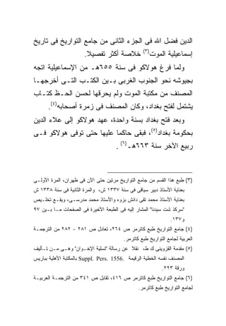 ‫ﺍﻟﺩﻴﻥ ﻓﻀل ﺍﷲ ﻓﻰ ﺍﻟﺠﺯﺀ ﺍﻟﺜﺎﻨﻰ ﻤﻥ ﺠﺎﻤﻊ ﺍﻟﺘﻭﺍﺭﻴﺦ ﻓﻰ ﺘﺎﺭﻴﺦ‬
                                                 ‫) ٣(‬
                      ‫ﺨﻼﺼﺔ ﺃﻜﺜﺭ ﺘﻔﺼﻴﻼ.‬                  ‫ﺇﺴﻤﺎﻋﻴﻠﻴﺔ ﺍﻟﻤﻭﺕ‬
‫ﻭﻟﻤﺎ ﻓﺭﻍ ﻫﻭﻻﻜﻭ ﻓﻰ ﺴﻨﺔ ٥٥٦ﻫـ ﻤﻥ ﺍﻹﺴﻤﺎﻋﻴﻠﻴﺔ ﺍﺘﺠﻪ‬
‫ﺒﺠﻴﻭﺸﻪ ﻨﺤﻭ ﺍﻟﺠﻨﻭﺏ ﺍﻟﻐﺭﺒﻰ ﺒـﻴﻥ ﺍﻟﻜﺘـﺏ ﺍﻟﺘـﻰ ﺃﺨﺭﺠﻬـﺎ‬
‫ﺍﻟﻤﺼﻨﻑ ﻤﻥ ﻤﻜﺘﺒﺔ ﺍﻟﻤﻭﺕ ﻭﻟﻡ ﻴﺤﺭﻗﻬﺎ ﻟﺤﺴﻥ ﺍﻟﺤـﻅ ﻜﺘـﺎﺏ‬
      ‫ﻴﺸﺘﻤل ﻟﻔﺘﺢ ﺒﻐﺩﺍﺩ، ﻭﻜﺎﻥ ﺍﻟﻤﺼﻨﻑ ﻓﻰ ﺯﻤﺭﺓ ﺃﺼﺤﺎﺒﻪ)٤(.‬
‫ﻭﺒﻌﺩ ﻓﺘﺢ ﺒﻐﺩﺍﺩ ﺒﺴﻨﺔ ﻭﺍﺤﺩﺓ، ﻋﻬﺩ ﻫﻭﻻﻜﻭ ﺇﻟﻰ ﻋﻼﺀ ﺍﻟﺩﻴﻥ‬
‫ﺒﺤﻜﻭﻤﺔ ﺒﻐﺩﺍﺩ)٥(، ﻓﺒﻘﻰ ﺤﺎﻜ ‪‬ﺎ ﻋﻠﻴﻬﺎ ﺤﺘﻰ ﺘﻭﻓﻰ ﻫﻭﻻﻜﻭ ﻓـﻰ‬
                          ‫ﻤ‬
                                     ‫ﺭﺒﻴﻊ ﺍﻵﺨﺭ ﺴﻨﺔ ٣٦٦ﻫـ)٦( .‬



‫)٣( ﻁﺒﻊ ﻫﺫﺍ ﺍﻟﻘﺴﻡ ﻤﻥ ﺠﺎﻤﻊ ﺍﻟﺘﻭﺍﺭﻴﺦ ﻤﺭﺘﻴﻥ ﺤﺘﻰ ﺍﻵﻥ ﻓﻰ ﻁﻬﺭﺍﻥ، ﺍﻟﻤﺭﺓ ﺍﻷﻭﻟـﻰ‬
‫ﺒﻌﻨﺎﻴﺔ ﺍﻷﺴﺘﺎﺫ ﺩﺒﻴﺭ ﺴﻴﺎﻗﻰ ﻓﻰ ﺴﻨﺔ ٧٣٣١ ﺵ، ﻭﺍﻟﻤﺭﺓ ﺍﻟﺜﺎﻨﻴﺔ ﻓﻰ ﺴﻨﺔ ٨٣٣١ ﺵ‬
‫ﺒﻌﻨﺎﻴﺔ ﺍﻷﺴﺘﺎﺫ ﻤﺤﻤﺩ ﺘﻘﻰ ﺩﺍﻨﺵ ﺒﺯﻭﻩ ﻭﺍﻷﺴﺘﺎﺫ ﻤﺤﻤﺩ ﻤﺩﺭﺴـﻰ، ﻭﻴﻘـﻊ ﺘﺨﻠـﻴﺹ‬
‫"ﺴﺭﻜﺫ ﺸﺕ ﺴﻴﺩﻨﺎ" ﺍﻟﻤﺸﺎﺭ ﺇﻟﻴﻪ ﻓﻰ ﺍﻟﻁﺒﻌﺔ ﺍﻷﺨﻴﺭﺓ ﻓﻰ ﺍﻟﺼﻔﺤﺎﺕ ﻤـﺎ ﺒـﻴﻥ ٧٩‬
                                                               ‫ﻭ٧٣١.‬
‫)٤( ﺠﺎﻤﻊ ﺍﻟﺘﻭﺍﺭﻴﺦ ﻁﺒﻊ ﻜﺎﺘﺭﻤﺭ ﺹ ٤٦٢، ﺘﻌﺎﺩل ﺹ ١٨٢ - ٢٨٢ ﻤﻥ ﺍﻟﺘﺭﺠﻤـﺔ‬
                                        ‫ﺍﻟﻌﺭﺒﻴﺔ ﻟﺠﺎﻤﻊ ﺍﻟﺘﻭﺍﺭﻴﺦ ﻁﺒﻊ ﻜﺎﺘﺭﻤﺭ.‬
‫)٥( ﻤﻘﺩﻤﺔ ﺍﻟﻘﺯﻭﻴﻨﻰ ﻙ ﻁ، ﻨﻘﻼ ﻋﻥ ﺭﺴﺎﻟﺔ "ﺘﺴﻠﻴﺔ ﺍﻹﺨـﻭﺍﻥ" ﻭﻫـﻰ ﻤـﻥ ﺘـﺄﻟﻴﻑ‬
‫ﺍﻟﻤﺼﻨﻑ ﻨﻔﺴﻪ ﺍﻟﺨﻁﻴﺔ ﺍﻟﺭﻗﻴﻤﺔ .6551 .‪ Suppl. Pers‬ﺒﺎﻟﻤﻜﺘﺒﺔ ﺍﻷﻫﻠﻴﺔ ﺒﺒﺎﺭﻴﺱ‬
                                                            ‫ﻭﺭﻗﺔ ٣٢٢.‬
‫)٦( ﺠﺎﻤﻊ ﺍﻟﺘﻭﺍﺭﻴﺦ ﻁﺒﻊ ﻜﺎﺘﺭﻤﺭ ﺹ ٦١٤، ﺘﻘﺎﺒل ﺹ ١٤٣ ﻤﻥ ﺍﻟﺘﺭﺠﻤـﺔ ﺍﻟﻌﺭﺒﻴـﺔ‬
                                               ‫ﻟﺠﺎﻤﻊ ﺍﻟﺘﻭﺍﺭﻴﺦ ﻁﺒﻊ ﻜﺎﺘﺭﻤﺭ.‬
 