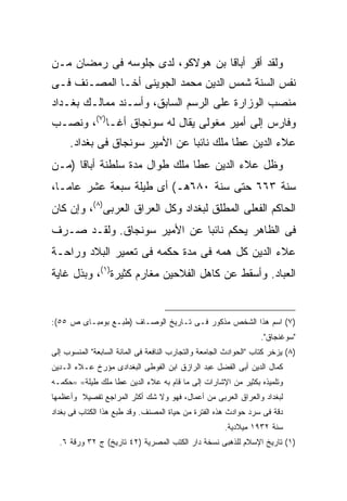 ‫ﻭﻟﻘﺩ ﺃﻗﺭ ﺃﺒﺎﻗﺎ ﺒﻥ ﻫﻭﻻﻜﻭ، ﻟﺩﻯ ﺠﻠﻭﺴﻪ ﻓﻰ ﺭﻤﻀﺎﻥ ﻤـﻥ‬
‫ﻨﻔﺱ ﺍﻟﺴﻨﺔ ﺸﻤﺱ ﺍﻟﺩﻴﻥ ﻤﺤﻤﺩ ﺍﻟﺠﻭﻴﻨﻰ ﺃﺨـﺎ ﺍﻟﻤﺼـﻨﻑ ﻓـﻰ‬
                                    ‫‪‬‬
‫ﻤﻨﺼﺏ ﺍﻟﻭﺯﺍﺭﺓ ﻋﻠﻰ ﺍﻟﺭﺴﻡ ﺍﻟﺴﺎﺒﻕ، ﻭﺃﺴـﻨﺩ ﻤﻤﺎﻟـﻙ ﺒﻐـﺩﺍﺩ‬
‫ﻭﻓﺎﺭﺱ ﺇﻟﻰ ﺃﻤﻴﺭ ﻤﻐﻭﻟﻰ ﻴﻘﺎل ﻟﻪ ﺴﻭﻨﺠﺎﻕ ﺃﻏـﺎ)٧(، ﻭﻨﺼـﺏ‬
     ‫ﻋﻼﺀ ﺍﻟﺩﻴﻥ ﻋﻁﺎ ﻤﻠﻙ ﻨﺎﺌ ‪‬ﺎ ﻋﻥ ﺍﻷﻤﻴﺭ ﺴﻭﻨﺠﺎﻕ ﻓﻰ ﺒﻐﺩﺍﺩ.‬
                                ‫ﺒ‬
‫ﻭﻅل ﻋﻼﺀ ﺍﻟﺩﻴﻥ ﻋﻁﺎ ﻤﻠﻙ ﻁﻭﺍل ﻤﺩﺓ ﺴﻠﻁﻨﺔ ﺃﺒﺎﻗﺎ )ﻤـﻥ‬
‫ﺴﻨﺔ ٣٦٦ ﺤﺘﻰ ﺴﻨﺔ ٠٨٦ﻫـ( ﺃﻯ ﻁﻴﻠﺔ ﺴﺒﻌﺔ ﻋﺸﺭ ﻋﺎ ‪‬ـﺎ،‬
   ‫ﻤ‬
‫ﺍﻟﺤﺎﻜﻡ ﺍﻟﻔﻌﻠﻰ ﺍﻟﻤﻁﻠﻕ ﻟﺒﻐﺩﺍﺩ ﻭﻜل ﺍﻟﻌﺭﺍﻕ ﺍﻟﻌﺭﺒﻰ)٨(، ﻭﺇﻥ ﻜﺎﻥ‬
‫ﻓﻰ ﺍﻟﻅﺎﻫﺭ ﻴﺤﻜﻡ ﻨﺎﺌ ‪‬ﺎ ﻋﻥ ﺍﻷﻤﻴﺭ ﺴﻭﻨﺠﺎﻕ. ﻭﻟﻘـﺩ ﺼـﺭﻑ‬
                             ‫ﺒ‬
‫ﻋﻼﺀ ﺍﻟﺩﻴﻥ ﻜل ﻫﻤﻪ ﻓﻰ ﻤﺩﺓ ﺤﻜﻤﻪ ﻓﻰ ﺘﻌﻤﻴﺭ ﺍﻟﺒﻼﺩ ﻭﺭﺍﺤـﺔ‬
‫ﺍﻟﻌﺒﺎﺩ. ﻭﺃﺴﻘﻁ ﻋﻥ ﻜﺎﻫل ﺍﻟﻔﻼﺤﻴﻥ ﻤﻐﺎﺭﻡ ﻜﺜﻴﺭﺓ)١(، ﻭﺒﺫل ﻏﺎﻴﺔ‬


‫)٧( ﺍﺴﻡ ﻫﺫﺍ ﺍﻟﺸﺨﺹ ﻤﺫﻜﻭﺭ ﻓـﻰ ﺘـﺎﺭﻴﺦ ﺍﻟﻭﺼـﺎﻑ )ﻁﺒـﻊ ﺒﻭﻤﺒـﺎﻯ ﺹ ٥٥(:‬
                                                                  ‫"ﺴﻭﻏﻨﺠﺎﻕ".‬
‫)٨( ﻴﺯﺨﺭ ﻜﺘﺎﺏ "ﺍﻟﺤﻭﺍﺩﺙ ﺍﻟﺠﺎﻤﻌﺔ ﻭﺍﻟﺘﺠﺎﺭﺏ ﺍﻟﻨﺎﻓﻌﺔ ﻓﻰ ﺍﻟﻤﺎﺌﺔ ﺍﻟﺴﺎﺒﻌﺔ" ﺍﻟﻤﻨﺴﻭﺏ ﺇﻟﻰ‬
‫ﻜﻤﺎل ﺍﻟﺩﻴﻥ ﺃﺒﻰ ﺍﻟﻔﻀل ﻋﺒﺩ ﺍﻟﺭﺍﺯﻕ ﺍﺒﻥ ﺍﻟﻔﻭﻁﻰ ﺍﻟﺒﻐﺩﺍﺩﻯ ﻤﺅﺭﺥ ﻋـﻼﺀ ﺍﻟـﺩﻴﻥ‬
‫ﻭﺘﻠﻤﻴﺫﻩ ﺒﻜﺜﻴﺭ ﻤﻥ ﺍﻹﺸﺎﺭﺍﺕ ﺇﻟﻰ ﻤﺎ ﻗﺎﻡ ﺒﻪ ﻋﻼﺀ ﺍﻟﺩﻴﻥ ﻋﻁﺎ ﻤﻠﻙ ﻁﻴﻠﺔ= =ﺤﻜﻤـﻪ‬
‫ﻟﺒﻐﺩﺍﺩ ﻭﺍﻟﻌﺭﺍﻕ ﺍﻟﻌﺭﺒﻰ ﻤﻥ ﺃﻋﻤﺎل، ﻓﻬﻭ ﻭﻻ ﺸﻙ ﺃﻜﺜﺭ ﺍﻟﻤﺭﺍﺠﻊ ﺘﻔﺼﻴﻼ ﻭﺃﻋﻅﻤﻬﺎ‬
‫ﺩﻗﺔ ﻓﻰ ﺴﺭﺩ ﺤﻭﺍﺩﺙ ﻫﺫﻩ ﺍﻟﻔﺘﺭﺓ ﻤﻥ ﺤﻴﺎﺓ ﺍﻟﻤﺼﻨﻑ. ﻭﻗﺩ ﻁﺒﻊ ﻫﺫﺍ ﺍﻟﻜﺘﺎﺏ ﻓﻰ ﺒﻐﺩﺍﺩ‬
                                                       ‫ﺴﻨﺔ ٢٣٩١ ﻤﻴﻼﺩﻴﺔ.‬
  ‫)١( ﺘﺎﺭﻴﺦ ﺍﻹﺴﻼﻡ ﻟﻠﺫﻫﺒﻰ ﻨﺴﺨﺔ ﺩﺍﺭ ﺍﻟﻜﺘﺏ ﺍﻟﻤﺼﺭﻴﺔ )٢٤ ﺘﺎﺭﻴﺦ( ﺝ ٢٣ ﻭﺭﻗﺔ ٦.‬
 