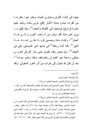 ‫ﺠﻬﺩﻩ ﻓﻰ ﺇﻨﺸﺎﺀ ﺍﻟﻘﺭﻯ ﻭﻤﺠﺎﺭﻯ ﺍﻟﻤﻴﺎﻩ، ﻭﺤﻔﺭ ﻨﻬ ‪‬ﺍ ﻤﺘﻔﺭ ‪‬ـﺎ‬
  ‫ﻋ‬       ‫ﺭ‬
‫ﻤﻥ ﺍﻟﻔﺭﺍﺕ ﻤﺒﺩﺅﻩ ﻤﺩﻴﻨﺔ ﺍﻷﻨﺒﺎﺭ )ﺘﻘﻊ ﻏﺭﺒﻰ ﺒﻐﺩﺍﺩ ﻭﺘﺒﻌﺩ ﻋﻨﻬﺎ‬
‫ﻋﺸﺭﺓ ﻓﺭﺍﺴﺦ( )ﻭﻤﻨﺘﻬﺎﻩ ﺇﻟﻰ ﺍﻟﻜﻭﻓﺔ ﻭﺍﻟﻨﺠﻑ)٢(، ﻭﻗﺩ ﺃﻨﻔﻕ ﻤـﺎ‬
‫ﻴﺭﺒﻭ ﻋﻠﻰ ﻤﺎﺌﺔ ﺃﻟﻑ ﺩﻴﻨﺎﺭ ﻤﻥ ﺍﻟـﺫﻫﺏ ﺍﻹﺒﺭﻴـﺯ ﻓـﻰ ﻫـﺫﺍ‬
‫ﺍﻟﻌﻤل)٣(، ﻭﺇﻨﺸﺎﺀ ﻤﺎﺌﺔ ﻭﺨﻤﺴﻴﻥ ﻗﺭﻴـﺔ ﻋﻠـﻰ ﺍﻤﺘـﺩﺍﺩ ﻫـﺫﺍ‬
                                           ‫) ٥(‬
‫ﻓﻰ ﻤﺸﻬﺩ ﺃﻤﻴﺭ ﺍﻟﻤﺅﻤﻨﻴﻥ ﻋﻠﻰ ﻓﻰ‬                      ‫ﺍﻟﻨﻬﺭ)٤(. ﻜﻤﺎ ﺃﻨﺸﺄ ﺭﺒﺎﻁﺎ‬
‫ﺍﻟﻨﺠﻑ)٦(. ﻭﻟﻡ ﻴﻤﺽ ﻭﻗﺕ ﻁﻭﻴل ﺤﺘﻰ ﺴﺎﺭ ﺍﻟﻌﺭﺍﻕ ﺍﻟﻌﺭﺒـﻰ‬
‫ﺒﺨﻁﻰ ﻭﺍﺴﻌﺔ ﻨﺤﻭ ﺍﻟﻌﻤﺭﺍﻥ ﻭﺘﻀﺎﻋﻑ ﺩﺨﻠﻪ ﻭﻋﻤﺭ ﺴﻭﺍﺩﻩ)٧(،‬
‫ﺒﻌﺩ ﺃﻥ ﻜﺎﻥ ﻗﺩ ﺘﺤﻭل ﺇﻟﻰ ﺨﺭﺍﺏ ﻤﻥ ﺃﺜﺭ ﺍﻟﻐﺯﻭ ﺍﻟﻤﻐﻭﻟﻰ. ﻭﻟﻘﺩ‬

                                                                   ‫)٢( ﺃﻴ ‪‬ﺎ.‬
                                                                     ‫ﻀ‬
                                                      ‫)٣( ﺍﻟﻭﺼﺎﻑ ﻁﺒﻊ ﺒﻭﻤﺒﺎﻯ.‬
                            ‫)٤( ﺘﺎﺭﻴﺦ ﺍﻹﺴﻼﻡ ﻟﻠﺫﻫﺒﻰ، ﺍﻟﻨﺴﺨﺔ ﺍﻟﻤﺫﻜﻭﺭﺓ ﻭﺭﻗﺔ ٦.‬
‫)٥( ﻴﺭﺩ " ﺍﻟﺭﺒﺎﻁ" ﺒﻤﻌﻨﻰ ﺍﻟﻤﻭﻀﻊ ﺍﻟﺫﻯ ﻴﺴﻜﻥ ﻓﻴﻪ ﺍﻟﻌﻠﻤﺎﺀ ﻭﺍﻟﺼﻭﻓﻴﺔ، ﻜﻤﺎ ﻴﺭﺩ ﺃﻴ ‪‬ـﺎ‬
  ‫ﻀ‬
‫ﺒﻤﻌﻨﻰ ﺍﻟﻤﻭﻀﻊ ﺍﻟﺫﻯ ﻴﻨﺯل ﻓﻴﻪ ﺍﻟﻁﻼﺏ ﺍﻟﻔﻘﺭﺍﺀ ﻭﻏﻴﺭﻫﻡ ﻤﺜل ﺍﻟﺯﺍﻭﻴﺔ. )ﺍﻟﻘﺯﻭﻴﻨﻰ،‬
                                             ‫ﻤﻘﺩﻤﺘﻪ ﻟﺠﻬﺎﻨﻜﺸﺎﻯ ﺹ ل ﺏ(.‬
                            ‫)٦( ﺘﺎﺭﻴﺦ ﺍﻹﺴﻼﻡ ﻟﻠﺫﻫﺒﻰ، ﺍﻟﻨﺴﺨﺔ ﺍﻟﻤﺫﻜﻭﺭﺓ ﻭﺭﻗﺔ ٧.‬
‫)٧( ﺘﺎﺭﻴﺦ ﺍﻹﺴﻼﻡ ﺃﻴ ‪‬ﺎ، ﻭﻗﻑ ﻋﻠﻰ ﺃﺤﻭﺍل ﺍﻟﻌﺭﺍﻕ ﺍﻻﻗﺘﺼﺎﺩﻴﺔ ﻓﻰ ﺫﻟﻙ ﺍﻟﻌﺼﺭ ﻓـﻰ‬
                                                  ‫ﻀ‬
‫ﺍﻟﺒﺤﺙ ﺍﻟﻤﻨﺸﻭﺭ ﺒﻤﺠﻠﺔ ﻜﻠﻴﺔ ﺍﻵﺩﺍﺏ ﺒﺠﺎﻤﻌﺔ ﺒﻐﺩﺍﺩ ﺴﻨﺔ ١٦٩١ﻡ ﻟﻠـﺩﻜﺘﻭﺭ ﺠﻌﻔـﺭ‬
‫ﺤﺴﻴﻥ ﺨﺼﺒﺎﻙ ﺒﻌﻨﻭﺍﻥ "ﺃﺤﻭﺍل ﺍﻟﻌـﺭﺍﻕ ﺍﻻﻗﺘﺼـﺎﺩﻴﺔ ﻓـﻰ ﻋﻬـﺩ ﺍﻹﻴﻠﺨـﺎﻨﻴﻴﻥ‬
‫ﺍﻟﻤﻐﻭل)٦٥٦ ـ ٧٣٧ﻫـ ("، ﻭﻓﻰ ﻫﺫﺍ ﺍﻟﺒﺤﺙ ﻴﺘﺒﻴﻥ ﺃﺜﺭ ﻋﻼﺀ ﺍﻟﺩﻴﻥ ﻋﻁﺎ ﻤﻠﻙ ﻓﻰ‬
‫ﺍﻟﻨﻬﻭﺽ ﺒﺎﻗﺘﺼﺎﺩﻴﺎﺕ ﺍﻟﻌﺭﺍﻕ ﺍﻟﻌﺭﺒﻰ ﻓﻰ ﺫﻟﻙ ﺍﻟﺤﻴﻥ.)ﺍﻨﻅﺭ ﻤﺜﻼ ٠٢، ٥٢، ١٤(.‬
 