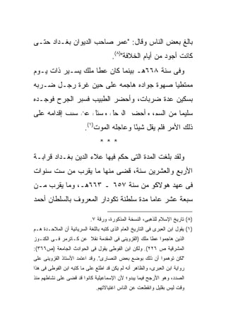 ‫ﺒﺎﻟﻎ ﺒﻌﺽ ﺍﻟﻨﺎﺱ ﻭﻗﺎل: "ﻋﻤﺭ ﺼﺎﺤﺏ ﺍﻟﺩﻴﻭﺍﻥ ﺒﻐـﺩﺍﺩ ﺤﺘـﻰ‬
                                      ‫ﻜﺎﻨﺕ ﺃﺠﻭﺩ ﻤﻥ ﺃﻴﺎﻡ ﺍﻟﺨﻼﻓﺔ")٨(.‬
‫ﻭﻓﻰ ﺴﻨﺔ ٨٦٦ﻫـ ﺒﻴﻨﻤﺎ ﻜﺎﻥ ﻋﻁﺎ ﻤﻠﻙ ﻴﺴـﻴﺭ ﺫﺍﺕ ﻴـﻭﻡ‬
‫ﻤﻤﺘﻁ ‪‬ﺎ ﺼﻬﻭﺓ ﺠﻭﺍﺩﻩ ﻫﺎﺠﻤﻪ ﻋﻠﻰ ﺤﻴﻥ ﻏﺭﺓ ﺭﺠـل ﻀـﺭﺒﻪ‬
                                         ‫ﻴ‬
‫ﺒﺴﻜﻴﻥ ﻋﺩﺓ ﻀﺭﺒﺎﺕ، ﻭﺃﺤﻀﺭ ﺍﻟﻁﺒﻴﺏ ﻓﺴﺒﺭ ﺍﻟﺠﺭﺡ ﻓﻭﺠـﺩﻩ‬
‫ﺴﻠﻴ ‪‬ﺎ ﻤﻥ ﺍﻟﺴﻡ، ﻭﺃﺤﻀﺭ ﺍﻟﺭﺠل ﻭﺴﺌل ﻋﻥ ﺴﺒﺏ ﺇﻗﺩﺍﻤﻪ ﻋﻠﻰ‬
                                             ‫ﻤ‬
                         ‫ﺫﻟﻙ ﺍﻷﻤﺭ ﻓﻠﻡ ﻴﻘل ﺸﻴ ًﺎ ﻭﻋﺎﺠﻠﻪ ﺍﻟﻤﻭﺕ)١(.‬
                                           ‫ﺌ‬
                                ‫***‬
‫ﻭﻟﻘﺩ ﺒﻠﻐﺕ ﺍﻟﻤﺩﺓ ﺍﻟﺘﻰ ﺤﻜﻡ ﻓﻴﻬﺎ ﻋﻼﺀ ﺍﻟﺩﻴﻥ ﺒﻐـﺩﺍﺩ ﻗﺭﺍﺒـﺔ‬
‫ﺍﻷﺭﺒﻊ ﻭﺍﻟﻌﺸﺭﻴﻥ ﺴﻨﺔ، ﻗﻀﻰ ﻤﻨﻬﺎ ﻤﺎ ﻴﻘﺭﺏ ﻤﻥ ﺴﺕ ﺴﻨﻭﺍﺕ‬
‫ﻓﻰ ﻋﻬﺩ ﻫﻭﻻﻜﻭ ﻤﻥ ﺴﻨﺔ ٧٥٦ ـ ٣٦٦ﻫـ، ﻭﻤﺎ ﻴﻘﺭﺏ ﻤـﻥ‬
‫ﺴﺒﻌﺔ ﻋﺸﺭ ﻋﺎ ‪‬ﺎ ﻤﺩﺓ ﺴﻠﻁﻨﺔ ﺘﻜﻭﺩﺍﺭ ﺍﻟﻤﻌﺭﻭﻑ ﺒﺎﻟﺴﻠﻁﺎﻥ ﺃﺤﻤﺩ‬
                                        ‫ﻤ‬

                            ‫)٨( ﺘﺎﺭﻴﺦ ﺍﻹﺴﻼﻡ ﻟﻠﺫﻫﺒﻰ، ﺍﻟﻨﺴﺨﺔ ﺍﻟﻤﺫﻜﻭﺭﺓ، ﻭﺭﻗﺔ ٧.‬
‫)١( ﻴﻘﻭل ﺍﺒﻥ ﺍﻟﻌﺒﺭﻯ ﻓﻰ ﺍﻟﺘﺎﺭﻴﺦ ﺍﻟﻌﺎﻡ ﺍﻟﺫﻯ ﻜﺘﺒﻪ ﺒﺎﻟﻠﻐﺔ ﺍﻟﺴﺭﻴﺎﻨﻴﺔ ﺃﻥ ﺍﻟﻤﻼﺤـﺩﺓ ﻫـﻡ‬
‫ﺍﻟﺫﻴﻥ ﻫﺎﺠﻤﻭﺍ ﻋﻁﺎ ﻤﻠﻙ )ﺍﻟﻘﺯﻭﻴﻨﻰ ﻓﻰ ﺍﻟﻤﻘﺩﻤﺔ ﻨﻘﻼ ﻋﻥ ﻜـﺎﺘﺭﻤﺭ ﻓـﻰ ﺍﻟﻜﻨـﻭﺯ‬
‫ﺍﻟﻤﺸﺭﻗﻴﺔ ﺹ ٦٢٢(. ﻭﻟﻜﻥ ﺍﺒﻥ ﺍﻟﻔﻭﻁﻰ ﻴﻘﻭل ﻓﻰ ﺍﻟﺤﻭﺍﺩﺙ ﺍﻟﺠﺎﻤﻌﺔ )ﺹ٦٦٣(:‬
‫"ﻟﻜﻥ ﺘﻭﻫﻤﻭﺍ ﺃﻥ ﺫﻟﻙ ﺒﻭﻀﻊ ﺒﻌﺽ ﺍﻟﻨﺼﺎﺭﻯ". ﻭﻗﺩ ﺍﻋﺘﻤﺩ ﺍﻷﺴﺘﺎﺫ ﺍﻟﻘﺯﻭﻴﻨﻰ ﻋﻠﻰ‬
‫ﺭﻭﺍﻴﺔ ﺍﺒﻥ ﺍﻟﻌﺒﺭﻯ، ﻭﺍﻟﻅﺎﻫﺭ ﺃﻨﻪ ﻟﻡ ﻴﻜﻥ ﻗﺩ ﺍﻁﻠﻊ ﻋﻠﻰ ﻤﺎ ﻜﺘﺒﻪ ﺍﺒﻥ ﺍﻟﻔﻭﻁﻰ ﻓﻰ ﻫﺫﺍ‬
‫ﺍﻟﺼﺩﺩ، ﻭﻫﻭ ﺍﻷﺭﺠﺢ ﻓﻴﻤﺎ ﻴﺒﺩﻭ؛ ﻷﻥ ﺍﻹﺴﻤﺎﻋﻴﻠﻴﺔ ﻜﺎﻨﻭﺍ ﻗﺩ ﻗﻀﻰ ﻋﻠﻰ ﻨﺸﺎﻁﻬﻡ ﻤﻨﺫ‬
                              ‫ﻭﻗﺕ ﻟﻴﺱ ﺒﻘﻠﻴل ﻭﺍﻨﻘﻁﻌﺕ ﻋﻥ ﺍﻟﻨﺎﺱ ﺍﻏﺘﻴﺎﻻﺘﻬﻡ.‬
 