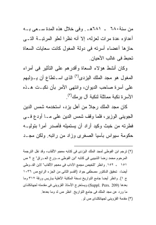 ‫ﻤﻥ ﺴﻨﺔ٠٨٦ ـ ١٨٦ﻫـ. ﻭﻓﻰ ﺨﻼل ﻫﺫﻩ ﺍﻟﻤﺩﺓ ﺴـﻌﻰ ﺒـﻪ‬
‫ﺃﻋﺩﺍﺅﻩ ﻋﺩﺓ ﻤﺭﺍﺕ ﻟﻌﺯﻟﻪ، ﺇﻻ ﺃﻨﻪ ﻨﻅ ‪‬ﺍ ﻟﻌﻠﻭ ﺍﻟﻤﺭﺘﺒـﺔ ﺍﻟﺘـﻰ‬
                     ‫ﺭ‬
‫ﺤﺎﺯﻫﺎ ﺃﻋﻀﺎﺀ ﺃﺴﺭﺘﻪ ﻓﻰ ﺩﻭﻟﺔ ﺍﻟﻤﻐﻭل ﻜﺎﻨﺕ ﺴﻌﺎﻴﺎﺕ ﺍﻟﺴﻌﺎﺓ‬
                                                ‫ﺘﺤﺒﻁ ﻓﻰ ﻏﺎﻟﺏ ﺍﻷﺤﻴﺎﻥ.‬
‫ﻭﻜﺎﻥ ﺃﻨﺸﻁ ﻫﺅﻻﺀ ﺍﻟﺴﻌﺎﺓ ﻭﺃﻗﺩﺭﻫﻡ ﻋﻠﻰ ﺍﻟﺘﺄﺜﻴﺭ ﻓﻰ ﺃﻤﺭﺍﺀ‬
                                   ‫) ٢(‬
‫ﺍﻟﺫﻯ ﺍﺴـﺘﻁﺎﻉ ﺃﻥ ﻴـﺅﻟﺒﻬﻡ‬                   ‫ﺍﻟﻤﻐﻭل ﻫﻭ ﻤﺠﺩ ﺍﻟﻤﻠﻙ ﺍﻟﻴﺯﺩﻯ‬
‫ﻋﻠﻰ ﺃﺴﺭﺓ ﺼﺎﺤﺏ ﺍﻟﺩﻴﻭﺍﻥ، ﻭﺍﻨﺘﻬﻰ ﺍﻷﻤﺭ ﺒﺄﻥ ﻨﻜﺒـﺕ ﻫـﺫﻩ‬
                             ‫ﺍﻷﺴﺭﺓ ﻨﻜﺒﺔ ﻤﻤﺎﺜﻠﺔ ﻟﻨﻜﺒﺔ ﺁل ﺒﺭﻤﻙ)٣(.‬
‫ﻜﺎﻥ ﻤﺠﺩ ﺍﻟﻤﻠﻙ ﺭﺠﻼ ﻤﻥ ﺃﻫل ﻴﺯﺩ، ﺍﺴﺘﺨﺩﻤﻪ ﺸﻤﺱ ﺍﻟﺩﻴﻥ‬
‫ﺍﻟﺠﻭﻴﻨﻰ ﺍﻟﻭﺯﻴﺭ، ﻓﻠﻤﺎ ﻭﻗﻑ ﺸﻤﺱ ﺍﻟﺩﻴﻥ ﻋﻠﻰ ﻤـﺎ ﺃﻭﺩﻉ ﻓـﻰ‬
‫ﻓﻁﺭﺘﻪ ﻤﻥ ﺨﺒﺙ ﻭﻜﻴﺩ ﺃﺭﺍﺩ ﺃﻥ ﻴﺴﺘﻤﻴﻠﻪ ﻓﺄﺼﺩﺭ ﺃﻤ ‪‬ﺍ ﺒﺘﻭﻟﻴـﻪ‬
         ‫ﺭ‬
‫ﺤﻜﻭﻤﺔ ﺴﻴﻭﺍﺱ ﺒﺂﺴﻴﺎ ﺍﻟﺼﻐﺭﻯ ﻭﺯﺍﺩ ﻤﻥ ﺭﺍﺘﺒﻪ. ﻭﻟﻜﻥ ﻤﺠـﺩ‬

‫)٢( ﺘﺭﺠﻡ ﺍﺒﻥ ﺍﻟﻔﻭﻁﻰ ﻟﻤﺠﺩ ﺍﻟﻤﻠﻙ ﺍﻟﻴﺯﺩﻯ ﻓﻰ ﻜﺘﺎﺒﻪ ﻤﻌﺠﻡ ﺍﻷﻟﻘﺎﺏ، ﻭﻗﺩ ﻨﻘل ﺍﻟﺘﺭﺠﻤﺔ‬
‫ﺍﻟﻤﺭﺤﻭﻡ ﻤﺤﻤﺩ ﺭﻀﺎ ﺍﻟﺸﺒﻴﺒﻰ ﻓﻰ ﻜﺘﺎﺒﻪ "ﺍﺒﻥ ﺍﻟﻔﻭﻁﻰ ﻤـﺅﺭﺥ ﺍﻟﻌـﺭﺍﻕ" ﺝ ٢ ﺹ‬
‫١٥١ ـ ٢٥١. ﻭﺍﻨﻅﺭ "ﺘﻠﺨﻴﺹ ﻤﺠﻤﻊ ﺍﻵﺩﺍﺏ ﻓﻰ ﻤﻌﺠﻡ ﺍﻷﻟﻘﺎﺏ" ﻻﺒﻥ ﺍﻟﻔـﻭﻁﻰ‬
‫ﺃﻴ ‪‬ﺎ، ﺘﺤﻘﻴﻕ ﺍﻟﺩﻜﺘﻭﺭ ﻤﺼﻁﻔﻰ ﺠﻭﺍﺩ )ﺍﻟﻘﺴﻡ ﺍﻟﺜﺎﻨﻰ ﻤﻥ ﺍﻟﺠﺯﺀ ﺍﻟﺭﺍﺒﻊ ﺹ ٦٣٠١‬
                                                                ‫ﻀ‬
‫ﺝ ١(. ﻭﺍﻨﻅﺭ ﺃﻴ ‪‬ﺎ ﺠﺎﻤﻊ ﺍﻟﺘﻭﺍﺭﻴﺦ ﻨﺴﺨﺔ ﺍﻟﻤﻜﺘﺒﺔ ﺍﻷﻫﻠﻴﺔ ﺒﺒﺎﺭﻴﺱ ﻭﺭﻗﺔ ٢١٣ ﻭﻤﺎ‬
                                                       ‫ﻀ‬
‫ﺒﻌﺩﻫﺎ )902 .‪ (Suppl. Pers‬ﻭﻴﺴﺘﺨﺭﺝ ﺍﻷﺴﺘﺎﺫ ﺍﻟﻘﺯﻭﻴﻨﻰ ﻓﻰ ﻤﻘﺩﻤﺘﻪ ﻟﺠﻬﺎﻨﻜﺸﺎﻯ‬
            ‫ﻤﺎ ﻭﺭﺩ ﻋﻥ ﻤﺠﺩ ﺍﻟﻤﻠﻙ ﻓﻰ ﺠﺎﻤﻊ ﺍﻟﺘﻭﺍﺭﻴﺦ. ﺍﻨﻅﺭ ﺹ ﻟﺩ ﻭﻤﺎ ﺒﻌﺩﻫﺎ.‬
                                           ‫)٣( ﻤﻘﺩﻤﺔ ﺍﻟﻘﺯﻭﻴﻨﻰ ﻟﺠﻬﺎﻨﻜﺸﺎﻯ ﺹ ﻟﻭ.‬
 