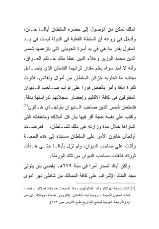 ‫ﺍﻟﻤﻠﻙ ﺘﻤﻜﻥ ﻤﻥ ﺍﻟﻭﺼﻭل ﺇﻟﻰ ﺤﻀﺭﺓ ﺍﻟﺴﻠﻁﺎﻥ ﺁﺒﺎﻗـﺎ ﺨـﺎﻥ،‬
‫ﻭﺃﺩﺨل ﻓﻰ ﺭﻭﻋﻪ ﺃﻥ ﺍﻟﺴﻠﻁﺔ ﺍﻟﻔﻌﻠﻴﺔ ﻓﻰ ﺍﻟﺩﻭﻟﺔ ﻟﻴﺴﺕ ﻓﻰ ﻴـﺩ‬
‫ﺍﻟﻤﻐﻭل ﺒﻘﺩﺭ ﻤﺎ ﻫﻰ ﻓﻰ ﻴﺩ ﺃﺴﺭﺓ ﺍﻟﺠﻭﻴﻨﻰ ﺍﻟﺘﻰ ﻴﺘﺯﻋﻤﻬﺎ ﺸﻤﺱ‬
‫ﺍﻟﺩﻴﻥ ﻤﺤﻤﺩ ﺍﻟﻭﺯﻴﺭ ﻭﻋﻼﺀ ﺍﻟﺩﻴﻥ ﻋﻁﺎ ﻤﻠﻙ ﺤـﺎﻜﻡ ﺍﻟﻌـﺭﺍﻕ،‬
‫ﻭﺃﻨﻪ ﻻ ﺃﺤﺩ ﺴﻭﺍﻩ ﻴﻌﻠﻡ ﻤﻘﺩﺍﺭ ﺜﺭﺍﺌﻬﻤﺎ ﺍﻟﻔﺎﺤﺵ ﺍﻟﺫﻯ ﻴﺘﻀـﺎﺀل‬
‫ﺒﺠﺎﻨﺒﻪ ﻤﺎ ﺘﺤﺘﻭﻴﻪ ﺨﺯﺍﺌﻥ ﺍﻟﺴﻠﻁﺎﻥ ﻤﻥ ﺃﻤﻭﺍل ﻭﻨﻔﺎﺌﺱ، ﻓﺜﺎﺭﺕ‬
‫ﺜﺎﺌﺭﺓ ﺁﺒﺎﻗﺎ ﻭﺃﻤﺭ ﺒﺎﻟﻘﺒﺽ ﻓﻭ ‪‬ﺍ ﻋﻠﻰ ﻨﻭﺍﺏ ﺼـﺎﺤﺏ ﺍﻟـﺩﻴﻭﺍﻥ‬
                         ‫ﺭ‬
‫ﺍﻟﻤﺘﻔﺭﻗﻴﻥ ﻓﻰ ﻜﺎﻓﺔ ﺍﻷﻗﺎﻟﻴﻡ ﻭﺇﺤﻀﺎﺭ ﺴﺠﻼﺘﻬﻡ ﻟﺩﺭﺍﺴﺘﻬﺎ ﺒﺩﻗﺔ.‬
‫) ١(‬
       ‫ﻓﺎﺴﺘﻌﺎﻥ ﺸﻤﺱ ﺍﻟﺩﻴﻥ ﺼﺎﺤﺏ ﺍﻟـﺩﻴﻭﺍﻥ ﺒﺄﻭﻟﺠـﺎﻯ ﺨـﺎﺘﻭﻥ‬
‫ﻭﻜﺘﺏ ﻋﻠﻰ ﻨﻔﺴﻪ ﺤﺠﺔ ﺃﻗﺭ ﻓﻴﻬﺎ ﺒﺄﻥ ﻜل ﺃﻤﻼﻜﻪ ﻭﻤﺘﻌﻠﻘﺎﺘﻪ ﺍﻟﺘﻰ‬
‫ﻓﻌﺭﻀـﺕ‬           ‫ﺍﺸﺘﺭﺍﻫﺎ ﺨﻼل ﻤﺩﺓ ﻭﺯﺍﺭﺘﻪ ﻫﻰ ﻤﻠﻙ ﻟﻠﺴـﻠﻁﺎﻥ،‬
‫ﺃﻭﻟﺠﺎﻯ ﺨﺎﺘﻭﻥ ﺍﻷﻤﺭ ﻋﻠﻰ ﺍﻟﺴﻠﻁﺎﻥ ﻤﺴﺘﻨﺩﺓ ﺇﻟﻰ ﻫﺫﻩ ﺍﻟﺤﺠـﺔ‬
‫ﻭﺃﺜﻨﺕ ﻋﻠﻰ ﺼﺎﺤﺏ ﺍﻟﺩﻴﻭﺍﻥ، ﻭﻟﻡ ﺘﺯل ﺒﺂﺒﺎﻗـﺎ ﺤﺘـﻰ ﻫـﺩﺃﺕ‬
                 ‫ﺜﻭﺭﺘﻪ ﻓﺄﻨﻘﺫﺕ ﺼﺎﺤﺏ ﺍﻟﺩﻴﻭﺍﻥ ﻤﻥ ﺘﻠﻙ ﺍﻟﻭﺭﻁﺔ.‬
‫ﻭﻟﻜﻥ ﺁﺒﺎﻗﺎ ﺃﺼﺩﺭ ﺃﻤ ‪‬ﺍ ﻓﻰ ﺴﻨﺔ ٩٧٦ﻫـ ﻴﻘﻀﻰ ﺒﺄﻥ ﻴﺘﻭﻟﻰ‬
                             ‫ﺭ‬
‫ﻤﺠﺩ ﺍﻟﻤﻠﻙ ﺍﻹﺸﺭﺍﻑ ﻋﻠﻰ ﻜﺎﻓﺔ ﺍﻟﻤﻤﺎﻟﻙ ﻤﻥ ﺸﺎﻁﺊ ﻨﻬﺭ ﺁﻤﻭﻯ‬

‫)١( ﻜﺎﻨﺕ ﺯﻭﺠﺔ ﻟﻬﻭﻻﻜﻭ ﻭﺃﻤﺎ ﻟﻤﻨﻜﻭﺘﻴﻤﻭﺭ، ﻭﻗﺩ ﺃﺼﺒﺤﺕ ﺒﻌﺩ ﻭﻓﺎﺓ ﻫﻭﻻﻜﻭ - ﻁﺒ ﹰـﺎ‬
  ‫ﻘ‬
‫ﻟﻌﺎﺩﺓ ﺍﻟﻤﻐﻭل ﺍﻟﺫﻤﻴﻤﺔ - ﺯﻭﺠﺔ ﺍﺒﻨﻪ ﺁﺒﺎﻗﺎﺨﺎﻥ. )ﺍﻟﻘﺯﻭﻴﻨﻰ ﻤﻘﺩﻤﺘﻪ ﻟﺠﻬﺎﻨﻜﺸـﺎﻯ ﺹ‬
                ‫ﻡ، ﻭﺍﻟﺘﺭﺠﻤﺔ ﺍﻟﻌﺭﺒﻴﺔ ﻟﺠﺎﻤﻊ ﺍﻟﺘﻭﺍﺭﻴﺦ ﻁﺒﻊ ﻜﺎﺘﺭﻤﺭ ﺹ ٢٢٢(.‬
 