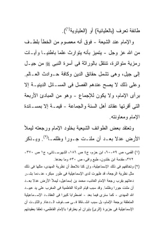 ‫ﻁﺎﺌﻔﺔ ﺘﻌﺭﻑ )ﺒﺎﻟﻌﻠﻴﺎﺌﻴﺔ( ﺃﻭ )ﺍﻟﻌﻠﻴﺎﻭﻴﺔ)١((.‬
‫ﻭﺍﻹﻤﺎﻡ ﻋﻨﺩ ﺍﻟﺸﻴﻌﺔ - ﻓﻭﻕ ﺃﻨﻪ ﻤﻌﺼﻭﻡ ﻤﻥ ﺍﻟﺨﻁﺄ ﺒﻠﻁـﻑ‬
‫ﻤﻥ ﺍﷲ ﻋﺯ ﻭﺠل - ﻴﺘﻤﻴﺯ ﺒﺄﻨﻪ ﻴﺘﻭﺍﺭﺙ ﻋﻠ ‪‬ﺎ ﺒﺎﻁﻨ ‪‬ـﺎ ﻭﺁﻴـﺎﺕ‬
         ‫ﻴ‬       ‫ﻤ‬
‫ﺭﻤﺯﻴﺔ ﻤﺘﻭﺍﺘﺭﺓ، ﺘﻨﺘﻘل ﺒﺎﻟﻭﺭﺍﺜﺔ ﻓﻰ ﺃﺴﺭﺓ ﺍﻟﻨﺒﻰ ‪ ‬ﻤﻥ ﺠﻴـل‬
‫ﺇﻟﻰ ﺠﻴل، ﻭﻫﻰ ﺘﺸﻤل ﺤﻘﺎﺌﻕ ﺍﻟﺩﻴﻥ ﻭﻜﺎﻓﺔ ﺤـﻭﺍﺩﺙ ﺍﻟﻌـﺎﻟﻡ.‬
‫ﻭﻋﻠﻰ ﺫﻟﻙ ﻻ ﻴﺼﺢ ﻋﻨﺩﻫﻡ ﺍﻟﻔﺼل ﻓﻰ ﺍﻟﻤﺴـﺎﺌل ﺍﻟﺩﻴﻨﻴـﺔ ﺇﻻ‬
‫ﺒﺭﺃﻯ ﺍﻹﻤﺎﻡ، ﻭﻻ ﻴﻜﻭﻥ ﻟﻺﺠﻤﺎﻉ - ﻭﻫﻭ ﻤﻥ ﺍﻟﻤﺒﺎﺩﺉ ﺍﻷﺭﺒﻌﺔ‬
‫ﺍﻟﺘﻰ ﺃﻗﺭﺘﻬﺎ ﻋﻘﺎﺌﺩ ﺃﻫل ﺍﻟﺴﻨﺔ ﻭﺍﻟﺠﻤﺎﻋﺔ - ﻗﻴﻤـﺔ ﺇﻻ ﺒﻤﺴـﺎﻨﺩﺓ‬
                                                           ‫ﺍﻹﻤﺎﻡ ﻭﻤﻌﺎﻭﻨﺘﻪ.‬
‫ﻭﺘﻌﺘﻘﺩ ﺒﻌﺽ ﺍﻟﻁﻭﺍﺌﻑ ﺍﻟﺸﻴﻌﻴﺔ ﺒﺨﻠﻭﺩ ﺍﻹﻤﺎﻡ ﻭﺭﺠﻌﺘﻪ ﻟﻴﻤﻸ‬
‫ﺍﻷﺭﺽ ﻋﺩﻻ ﺒﻌـﺩ ﺃﻥ ﻤﻠﺌـﺕ ﺠـﻭ ‪‬ﺍ ﻭﻅﻠ ‪‬ـﺎ)٢(. ﻭﻴـﺫﻜﺭ‬
             ‫ﻤ‬      ‫ﺭ‬                   ‫ﹰ‬

‫)١( ﺍﻟﻘﻤﻰ، ﺹ ٩٥-٠٦، ﺍﺒﻥ ﺤﺯﻡ، ﺝ٤ ﺹ ٦٨١، ﺍﻟﺸﻬﺭﺴـﺘﺎﻨﻰ، ﺝ١ ﺹ ٠٧٣-‬
                    ‫٢٧٣، ﻤﻘﺩﻤﺔ ﺍﺒﻥ ﺨﻠﺩﻭﻥ، ﻁﺒﻊ ﻭﺍﻓﻰ، ﺹ ٠٣٥ ﻭﻤﺎ ﺒﻌﺩﻫﺎ.‬
‫)٢( ﻭﺘﺨﺎﻟﻔﻬﻡ ﻓﻰ ﺫﻟﻙ ﺍﻹﺴﻤﺎﻋﻴﻠﻴﺔ، ﻭﺇﻥ ﻜﻨﺎ ﻨﻼﺤﻅ ﺃﻥ ﻨﻅﺭﻴﺔ ﺍﻟﻤﻬﺩﻯ، ﻤﺜﻠﻬﺎ ﻓﻰ ﺫﻟﻙ‬
‫ﻤﺜل ﻨﻅﺭﻴﺔ ﺍﻟﺭﺠﻌﺔ، ﻗﺩ ﻅﻬﺭﺕ ﻟﺩﻯ ﺍﻹﺴﻤﺎﻋﻴﻠﻴﺔ ﻓﻰ ﻁﻭﺭ ﻤﺒﻜﺭ، ﻋﻨـﺩﻤﺎ ﺒﺸـﺭ‬
‫ﺩﻋﺎﺘﻬﻡ ﺒﻘﺭﺏ ﺭﺠﻌﺔ ﺍﻹﻤﺎﻡ ﺍﻟﻐﺎﺌﺏ، ﻤﺤﻤﺩ ﺒﻥ ﺇﺴﻤﺎﻋﻴل، ﻟﻴﻤﻸ ﺍﻷﺭﺽ ﻋﺩﻻ ﺒﻌـﺩ‬
     ‫ﹰ‬
‫ﺃﻥ ﻤﻠﺌﺕ ﺠﻭ ‪‬ﺍ ﻭﻅﻠ ‪‬ﺎ. ﻭﻗﺩ ﺴﺒﺏ ﻗﻴﺎﻡ ﺍﻟﺩﻭﻟﺔ ﺍﻟﻔﺎﻁﻤﻴﺔ ﻓﻰ ﺍﻟﻤﻐﺭﺏ ﻋﻠﻰ ﻴﺩ ﻋﺒﻴـﺩ‬
                                                      ‫ﻤ‬      ‫ﺭ‬
‫ﺍﷲ ﺍﻟﻤﻬﺩﻯ - ﻜﻤﺎ ﺴﻨﺭﻯ ﻓﻴﻤﺎ ﺒﻌﺩ - ﺍﻀﻁﺭﺍ ‪‬ﺎ ﻜﺒﻴ ‪‬ﺍ ﻓﻰ ﺍﻟﻌﻘﺎﺌـﺩ ﺍﻹﺴـﻤﺎﻋﻴﻠﻴﺔ‬
                         ‫ﺒ ﺭ‬
‫ﺍﻟﻤﺘﻌﻠﻘﺔ ﺒﺭﺠﻌﺔ ﺍﻹﻤﺎﻡ، ﺒل ﺴﺒﺏ ﺍﻨﺸـﻘﺎ ﹰﺎ ﻓـﻰ ﺼـﻔﻭﻑ ﺍﻟـﺩﻋﺎﺓ. ﻭﺍﻟﺜﺎﺒـﺕ ﺃﻥ‬
                                ‫ﻗ‬
‫ﺍﻹﺴﻤﺎﻋﻴﻠﻴﺔ ﻓﻰ ﺠﺯﻴﺭﺓ )ﺍﻟﺭﻯ( ﺒﺈﻴﺭﺍﻥ ﻟﻡ ﻴﻌﺘﺭﻓﻭﺍ ﺒﺎﻹﻤﺎﻡ ﺍﻟﻔﺎﻁﻤﻰ، ﺘﻌﻠ ﹰﺎ ﺒﻌﻘﻴﺩﺘﻬﻡ‬
          ‫ﻘ‬
 