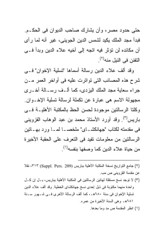 ‫ﺤﺘﻰ ﺤﺩﻭﺩ ﻤﺼﺭ، ﻭﺃﻥ ﻴﺸﺎﺭﻙ ﺼﺎﺤﺏ ﺍﻟﺩﻴﻭﺍﻥ ﻓﻰ ﺍﻟﺤﻜـﻡ.‬
‫ﻓﺒﺩﺃ ﻤﺠﺩ ﺍﻟﻤﻠﻙ ﻴﻜﻴﺩ ﻟﺸﻤﺱ ﺍﻟﺩﻴﻥ ﺍﻟﺠﻭﻴﻨﻰ، ﻏﻴﺭ ﺃﻨﻪ ﻟﻤﺎ ﺭﺃﻯ‬
‫ﺃﻥ ﻤﻜﺎﺌﺩﻩ ﻟﻥ ﺘﺅﺜﺭ ﻓﻴﻪ ﺍﺘﺠﻪ ﺇﻟﻰ ﺃﺨﻴﻪ ﻋﻼﺀ ﺍﻟﺩﻴﻥ ﻭﺒﺩﺃ ﻓـﻰ‬
                                               ‫ﺍﻟﺘﻔﻨﻥ ﻓﻰ ﺍﻟﻨﻴل ﻤﻨﻪ)٢(.‬
‫ﻭﻗﺩ ﺃﻟﻑ ﻋﻼﺀ ﺍﻟﺩﻴﻥ ﺭﺴﺎﻟﺔ ﺃﺴﻤﺎﻫﺎ "ﺘﺴﻠﻴﺔ ﺍﻹﺨﻭﺍﻥ" ﻓـﻰ‬
‫ﺸﺭﺡ ﻫﺫﻩ ﺍﻟﻤﺼﺎﺌﺏ ﺍﻟﺘﻰ ﺘﻭﺍﺘﺭﺕ ﻋﻠﻴﻪ ﻓﻰ ﺃﻭﺍﺨﺭ ﺍﻟﻌﻤﺭ ﻤـﻥ‬
‫ﺠﺭﺍﺀ ﺴﻌﺎﻴﺔ ﻤﺠﺩ ﺍﻟﻤﻠﻙ ﺍﻟﻴﺯﺩﻯ، ﻜﻤﺎ ﺃﻟـﻑ ﺭﺴـﺎﻟﺔ ﺃﺨـﺭﻯ‬
‫ﻤﺠﻬﻭﻟﺔ ﺍﻻﺴﻡ ﻫﻰ ﻋﺒﺎﺭﺓ ﻋﻥ ﺘﻜﻤﻠﺔ ﻟﺭﺴﺎﻟﺔ ﺘﺴﻠﻴﺔ ﺍﻹﺨـﻭﺍﻥ.‬
‫ﻭﻜﻠﺘﺎ ﺍﻟﺭﺴﺎﻟﺘﻴﻥ ﻤﻭﺠﻭﺩﺓ ﻟﺤﺴﻥ ﺍﻟﺤﻅ ﺒﺎﻟﻤﻜﺘﺒﺔ ﺍﻷﻫﻠﻴـﺔ ﻓـﻰ‬
‫ﺒﺎﺭﻴﺱ)٣(. ﻭﻗﺩ ﺃﻭﺭﺩ ﺍﻷﺴﺘﺎﺫ ﻤﺤﻤﺩ ﺒﻥ ﻋﺒﺩ ﺍﻟﻭﻫﺎﺏ ﺍﻟﻘﺯﻭﻴﻨﻰ‬
‫ﻓﻰ ﻤﻘﺩﻤﺘﻪ ﻟﻜﺘﺎﺏ "ﺠﻬﺎﻨﻜﺸـﺎﻯ" ﻤﻠﺨ ‪‬ـﺎ ﻟﻤـﺎ ﻭﺭﺩ ﺒﻬـﺎﺘﻴﻥ‬
                   ‫ﺼ‬
‫ﺍﻟﺭﺴﺎﻟﺘﻴﻥ ﻤﻥ ﻤﻌﻠﻭﻤﺎﺕ ﺘﻔﻴﺩ ﻓﻰ ﺍﻟﺘﻌﺭﻑ ﻋﻠﻰ ﺍﻟﺤﻘﺒﺔ ﺍﻷﺨﻴﺭﺓ‬
                        ‫ﻤﻥ ﺤﻴﺎﺓ ﻋﻼﺀ ﺍﻟﺩﻴﻥ ﻜﻤﺎ ﻭﺼﻔﻬﺎ ﺒﻨﻔﺴﻪ)١(.‬

‫)٢( ﺠﺎﻤﻊ ﺍﻟﺘﻭﺍﺭﻴﺦ ﻨﺴﺨﺔ ﺍﻟﻤﻜﺘﺒﺔ ﺍﻷﻫﻠﻴﺔ ﺒﺒﺎﺭﻴﺱ )902 .‪ ،٣١٣ (Suppl. Pers‬ﻨﻘﻼ‬
                                                 ‫ﻋﻥ ﻤﻘﺩﻤﺔ ﺍﻟﻘﺯﻭﻴﻨﻰ ﺹ ﻤﺏ.‬
‫)٣( ﻻ ﺘﻭﺠﺩ ﻨﺴﺦ ﻤﺴﺘﻘﻠﺔ ﻟﻬﺎﺘﻴﻥ ﺍﻟﺭﺴﺎﻟﺘﻴﻥ ﻓﻰ ﺍﻟﻤﻜﺘﺒﺔ ﺍﻷﻫﻠﻴﺔ ﺒﺒﺎﺭﻴﺱ، ﺒـل ﺇﻥ ﻜـل‬
‫ﻭﺍﺤﺩﺓ ﻤﻨﻬﻤﺎ ﻤﻜﺘﻭﺒﺔ ﻓﻰ ﺫﻴل ﺇﺤﺩﻯ ﻨﺴﺦ ﺠﻬﺎﻨﻜﺸﺎﻯ ﺍﻟﺨﻁﻴﺔ. ﻭﻗﺩ ﺃﻟﻑ ﻋﻼﺀ ﺍﻟﺩﻴﻥ‬
‫ﺘﺴﻠﻴﺔ ﺍﻹﺨﻭﺍﻥ ﻓﻰ ﺴﻨﺔ ٠٨٦ﻫـ، ﻜﻤﺎ ﺃﻟﻑ ﺍﻟﺭﺴﺎﻟﺔ ﺍﻷﺨﺭﻯ ﻓـﻰ ﺸـﻬﻭﺭ ﺴـﻨﺔ‬
                                    ‫١٨٦ﻫـ ﻭﻫﻰ ﺍﻟﺴﻨﺔ ﺍﻷﺨﻴﺭﺓ ﻤﻥ ﻋﻤﺭﻩ.‬
                                          ‫)١( ﺍﻨﻅﺭ ﺍﻟﻤﻘﺩﻤﺔ ﺹ ﻤﺩ ﻭﻤﺎ ﺒﻌﺩﻫﺎ.‬
 