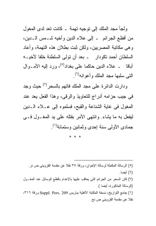 ‫ﻭﻟﺠﺄ ﻤﺠﺩ ﺍﻟﻤﻠﻙ ﺇﻟﻰ ﺘﻭﺠﻴﻪ ﺘﻬﻤﺔ ـ ﻜﺎﻨﺕ ﺘﻌﺩ ﻟﺩﻯ ﺍﻟﻤﻐﻭل‬
‫ﻤﻥ ﺃﻓﻅﻊ ﺍﻟﺠﺭﺍﺌﻡ ـ ﺇﻟﻰ ﻋﻼﺀ ﺍﻟﺩﻴﻥ ﻭﺃﺨﻴﻪ ﺸـﻤﺱ ﺍﻟـﺩﻴﻥ،‬
‫ﻭﻫﻰ ﻤﻜﺎﺘﺒﺔ ﺍﻟﻤﺼﺭﻴﻴﻥ، ﻭﻟﻜﻥ ﺜﺒﺕ ﺒﻁﻼﻥ ﻫﺫﻩ ﺍﻟﺘﻬﻤﺔ، ﻭﺃﻋﺎﺩ‬
‫ﺍﻟﺴﻠﻁﺎﻥ ﺃﺤﻤﺩ ﺘﻜﻭﺩﺍﺭ ـ ﺒﻌﺩ ﺃﻥ ﺘﻭﻟﻰ ﺍﻟﺴﻠﻁﻨﺔ ﺨﻠﻔﺎ ﻷﺨﻴـﻪ‬
‫ﺁﺒﺎﻗﺎ ـ ﻋﻼﺀ ﺍﻟﺩﻴﻥ ﺤﺎﻜ ‪‬ﺎ ﻋﻠﻰ ﺒﻐﺩﺍﺩ)٥(، ﻭﺭﺩ ﺇﻟﻴﻪ ﺍﻷﻤـﻭﺍل‬
                                ‫ﻤ‬
                                  ‫ﺍﻟﺘﻰ ﺴﻠﺒﻬﺎ ﻤﺠﺩ ﺍﻟﻤﻠﻙ ﻭﺃﻋﻭﺍﻨﻪ)٦(.‬
             ‫) ٧(‬
‫ﺤﻴﺙ ﻭﺠﺩ‬             ‫ﻭﺩﺍﺭﺕ ﺍﻟﺩﺍﺌﺭﺓ ﻋﻠﻰ ﻤﺠﺩ ﺍﻟﻤﻠﻙ ﻓﺎﺘﻬﻡ ﺒﺎﻟﺴﺤﺭ‬
‫ﻓﻰ ﺠﻴﺏ ﺤﺯﺍﻤﻪ ﺃﺩﺭﺍﺝ ﻟﻠﺘﻌﺎﻭﻴﺫ ﻭﺍﻟﺭﻗﻰ، ﻭﻫﺫﺍ ﺍﻟﻔﻌل ﻴﻌﺩ ﻋﻨﺩ‬
‫ﺍﻟﻤﻐﻭل ﻓﻰ ﻏﺎﻴﺔ ﺍﻟﺸﻨﺎﻋﺔ ﻭﺍﻟﻘﺒﺢ، ﻓﺴﻠﻤﻭﻩ ﺇﻟﻰ ﻋـﻼﺀ ﺍﻟـﺩﻴﻥ‬
‫ﻟﻴﻔﻌل ﺒﻪ ﻤﺎ ﻴﺸﺎﺀ. ﻭﺍﻨﺘﻬﻰ ﺍﻷﻤﺭ ﺒﻘﺘﻠﻪ ﻋﻠﻰ ﻴﺩ ﺍﻟﻤﻐـﻭل ﻓـﻰ‬
                     ‫ﺠﻤﺎﺩﻯ ﺍﻷﻭﻟﻰ ﺴﻨﺔ ﺇﺤﺩﻯ ﻭﺜﻤﺎﻨﻴﻥ ﻭﺴﺘﻤﺎﺌﺔ)١(.‬
                               ‫***‬



   ‫)٥( ﺍﻟﺭﺴﺎﻟﺔ ﺍﻟﻤﻜﻤﻠﺔ ﻟﺭﺴﺎﻟﺔ ﺍﻹﺨﻭﺍﻥ، ﻭﺭﻗﺔ ٥٣ ﻨﻘﻼ ﻋﻥ ﻤﻘﺩﻤﺔ ﺍﻟﻘﺯﻭﻴﻨﻰ ﺹ ﻨﺯ.‬
                                                                  ‫)٦( ﺃﻴ ‪‬ﺎ.‬
                                                                    ‫ﻀ‬
‫)٧( ﻜﺎﻥ ﺍﻟﺴﺤﺭ ﻤﻥ ﺍﻟﺠﺭﺍﺌﻡ ﺍﻟﺘﻰ ﻴﻌﺎﻗﺏ ﻋﻠﻴﻬﺎ ﺒﺎﻹﻋﺩﺍﻡ ﺒﺄﻓﻅﻊ ﺍﻟﻭﺴﺎﺌل ﻋﻨﺩ ﺍﻟﻤﻐـﻭل‬
                                                  ‫)ﺍﻟﺭﺴﺎﻟﺔ ﺍﻟﻤﺫﻜﻭﺭﺓ، ﺃﻴ ‪‬ﺎ (.‬
                                                      ‫ﻀ‬
‫)١( ﺠﺎﻤﻊ ﺍﻟﺘﻭﺍﺭﻴﺦ، ﻨﺴﺨﺔ ﺍﻟﻤﻜﺘﺒﺔ ﺍﻷﻫﻠﻴﺔ ﺒﺒﺎﺭﻴﺱ 902 .‪ Suppl. Pers‬ﻭﺭﻗﺔ ٦١٣،‬
                                              ‫ﻨﻘﻼ ﻋﻥ ﻤﻘﺩﻤﺔ ﺍﻟﻘﺯﻭﻴﻨﻰ ﺹ ﻨﺢ.‬
 