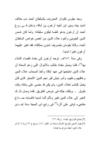 ‫ﻭﺒﻌﺩ ﺠﻠﻭﺱ ﺘﻜﻭﺩﺍﺭ ﺍﻟﻤﻌﺭﻭﻑ ﺒﺎﻟﺴﻠﻁﺎﻥ ﺃﺤﻤﺩ ﺩﺏ ﺨﻼﻑ‬
‫ﺸﺩﻴﺩ ﺒﻴﻨﻪ ﻭﺒﻴﻥ ﺍﺒﻥ ﺃﺨﻴﻪ ﺃﺭﻏﻭﻥ ﺒﻥ ﺁﺒﺎﻗﺎ، ﻭﺩﺨل ﻓـﻰ ﺭﻭﻉ‬
‫ﺃﺤﻤﺩ ﺃﻥ ﺃﺭﻏﻭﻥ ﻴﺩﻋﻭ ﻟﻨﻔﺴﻪ ﻟﻴﻜﻭﻥ ﺴﻠﻁﺎ ﹰﺎ. ﻭﻟﻤﺎ ﻜﺎﻥ ﺸﻤﺱ‬
               ‫ﻨ‬
‫ﺍﻟﺩﻴﻥ ﺍﻟﺠﻭﻴﻨﻰ ﻭﺃﺨﻭﻩ ﻋﻼﺀ ﺍﻟﺩﻴﻥ ﻤﻥ ﺃﺨﺹ ﺨﻭﺍﺹ ﺍﻟﺴﻠﻁﺎﻥ‬
‫ﺃﺤﻤﺩ، ﻭﻜﺎﻨﺎ ﻴﻘﻭﻤﺎﻥ ﺒﺘﺼﺭﻴﻑ ﺸﺌﻭﻥ ﻤﻤﻠﻜﺘﻪ، ﻓﻘﺩ ﺘﻐﻴﺭ ﻋﻠﻴﻬﻤﺎ‬
                                                 ‫ﺃﺭﻏﻭﻥ ﺘﻐﻴ ‪‬ﺍ ﺸﺩﻴ ‪‬ﺍ.‬
                                                   ‫ﺩ‬      ‫ﺭ‬
‫ﻭﻓﻰ ﺴﻨﺔ ١٨٦ﻫـ ﺘﻭﺠﻪ ﺃﺭﻏﻭﻥ ﺇﻟﻰ ﺒﻐﺩﺍﺩ ﻟﻘﻀﺎﺀ ﺍﻟﺸﺘﺎﺀ‬
‫ﺒﻬﺎ)٢(، ﻓﻠﻤﺎ ﻭﺼل ﺒﻐﺩﺍﺩ ﻁﺎﻟﺏ ﺒﺎﻷﻤﻭﺍل ﺍﻟﺘﻰ ﺯﻋﻡ ﺍﻟﺴﻌﺎﺓ ﺃﻥ‬
‫ﻋﻼﺀ ﺍﻟﺩﻴﻥ ﺍﺤﺘﺠﻨﻬﺎ ﻓﻰ ﻋﻬﺩ ﺁﺒﺎﻗﺎ، ﻭﺃﺨﺫ ﺃﺼﺤﺎﺏ ﻋﻼﺀ ﺍﻟﺩﻴﻥ‬
‫ﻭﻋﺎﻗﺒﻬﻡ ﻭﻏﻠﻬﻡ، ﻭﺃﻤﺭ ﺒﻨﺒﺵ ﻗﺒﺭ ﻨﺠﻡ ﺍﻟﺩﻴﻥ ﺍﻷﺼﻔﺭ ﺍﻟﺫﻯ ﻜﺎﻥ‬
‫ﻴﻌﻤل ﻜﻨﺎﺌﺏ ﻟﻌﻼﺀ ﺍﻟﺩﻴﻥ، ﻭﻟﻡ ﻴﻜﻥ ﻗﺩ ﻤﻀﻰ ﻋﻠﻰ ﻭﻓﺎﺘﻪ ﻭﻗﺕ‬
‫ﻁﻭﻴل ـ ﻭﺒﺈﻟﻘﺎﺀ ﺠﺜﺘﻪ ﻓﻰ ﻋﺭﺽ ﺍﻟﻁﺭﻴﻕ. ﻓﻠﻤﺎ ﻭﺼل ﺫﻟـﻙ‬
‫ﺍﻟﺨﺒﺭ ﺇﻟﻰ ﻋﻼﺀ ﺍﻟﺩﻴﻥ ﺘﻐﻴﺭ ﻭﺘﺄﻟﻡ ﺃﻟ ‪‬ﺎ ﺸﺩﻴ ‪‬ﺍ ﻓﺄﺼﺎﺒﻪ ﺼـﺩﺍﻉ‬
              ‫ﺩ‬      ‫ﻤ‬
                                       ‫) ٣(‬
‫ﻓﻰ ﺭﺍﺒﻊ ﺫﻯ ﺍﻟﺤﺠﺔ ﺴﻨﺔ ﺇﺤـﺩﻯ‬                    ‫ﻤﻔﺎﺠﻰﺀ ﺘﻭﻓﻰ ﻋﻠﻰ ﺃﺜﺭﻩ‬


                                    ‫)٢( ﺠﺎﻤﻊ ﺍﻟﺘﻭﺍﺭﻴﺦ، ﺃﻴ ‪‬ﺎ، ﻭﺭﻗﺔ ٦١٣.‬
                                                ‫ﻀ‬
‫)٣( ﻴﻘﻭل ﺍﻟﺫﻫﺒﻰ )ﺘﺎﺭﻴﺦ ﺍﻹﺴﻼﻡ ﻨﺴﺨﺔ ﺩﺍﺭ ﺍﻟﻜﺘﺏ ٢٤ ﺘـﺎﺭﻴﺦ ﺝ ٢٣ ﻭﺭﻗـﺔ ٧( ﺃﻥ‬
                                     ‫ﻋﻼﺀ ﺍﻟﺩﻴﻥ "ﺴﻘﻁ ﻋﻥ ﻓﺭﺴﻪ ﻓﻤﺎﺕ".‬
 