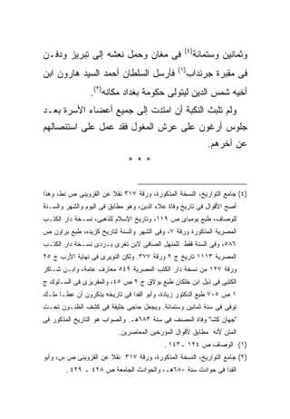 ‫) ٤(‬
‫ﻓﻰ ﻤﻐﺎﻥ ﻭﺤﻤل ﻨﻌﺸﻪ ﺇﻟﻰ ﺘﺒﺭﻴﺯ ﻭﺩﻓـﻥ‬                         ‫ﻭﺜﻤﺎﻨﻴﻥ ﻭﺴﺘﻤﺎﺌﺔ‬
                                                ‫) ١(‬
‫ﻓﺄﺭﺴل ﺍﻟﺴﻠﻁﺎﻥ ﺃﺤﻤﺩ ﺍﻟﺴﻴﺩ ﻫﺎﺭﻭﻥ ﺍﺒﻥ‬                     ‫ﻓﻰ ﻤﻘﺒﺭﺓ ﺠﺭﻨﺩﺍﺏ‬
                ‫ﺃﺨﻴﻪ ﺸﻤﺱ ﺍﻟﺩﻴﻥ ﻟﻴﺘﻭﻟﻰ ﺤﻜﻭﻤﺔ ﺒﻐﺩﺍﺩ ﻤﻜﺎﻨﻪ)٢(.‬
‫ﻭﻟﻡ ﺘﻠﺒﺙ ﺍﻟﻨﻜﺒﺔ ﺃﻥ ﺍﻤﺘﺩﺕ ﺇﻟﻰ ﺠﻤﻴﻊ ﺃﻋﻀﺎﺀ ﺍﻷﺴﺭﺓ ﺒﻌـﺩ‬
‫ﺠﻠﻭﺱ ﺃﺭﻏﻭﻥ ﻋﻠﻰ ﻋﺭﺵ ﺍﻟﻤﻐﻭل ﻓﻘﺩ ﻋﻤل ﻋﻠﻰ ﺍﺴﺘﺌﺼﺎﻟﻬﻡ‬
                                                              ‫ﻋﻥ ﺁﺨﺭﻫﻡ.‬
                              ‫***‬


‫)٤( ﺠﺎﻤﻊ ﺍﻟﺘﻭﺍﺭﻴﺦ، ﺍﻟﻨﺴﺨﺔ ﺍﻟﻤﺫﻜﻭﺭﺓ، ﻭﺭﻗﺔ ٧١٣ ﻨﻘﻼ ﻋﻥ ﺍﻟﻘﺯﻭﻴﻨﻰ ﺹ ﻨﻁ، ﻭﻫﺫﺍ‬
‫ﺃﺼﺢ ﺍﻷﻗﻭﺍل ﻓﻰ ﺘﺎﺭﻴﺦ ﻭﻓﺎﺓ ﻋﻼﺀ ﺍﻟﺩﻴﻥ، ﻭﻫﻭ ﻤﻁﺎﺒﻕ ﻓﻰ ﺍﻟﻴﻭﻡ ﻭﺍﻟﺸﻬﺭ ﻭﺍﻟﺴـﻨﺔ‬
‫ﻟﻠﻭﺼﺎﻑ، ﻁﺒﻊ ﺒﻭﻤﺒﺎﻯ ﺹ ٩١١، ﻭﺘﺎﺭﻴﺦ ﺍﻹﺴﻼﻡ ﻟﻠﺫﻫﺒﻰ، ﻨﺴـﺨﺔ ﺩﺍﺭ ﺍﻟﻜﺘـﺏ‬
‫ﺍﻟﻤﺼﺭﻴﺔ ﺍﻟﻤﺫﻜﻭﺭﺓ ﻭﺭﻗﺔ ٧، ﻭﻓﻰ ﺍﻟﺸﻬﺭ ﻭﺍﻟﺴﻨﺔ ﻟﺘﺎﺭﻴﺦ ﻜﺯﻴﺩﻩ، ﻁﺒﻊ ﺒﺭﺍﻭﻥ ﺹ‬
‫٦٨٥، ﻭﻓﻰ ﺍﻟﺴﻨﺔ ﻓﻘﻁ ﻟﻠﻤﻨﻬل ﺍﻟﺼﺎﻓﻰ ﻻﺒﻥ ﺘﻐﺭﻯ ﺒـﺭﺩﻯ ﻨﺴـﺨﺔ ﺩﺍﺭ ﺍﻟﻜﺘـﺏ‬
‫ﺍﻟﻤﺼﺭﻴﺔ ٣١١١ ﺘﺎﺭﻴﺦ ﺝ ٢ ﻭﺭﻗﺔ ٧٧٣. ﻭﻟﻜﻥ ﺍﻟﻨﻭﻴﺭﻯ ﻓﻰ ﻨﻬﺎﻴﺔ ﺍﻷﺭﺏ ﺝ ٥٢‬
‫ﻭﺭﻗﺔ ٧٢١ ﻤﻥ ﻨﺴﺨﺔ ﺩﺍﺭ ﺍﻟﻜﺘﺏ ﺍﻟﻤﺼﺭﻴﺔ ٩٤٥ ﻤﻌﺎﺭﻑ ﻋﺎﻤﺔ، ﻭﺍﺒـﻥ ﺸـﺎﻜﺭ‬
‫ﺍﻟﻜﺘﺒﻰ ﻓﻰ ﺫﻴل ﺍﺒﻥ ﺨﻠﻜﺎﻥ ﻁﺒﻊ ﺒﻭﻻﻕ ﺝ ٢ ﺹ ٥٤، ﻭﺍﻟﻤﻘﺭﻴﺯﻯ ﻓﻰ ﺍﻟﺴـﻠﻭﻙ ﺝ‬
‫١ ﺹ ٥٠٧ ﻁﺒﻊ ﺍﻟﺩﻜﺘﻭﺭ ﺯﻴﺎﺩﺓ، ﻭﺃﺒﻭ ﺍﻟﻔﺩﺍ ﻓﻰ ﺘﺎﺭﻴﺨﻪ ﻴﺫﻜﺭﻭﻥ ﺃﻥ ﻋﻁـﺎ ﻤﻠـﻙ‬
‫ﺘﻭﻓﻰ ﻓﻰ ﺴﻨﺔ ﺜﻤﺎﻨﻴﻥ ﻭﺴﺘﻤﺎﺌﺔ. ﻭﻴﺠﻌل ﺤﺎﺠﻰ ﺨﻠﻴﻔﺔ ﻓﻰ ﻜﺸﻑ ﺍﻟﻅﻨـﻭﻥ ﺘﺤـﺕ‬
‫"ﺠﻬﺎﻥ ﻜﺸﺎ" ﻭﻓﺎﺓ ﺍﻟﻤﺼﻨﻑ ﻓﻰ ﺴﻨﺔ ٣٨٦ﻫـ. ﻭﺍﻟﺼﻭﺍﺏ ﻫﻭ ﺍﻟﺘﺎﺭﻴﺦ ﺍﻟﻤﺫﻜﻭﺭ ﻓﻰ‬
                          ‫ﺍﻟﻤﺘﻥ ﻷﻨﻪ ﻤﻁﺎﺒﻕ ﻷﻗﻭﺍل ﺍﻟﻤﺅﺭﺨﻴﻥ ﺍﻟﻤﻌﺎﺼﺭﻴﻥ.‬
                                           ‫)١( ﺍﻟﻭﺼﺎﻑ ﺹ ٤٢١ ـ٣٤١ .‬
‫)٢( ﺠﺎﻤﻊ ﺍﻟﺘﻭﺍﺭﻴﺦ، ﺍﻟﻨﺴﺨﺔ ﺍﻟﻤﺫﻜﻭﺭﺓ، ﻭﺭﻗﺔ ٧١٣ ﻨﻘﻼ ﻋﻥ ﺍﻟﻘﺯﻭﻴﻨﻰ ﺹ ﺱ، ﻭﺃﺒﻭ‬
        ‫ﺍﻟﻔﺩﺍ ﻓﻰ ﺤﻭﺍﺩﺙ ﺴﻨﺔ ٠٨٦ﻫـ، ﻭﺍﻟﺤﻭﺍﺩﺙ ﺍﻟﺠﺎﻤﻌﺔ ﺹ ٨٢٤ ـ ٩٢٤ .‬
 