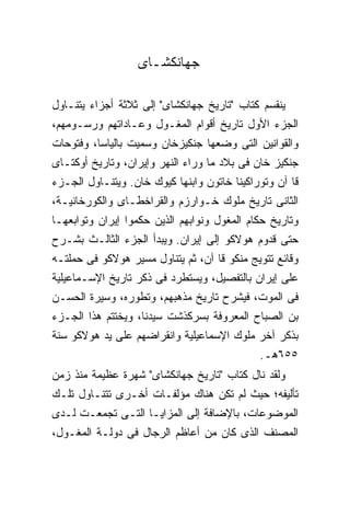 ‫ﺠﻬﺎﻨﻜﺸـﺎﻯ‬

‫ﻴﻨﻘﺴﻡ ﻜﺘﺎﺏ "ﺘﺎﺭﻴﺦ ﺠﻬﺎﻨﻜﺸﺎﻯ" ﺇﻟﻰ ﺜﻼﺜﺔ ﺃﺠﺯﺍﺀ ﻴﺘﻨـﺎﻭل‬
‫ﺍﻟﺠﺯﺀ ﺍﻷﻭل ﺘﺎﺭﻴﺦ ﺃﻗﻭﺍﻡ ﺍﻟﻤﻐـﻭل ﻭﻋـﺎﺩﺍﺘﻬﻡ ﻭﺭﺴـﻭﻤﻬﻡ،‬
‫ﻭﺍﻟﻘﻭﺍﻨﻴﻥ ﺍﻟﺘﻰ ﻭﻀﻌﻬﺎ ﺠﻨﻜﻴﺯﺨﺎﻥ ﻭﺴﻤﻴﺕ ﺒﺎﻟﻴﺎﺴﺎ، ﻭﻓﺘﻭﺤﺎﺕ‬
‫ﺠﻨﻜﻴﺯ ﺨﺎﻥ ﻓﻰ ﺒﻼﺩ ﻤﺎ ﻭﺭﺍﺀ ﺍﻟﻨﻬﺭ ﻭﺇﻴﺭﺍﻥ، ﻭﺘﺎﺭﻴﺦ ﺃﻭﻜﺘـﺎﻯ‬
‫ﻗﺎ ﺁﻥ ﻭﺘﻭﺭﺍﻜﻴﻨﺎ ﺨﺎﺘﻭﻥ ﻭﺍﺒﻨﻬﺎ ﻜﻴﻭﻙ ﺨﺎﻥ. ﻭﻴﺘﻨـﺎﻭل ﺍﻟﺠـﺯﺀ‬
‫ﺍﻟﺜﺎﻨﻰ ﺘﺎﺭﻴﺦ ﻤﻠﻭﻙ ﺨـﻭﺍﺭﺯﻡ ﻭﺍﻟﻘﺭﺍﺨﻁـﺎﻯ ﻭﺍﻟﻜﻭﺭﺨﺎﻨﻴـﺔ،‬
‫ﻭﺘﺎﺭﻴﺦ ﺤﻜﺎﻡ ﺍﻟﻤﻐﻭل ﻭﻨﻭﺍﺒﻬﻡ ﺍﻟﺫﻴﻥ ﺤﻜﻤﻭﺍ ﺇﻴﺭﺍﻥ ﻭﺘﻭﺍﺒﻌﻬـﺎ‬
‫ﺤﺘﻰ ﻗﺩﻭﻡ ﻫﻭﻻﻜﻭ ﺇﻟﻰ ﺇﻴﺭﺍﻥ. ﻭﻴﺒﺩﺃ ﺍﻟﺠﺯﺀ ﺍﻟﺜﺎﻟـﺙ ﺒﺸـﺭﺡ‬
‫ﻭﻗﺎﺌﻊ ﺘﺘﻭﻴﺞ ﻤﻨﻜﻭ ﻗﺎ ﺁﻥ، ﺜﻡ ﻴﺘﻨﺎﻭل ﻤﺴﻴﺭ ﻫﻭﻻﻜﻭ ﻓﻰ ﺤﻤﻠﺘـﻪ‬
‫ﻋﻠﻰ ﺇﻴﺭﺍﻥ ﺒﺎﻟﺘﻔﺼﻴل، ﻭﻴﺴﺘﻁﺭﺩ ﻓﻰ ﺫﻜﺭ ﺘﺎﺭﻴﺦ ﺍﻹﺴـﻤﺎﻋﻴﻠﻴﺔ‬
‫ﻓﻰ ﺍﻟﻤﻭﺕ، ﻓﻴﺸﺭﺡ ﺘﺎﺭﻴﺦ ﻤﺫﻫﺒﻬﻡ، ﻭﺘﻁﻭﺭﻩ، ﻭﺴﻴﺭﺓ ﺍﻟﺤﺴـﻥ‬
‫ﺒﻥ ﺍﻟﺼﺒﺎﺡ ﺍﻟﻤﻌﺭﻭﻓﺔ ﺒﺴﺭﻜﺫﺸﺕ ﺴﻴﺩﻨﺎ، ﻭﻴﺨﺘﺘﻡ ﻫﺫﺍ ﺍﻟﺠـﺯﺀ‬
‫ﺒﺫﻜﺭ ﺁﺨﺭ ﻤﻠﻭﻙ ﺍﻹﺴﻤﺎﻋﻴﻠﻴﺔ ﻭﺍﻨﻘﺭﺍﻀﻬﻡ ﻋﻠﻰ ﻴﺩ ﻫﻭﻻﻜﻭ ﺴﻨﺔ‬
                                           ‫٥٥٦ﻫـ.‬
‫ﻭﻟﻘﺩ ﻨﺎل ﻜﺘﺎﺏ "ﺘﺎﺭﻴﺦ ﺠﻬﺎﻨﻜﺸﺎﻯ" ﺸﻬﺭﺓ ﻋﻅﻴﻤﺔ ﻤﻨﺫ ﺯﻤﻥ‬
‫ﺘﺄﻟﻴﻔﻪ؛ ﺤﻴﺙ ﻟﻡ ﺘﻜﻥ ﻫﻨﺎﻙ ﻤﺅﻟﻔـﺎﺕ ﺃﺨـﺭﻯ ﺘﺘﻨـﺎﻭل ﺘﻠـﻙ‬
‫ﺍﻟﻤﻭﻀﻭﻋﺎﺕ، ﺒﺎﻹﻀﺎﻓﺔ ﺇﻟﻰ ﺍﻟﻤﺯﺍﻴـﺎ ﺍﻟﺘـﻰ ﺘﺠﻤﻌـﺕ ﻟـﺩﻯ‬
‫ﺍﻟﻤﺼﻨﻑ ﺍﻟﺫﻯ ﻜﺎﻥ ﻤﻥ ﺃﻋﺎﻅﻡ ﺍﻟﺭﺠﺎل ﻓﻰ ﺩﻭﻟـﺔ ﺍﻟﻤﻐـﻭل،‬
 