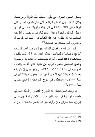 ‫ﻭﺴﺎﻓﺭ ﺍﻟﺴﻨﻴﻥ ﺍﻟﻁﻭﺍل ﻓﻰ ﻁﻭل ﻤﻤﺎﻟﻙ ﻫﺫﻩ ﺍﻟﺩﻭﻟﺔ ﻭﻋﺭﻀﻬﺎ،‬
‫ﻭﻜﺎﻥ ﺸﺎﻫﺩ ﻋﻴﺎﻥ ﻟﻤﻌﻅﻡ ﺍﻟﻭﻗﺎﺌﻊ ﺍﻟﺘﻰ ﺫﻜﺭﻫﺎ، ﻭﺍﺴﺘﻤﺩ ﺒـﺎﻗﻰ‬
‫ﺍﻟﻭﻗﺎﺌﻊ ﻤﻥ ﺍﻟﺜﻘﺎﺕ، ﻜﻤﺎ ﻜﺎﻥ ﻜل ﺁﺒﺎﺌﻪ ﻭﺃﻗﺭﺒﺎﺌـﻪ ﻤـﻥ ﻜﺒـﺎﺭ‬
‫ﺭﺠﺎل ﺍﻟﺩﻭﻟﺘﻴﻥ ﺍﻟﺨﻭﺍﺭﺯﻤﻴﺔ ﻭﺍﻟﻤﻐﻭﻟﻴﺔ، ﻤﻤـﺎ ﺠﻌـل ﺃﻏﻠـﺏ‬
‫ﺍﻟﻤﻌﺎﺼﺭﻴﻥ ﻟﻪ ﻴﻨﻘﻠﻭﻥ ﻋﻥ ﻫﺫﺍ ﺍﻟﻜﺘﺎﺏ ﺩﻭﻥ ﺘﺼﺭﻑ ﺘﻘﺭﻴ ‪‬ـﺎ،‬
   ‫ﺒ‬
                   ‫ﻭﺍﻋﺘﺒﺭﻭﻩ ﺃﺤﺩ ﻤﺼﺎﺩﺭﻫﻡ ﺍﻟﻤﻌﺘﻤﺩﺓ)١(.‬
‫ﻭﻜﺎﻥ ﻋﺒﺩ ﺍﷲ ﺒﻥ ﻓﻀل ﺍﷲ ﺍﻟﺸـﻴﺭﺍﺯﻯ ﺼـﺎﺤﺏ ﻜﺘـﺎﺏ‬
‫"ﺘﺎﺭﻴﺦ ﻭﺼﺎﻑ" ﻭﺍﻟﻤﻌﺎﺼﺭ ﻟﻌﻼﺀ ﺍﻟﺩﻴﻥ ﻫﻭ ﺃﻭل ﺍﻟﻤﺴـﺘﻔﺩﻴﻥ‬
‫ﺒﺠﻬﺎﻨﻜﺸﺎﻯ؛ ﻓﻘﺩ ﻟﺨﺹ ﺃﺠﺯﺍﺀ ﺠﻬﺎﻨﻜﺸـﺎﻯ ﺍﻟﺜﻼﺜـﺔ ﺒﺭﻤﺘﻬـﺎ‬
‫ﻭﺃﻟﺤﻕ ﺍﻟﻤﻠﺨﺹ ﺒﺎﻟﺠﺯﺀ ﺍﻟﺭﺍﺒﻊ ﻤﻥ ﻜﺘﺎﺒﻪ ﺍﻟﺫﻯ ﺃﻟﻔـﻪ ﺒﺎﻟﻠﻐـﺔ‬
‫٨٢٧ﻫـ. ﻭﻫﻭ ﻴﻘﻭل ﺇﻥ ﺘﺎﺭﻴﺨﻪ‬      ‫ﺍﻟﻔﺎﺭﺴﻴﺔ ﻓﻰ ﺴﻨﻭﺍﺕ ٩٩٦،‬
‫ﻴﻌﺩ ﺫﻴﻼ ﻟﺠﻬﺎﻨﻜﺸﺎﻯ؛ ﻷﻨﻪ ﻴﺒﺩﺃ ﻤﻥ ﺤﻴﺙ ﻴﻨﺘﻬﻰ ﺠﻬﺎﻨﻜﺸﺎﻯ ﻓﻰ‬
‫ﺴﻨﺔ ٥٥٦ﻫـ، ﻭﻴﺴﺘﻁﺭﺩ ﻓﻰ ﺸﺭﺡ ﺍﻟﺤﻭﺍﺩﺙ ﻭﺍﻟﻭﻗﺎﺌﻊ ﺤﺘـﻰ‬
                                   ‫ﺴﻨﺔ ٨٢٧ﻫـ)٢(.‬
‫ﺃﻤﺎ ﺭﺸﻴﺩ ﺍﻟﺩﻴﻥ ﻓﻀل ﺍﷲ ﺍﻟﻤﺅﺭﺥ ﺍﻟﻜﺒﻴـﺭ ﻭﺍﻟـﺫﻯ ﺘـﻭﻟﻰ‬
‫ﻤﻨﺼﺏ ﺍﻟﻭﺯﺍﺭﺓ ﻓﻰ ﻋﻬﺩ ﺍﺜﻨﻴﻥ ﻤﻥ ﺴـﻼﻁﻴﻥ ﺍﻟﻤﻐـﻭل ﻓـﻰ‬
‫ﺇﻴﺭﺍﻥ، ﻫﻤﺎ ﻏﺎﺯﺍﻥ ﺨﺎﻥ ﻭﺃﻭﻟﺠﺎﻴﺘﻭ ﻓﻘﺩ ﻀﻤﻥ ﻤﺸﺘﻤﻼﺕ ﺃﺠﺯﺍﺀ‬



                                   ‫)١( ﻤﻘﺩﻤﺔ ﺍﻟﻘﺯﻭﻴﻨﻰ ﺹ ﻉ ﺯ.‬
                                ‫)٢( ﺍﻟﻭﺼﺎﻑ ﻁﺒﻊ ﺒﻭﻤﺒﺎﻯ ﺹ ٦.‬
 