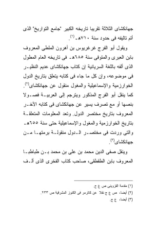 ‫ﺠﻬﺎﻨﻜﺸﺎﻯ ﺍﻟﺜﻼﺜﺔ ﺘﻘﺭﻴ ‪‬ﺎ ﺘﺎﺭﻴﺨﻪ ﺍﻟﻜﺒﻴﺭ "ﺠﺎﻤﻊ ﺍﻟﺘﻭﺍﺭﻴﺦ" ﺍﻟﺫﻯ‬
                                    ‫ﺒ‬
                         ‫ﺃﺘﻡ ﺘﺎﻟﻴﻔﻪ ﻓﻰ ﺤﺩﻭﺩ ﺴﻨﺔ ٠١٧ﻫـ)١(.‬
‫ﻭﻴﻘﻭل ﺃﺒﻭ ﺍﻟﻔﺭﺝ ﻏﺭﻏﺭﻴﻭﺱ ﺒﻥ ﺃﻫﺭﻭﻥ ﺍﻟﻤﻠﻁﻰ ﺍﻟﻤﻌﺭﻭﻑ‬
‫ﺒﺎﺒﻥ ﺍﻟﻌﺒﺭﻯ ﻭﺍﻟﻤﺘﻭﻓﻰ ﺴﻨﺔ ٥٨٦ﻫـ ﻓﻰ ﺘﺎﺭﻴﺨﻪ ﺍﻟﻌﺎﻡ ﺍﻟﻤﻁﻭل‬
‫ﺍﻟﺫﻯ ﺃﻟﻔﻪ ﺒﺎﻟﻠﻐﺔ ﺍﻟﺴﺭﻴﺎﻨﻴﺔ ﺇﻥ ﻜﺘﺎﺏ ﺠﻬﺎﻨﻜﺸﺎﻯ ﻋﺩﻴﻡ ﺍﻟﻨﻅﻴـﺭ‬
‫ﻓﻰ ﻤﻭﻀﻭﻋﻪ، ﻭﺇﻥ ﻜل ﻤﺎ ﺠﺎﺀ ﻓﻰ ﻜﺘﺎﺒﻪ ﻴﺘﻌﻠﻕ ﺒﺘﺎﺭﻴﺦ ﺍﻟﺩﻭل‬
‫ﺍﻟﺨﻭﺍﺭﺯﻤﻴﺔ ﻭﺍﻹﺴﻤﺎﻋﻴﻠﻴﺔ ﻭﺍﻟﻤﻐﻭل ﻤﻨﻘﻭل ﻋﻥ ﺠﻬﺎﻨﻜﺸﺎﻯ)٢(.‬
‫ﻜﻤﺎ ﻴﻨﻘل ﺃﺒﻭ ﺍﻟﻔﺭﺝ ﺍﻟﻤﺫﻜﻭﺭ ﻭﻴﺘﺭﺠﻡ ﺇﻟﻰ ﺍﻟﻌﺭﺒﻴـﺔ ﻓﺼـﻭﻻ‬
‫ﺒﻨﺼﻬﺎ ﺃﻭ ﻤﻊ ﺘﺼﺭﻑ ﻴﺴﻴﺭ ﻋﻥ ﺠﻬﺎﻨﻜﺸﺎﻯ ﻓﻰ ﻜﺘﺎﺒﻪ ﺍﻵﺨـﺭ‬
‫ﺍﻟﻤﻌﺭﻭﻑ ﺒﺘﺎﺭﻴﺦ ﻤﺨﺘﺼﺭ ﺍﻟﺩﻭل. ﻭﺘﻌﺩ ﺍﻟﻤﻌﻠﻭﻤﺎﺕ ﺍﻟﻤﺘﻌﻠﻘـﺔ‬
‫ﺒﺘﺎﺭﻴﺦ ﺍﻟﺨﻭﺍﺭﺯﻤﻴﺔ ﻭﺍﻟﻤﻐﻭل ﻭﺍﻹﺴﻤﺎﻋﻴﻠﻴﺔ ﺤﺘﻰ ﺴﻨﺔ ٥٥٦ﻫـ‬
‫ﻭﺍﻟﺘﻰ ﻭﺭﺩﺕ ﻓﻰ ﻤﺨﺘﺼـﺭ ﺍﻟـﺩﻭل ﻤﻨﻘﻭﻟـﺔ ﺒﺭﻤﺘﻬـﺎ ﻤـﻥ‬
                                                  ‫ﺠﻬﺎﻨﻜﺸﺎﻯ)٣(.‬
‫ﻭﻴﻨﻘل ﺼﻔﻰ ﺍﻟﺩﻴﻥ ﻤﺤﻤﺩ ﺒﻥ ﻋﻠﻰ ﺒﻥ ﻤﺤﻤﺩ ﺒـﻥ ﻁﺒﺎﻁﺒـﺎ‬
‫ﺍﻟﻤﻌﺭﻭﻑ ﺒﺎﺒﻥ ﺍﻟﻁﻘﻁﻘﻰ، ﺼﺎﺤﺏ ﻜﺘﺎﺏ ﺍﻟﻔﺨﺭﻯ ﺍﻟﺫﻯ ﺃﻟـﻑ‬



                                        ‫)١( ﻤﻘﺩﻤﺔ ﺍﻟﻘﺯﻭﻴﻨﻰ ﺹ ﻉ ﺡ.‬
         ‫)٢( ﺃﻴ ‪‬ﺎ، ﺹ ﻉ ﺝ ﻨﻘﻼ ﻋﻥ ﻜﺎﺘﺭﻤﺭ ﻓﻰ ﺍﻟﻜﻨﻭﺯ ﺍﻟﻤﺸﺭﻗﻴﺔ ﺹ ٣٣٢.‬
                                                         ‫ﻀ‬
                                                  ‫)٣( ﺃﻴ ‪‬ﺎ، ﻉ ﺝ.‬
                                                         ‫ﻀ‬
 