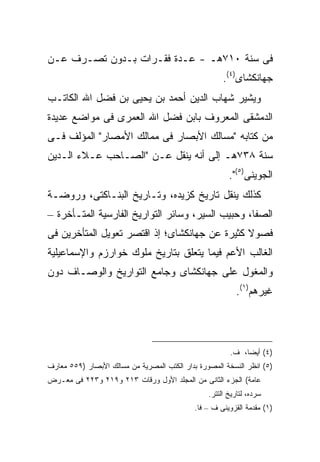 ‫ﻓﻰ ﺴﻨﺔ ٠١٧ﻫـ - ﻋـﺩﺓ ﻓﻘـﺭﺍﺕ ﺒـﺩﻭﻥ ﺘﺼـﺭﻑ ﻋـﻥ‬
                                                      ‫ﺠﻬﺎﻨﻜﺸﺎﻯ)٤(.‬
‫ﻭﻴﺸﻴﺭ ﺸﻬﺎﺏ ﺍﻟﺩﻴﻥ ﺃﺤﻤﺩ ﺒﻥ ﻴﺤﻴﻰ ﺒﻥ ﻓﻀل ﺍﷲ ﺍﻟﻜﺎﺘـﺏ‬
‫ﺍﻟﺩﻤﺸﻘﻰ ﺍﻟﻤﻌﺭﻭﻑ ﺒﺎﺒﻥ ﻓﻀل ﺍﷲ ﺍﻟﻌﻤﺭﻯ ﻓﻰ ﻤﻭﺍﻀﻊ ﻋﺩﻴﺩﺓ‬
‫ﻤﻥ ﻜﺘﺎﺒﻪ "ﻤﺴﺎﻟﻙ ﺍﻷﺒﺼﺎﺭ ﻓﻰ ﻤﻤﺎﻟﻙ ﺍﻷﻤﺼﺎﺭ" ﺍﻟﻤﺅﻟﻑ ﻓـﻰ‬
‫ﺴﻨﺔ ٨٣٧ﻫـ ﺇﻟﻰ ﺃﻨﻪ ﻴﻨﻘل ﻋـﻥ "ﺍﻟﺼـﺎﺤﺏ ﻋـﻼﺀ ﺍﻟـﺩﻴﻥ‬
                                                        ‫ﺍﻟﺠﻭﻴﻨﻰ)٥(".‬
‫ﻜﺫﻟﻙ ﻴﻨﻘل ﺘﺎﺭﻴﺦ ﻜﺯﻴﺩﻩ، ﻭﺘـﺎﺭﻴﺦ ﺍﻟﺒﻨـﺎﻜﺘﻰ، ﻭﺭﻭﻀـﺔ‬
‫ﺍﻟﺼﻔﺎ، ﻭﺤﺒﻴﺏ ﺍﻟﺴﻴﺭ، ﻭﺴﺎﺌﺭ ﺍﻟﺘﻭﺍﺭﻴﺦ ﺍﻟﻔﺎﺭﺴﻴﺔ ﺍﻟﻤﺘـﺄﺨﺭﺓ –‬
‫ﻓﺼﻭﻻ ﻜﺜﻴﺭﺓ ﻋﻥ ﺠﻬﺎﻨﻜﺸﺎﻯ؛ ﺇﺫ ﺍﻗﺘﺼﺭ ﺘﻌﻭﻴل ﺍﻟﻤﺘﺄﺨﺭﻴﻥ ﻓﻰ‬
‫ﺍﻟﻐﺎﻟﺏ ﺍﻷﻋﻡ ﻓﻴﻤﺎ ﻴﺘﻌﻠﻕ ﺒﺘﺎﺭﻴﺦ ﻤﻠﻭﻙ ﺨﻭﺍﺭﺯﻡ ﻭﺍﻹﺴﻤﺎﻋﻴﻠﻴﺔ‬
‫ﻭﺍﻟﻤﻐﻭل ﻋﻠﻰ ﺠﻬﺎﻨﻜﺸﺎﻯ ﻭﺠﺎﻤﻊ ﺍﻟﺘﻭﺍﺭﻴﺦ ﻭﺍﻟﻭﺼـﺎﻑ ﺩﻭﻥ‬
                                                           ‫ﻏﻴﺭﻫﻡ)١(.‬




                                                        ‫)٤( ﺃﻴ ‪‬ﺎ، ﻑ.‬
                                                             ‫ﻀ‬
‫)٥( ﺍﻨﻅﺭ ﺍﻟﻨﺴﺨﺔ ﺍﻟﻤﺼﻭﺭﺓ ﺒﺩﺍﺭ ﺍﻟﻜﺘﺏ ﺍﻟﻤﺼﺭﻴﺔ ﻤﻥ ﻤﺴﺎﻟﻙ ﺍﻷﺒﺼﺎﺭ )٩٥٥ ﻤﻌﺎﺭﻑ‬
‫ﻋﺎﻤﺔ( ﺍﻟﺠﺯﺀ ﺍﻟﺜﺎﻨﻰ ﻤﻥ ﺍﻟﻤﺠﻠﺩ ﺍﻷﻭل ﻭﺭﻗﺎﺕ ٣١٢ ﻭ٩١٢ ﻭ٣٢٢ ﻓﻰ ﻤﻌـﺭﺽ‬
                                                 ‫ﺴﺭﺩﻩ، ﻟﺘﺎﺭﻴﺦ ﺍﻟﺘﺘﺭ.‬
                                             ‫)١( ﻤﻘﺩﻤﺔ ﺍﻟﻘﺯﻭﻴﻨﻰ ﻑ – ﻓﺎ.‬
 