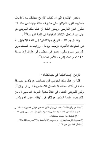 ‫ﻭﺘﺠﺩﺭ ﺍﻹﺸﺎﺭﺓ ﺇﻟﻰ ﺃﻥ ﻜﺘﺎﺏ "ﺘﺎﺭﻴﺦ ﺠﻬﺎﻨﻜﺸـﺎﻯ" ﻴﻘـﻑ‬
‫ﺒﺄﺴﻠﻭﺒﻪ ﺍﻟﻔﺭﻴﺩ ﺍﻟﻤﺒﺘﻜﺭ ﻋﻠﻰ ﻤﺸﺎﺭﻑ ﺤﻠﻘﺔ ﺠﺩﻴﺩﺓ ﻤﻥ ﺤﻠﻘـﺎﺕ‬
‫ﺘﻁﻭﺭ ﺍﻟﻨﺜﺭ ﺍﻟﻔﺎﺭﺴﻰ. ﻭﻴﻌﺘﺒﺭ ﺍﻟﻨﻘﺎﺩ ﺃﻥ ﻋﻁﺎ ﻤﻠﻙ ﺍﻟﺠﻭﻴﻨﻰ ﻫﻭ‬
       ‫ﺃﻭل ﻤﻥ ﺍﺴﺘﻌﻤل ﺍﻷﻟﻔﺎﻅ ﺍﻟﻤﻐﻭﻟﻴﺔ ﻓﻰ ﺍﻟﻠﻐﺔ ﺍﻟﻔﺎﺭﺴﻴﺔ)٢( .‬
‫ﻭﻟﻘﺩ ﺘﺭﺠﻡ ﻜﺘﺎﺏ "ﺘﺎﺭﻴﺦ ﺠﻬﺎﻨﻜﺸﺎﻯ" ﺇﻟﻰ ﺍﻟﻠﻐﺔ ﺍﻹﻨﺠﻠﻴﺯﻴـﺔ‬
‫ﻓﻰ ﺍﻟﺴﻨﻭﺍﺕ ﺍﻷﺨﻴﺭﺓ، ﺘﺭﺠﻤﻪ ﺒﻭﻴـل، ﻭﺭﺍﺠﻌـﻪ ﺍﻟﻤﺴﺘﺸـﺭﻕ‬
‫ﺍﻟﺭﻭﺴﻰ ﻤﻴﻨﻭﺭﺴﻜﻰ، ﻭﻨﺸﺭ ﻓﻰ ﻤﺠﻠﺩﻴﻥ ﻓﻰ ﻫﺎﺭﻓـﺎﺭﺩ ﺴـﻨﺔ‬
                       ‫٨٥٩١ﻡ ﻡ ﺘﺤﺕ ﺇﺸﺭاﻑ ﺍﻷﻤﻡ ﺍﻟﻤﺘﺤﺩﺓ)٣(.‬
                            ‫***‬


                          ‫ﺘﺎﺭﻴﺦ ﺍﻹﺴﻤﺎﻋﻴﻠﻴﺔ ﻓﻰ ﺠﻬﺎﻨﻜﺸﺎﻯ:‬
‫ﻗﻠﻨﺎ ﺇﻥ ﻋﻁﺎ ﻤﻠﻙ ﺍﻟﺠﻭﻴﻨﻰ ﻜﺎﻥ ﻴﺼﺎﺤﺏ ﻫﻭﻻﻜـﻭ ﺒﺼـﻔﺔ‬
‫ﺩﺍﺌﻤﺔ ﻓﻰ ﺃﺜﻨﺎﺀ ﺤﻤﻠﺘﻪ ﻻﺴﺘﺌﺼﺎل ﺍﻹﺴﻤﺎﻋﻴﻠﻴﺔ ﻓـﻰ ﺇﻴـﺭﺍﻥ)٤(.‬
‫ﻭﻜﺎﻥ ﻟﻠﺠﻭﻴﻨﻰ ﺍﻟﻔﻀل ﻓﻰ ﺇﻨﻘﺎﺫ ﻤﻜﺘﺒﺔ ﺍﻟﻤﻭﺕ ﺍﻟﺸـﻬﻴﺭﺓ ﻤـﻥ‬
‫ﺍﻟﺘﺨﺭﻴﺏ، ﻋﻨﺩﻤﺎ ﺍﺴﺘﺄﺫﻥ ﻫﻭﻻﻜﻭ ﻓﻰ ﺍﻹﺒﻘﺎﺀ ﻋﻠﻴﻬـﺎ؛ ﺭﻴﺜﻤـﺎ‬

‫)٢( ﻫﺫﺍ ﻫﻭ ﺭﺃﻯ ﺍﻷﺴﺘﺎﺫ ﻤﺤﻤﺩ ﺘﻘﻰ ﺒﻬﺎﺭ ﺍﻟﺫﻯ ﺨﺼﺹ ﺤﻭﺍﻟﻰ ﺨﻤﺴﻴﻥ ﺼﻔﺤﺔ ﻓـﻰ‬
‫ﺍﻟﺠﺯﺀ ﺍﻟﺜﺎﻟﺙ ﻤﻥ ﻜﺘﺎﺒﻪ "ﺴﺒﻙ ﺸﻨﺎﺴﻰ ﻴﺎ ﺘﺎﺭﻴﺦ ﺘﻁﻭﺭ ﻨﺜﺭ ﻓﺎﺭﺴـﻰ" )ﺹ ١٥ –‬
                                  ‫٠٠١( ﻟﻠﺤﺩﻴﺙ ﻋﻥ ﺃﺴﻠﻭﺏ ﺠﻬﺎﻨﻜﺸﺎﻯ.‬
    ‫)٣( ﺼﺩﺭﺕ ﺍﻟﺘﺭﺠﻤﺔ ﺒﻌﻨﻭﺍﻥ: ‪.The History of The World Conqueror‬‬
                                            ‫)٤( ﺍﻨﻅﺭ ﻓﻴﻤﺎ ﺴﺒﻕ ﺹ ٤٣١.‬
 