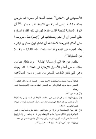 ‫) ٣(‬
‫ﺨﻁﺒﺔ ﺃﻟﻘﺎﻫﺎ ﺃﺒﻭ ﺤﻤﺯﺓ ﺍﻟﺨـﺎﺭﺠﻰ‬                     ‫ﺍﻷﺼﻔﻬﺎﻨﻰ ﻓﻰ ﺍﻷﻏﺎﻨﻰ‬
     ‫) ٤(‬
‫ﺃﻥ‬          ‫)ﺴﻨﺔ ٠٣١ ﻫـ( ﻓﻰ ﺍﻟﻤﺩﻴﻨﺔ ﻋﻥ ﺍﻟﺸﻴﻌﺔ، ﻨﻔﻬـﻡ ﻤﻨﻬـﺎ‬
‫ﺍﻟﻔﺭﻕ ﺍﻟﻤﻌﺎﺩﻴﺔ ﻟﻠﺸﻴﻌﺔ ﺃﻗﺎﻤﺕ ﻨﻘﺩﻫﺎ ﻟﻬﻡ ﻓﻰ ﺘﻠﻙ ﺍﻟﻔﺘﺭﺓ ﺍﻟﻤﺒﻜﺭﺓ‬
‫ﻋﻠﻰ ﺃﺴﺎﺱ ﺃﻥ ﺁﺭﺍﺀﻫﻡ ﻭﻤﻌﺘﻘﺩﺍﺘﻬﻡ ﻓﻰ )ﺍﻹﻤﺎﻡ( ﺘﻤﺜل ﺨﺭﻭ ‪‬ـﺎ‬
  ‫ﺠ‬
‫ﻋﻠﻰ ﺃﺤﻜﺎﻡ ﺍﻟﺸﺭﻴﻌﺔ؛ ﻻﻋﺘﻘﺎﺩﻫﻡ ﺃﻥ ﺍﻹﻤﺎﻡ ﻓﻭﻕ ﻤﺴﺘﻭﻯ ﺍﻟﺒﺸﺭ،‬
‫ﻴﻌﻠﻡ ﺍﻟﻐﻴﺏ، ﻤﻥ ﺍﺘﺒﻌﻪ ﻭﺃﻁﺎﻋﻪ ﺴﻘﻁﺕ ﻋﻨﻪ ﺍﻟﺘﻜﺎﻟﻴﻑ، ﻭﺨـﻼ‬
                                                        ‫ﻤﻥ ﺍﻟﻤﺴﺌﻭﻟﻴﺔ)١(.‬
‫ﻨﺨﻠﺹ ﻤﻥ ﻫﺫﺍ ﺇﻟﻰ ﺃﻥ ﻤﺴﺄﻟﺔ ﺍﻹﻤﺎﻤﺔ - ﻭﻤﺎ ﻴﺘﻌﻠﻕ ﺒﻬﺎ ﻤﻥ‬
‫ﻋﻘﺎﺌﺩ - ﻫﻰ ﺃﻋﻅﻡ ﺍﻷﺼﻭل ﺍﻹﻴﻤﺎﻨﻴﺔ ﻓﻰ ﺍﻟﻌﻘﺎﺌـﺩ ﺍﻟﺸـﻴﻌﻴﺔ،‬
‫ﻭﻫﻰ ﺍﻟﺘﻰ ﺘﻤﻴﺯ ﺍﻟﻤﺫﻫﺏ ﺍﻟﺸﻴﻌﻰ ﻤﻥ ﻏﻴـﺭﻩ ﻤـﻥ ﺍﻟﻤـﺫﺍﻫﺏ‬

‫ﺍﻟﺴﺎﺒﻘﺔ ﺒﺭﺠﻌﺔ ﻤﺤﻤﺩ ﺒﻥ ﺇﺴﻤﺎﻋﻴل، ﺇﻻ ﺒﻌﺩ ﻋﺼـﺭ ﺍﻟﻤﻌـﺯ ﻟـﺩﻴﻥ ﺍﷲ، ﺍﻟﺨﻠﻴﻔـﺔ‬
‫ﺍﻟﻔﺎﻁﻤﻰ. ﻭﺒﻌﺩ ﻤﻭﺕ ﺍﻟﺤﺎﻜﻡ ﺒﺄﻤﺭ ﺍﷲ ﺍﻟﻔﺎﻁﻤﻰ ﺍﻋﺘﻘﺩ ﺒﻌـﺽ ﺍﻹﺴـﻤﺎﻋﻴﻠﻴﺔ ﻓـﻰ‬
                                                                ‫ﺭﺠﻌﺘﻪ.‬
                                                         ‫)٣( ﺝ٠٢ ﺹ ٧٠١.‬
‫)٤( ﻭﻨﺭﻯ ﺍﻟﻠﻬﺠﺔ ﻨﻔﺴﻬﺎ ﻓﻰ ﺍﻟﻬﺠﻭﻡ ﻋﻠﻰ ﻤﻌﺘﻘﺩﺍﺕ ﺍﻟﺸﻴﻌﺔ ﻓﻰ ﻜﺘﺎﺏ ﺃﺭﺴل ﺒﻪ ﺍﻟﺨﻠﻴﻔﺔ‬
‫ﺍﻷﻤﻭﻯ ﻫﺸﺎﻡ ﺒﻥ ﻋﺒﺩ ﺍﻟﻤﻠﻙ ﺇﻟﻰ ﻴﻭﺴﻑ ﺒﻥ ﻋﻤﺭ. ﺍﻨﻅﺭ ﺍﻟﻁﺒﺭﻯ، ﻁﺒﻊ ﺩﻯ ﺨﻭﻴﻪ،‬
                                                   ‫ﺍﻟﻘﺴﻡ ﺍﻟﺜﺎﻨﻰ ﺹ ٢٨٦١.‬
‫)١( ﻭﻟﻘﺩ ﻭﺼل ﺍﻹﺴﻤﺎﻋﻴﻠﻴﺔ ﻓﻰ ﺇﻴﺭﺍﻥ ﻓﻰ ﻨﻬﺎﻴﺔ ﺍﻷﻤﺭ - ﻜﻤﺎ ﺴﻨﺭﻯ ﻓﻴﻤﺎ ﺒﻌﺩ - ﺇﻟـﻰ‬
‫ﺍﻟﻤﺠﺎﻫﺭﺓ ﺒﺭﻓﻊ ﺍﻟﺘﻜﺎﻟﻴﻑ ﻭﻨﺒﺫ ﺃﺤﻜﺎﻡ ﺍﻟﺸﺭﻴﻌﺔ، ﻟﻴﺱ ﻓﻘـﻁ ﺒﻤﻘﺘﻀـﻰ )ﺘـﺄﻭﻴﻠﻬﻡ(‬
‫ﺍﻟﻤﺘﻌﺴﻑ ﻟﺒﻌﺽ ﺁﻴﺎﺕ ﺍﻟﻘﺭﺁﻥ ﺍﻟﻜﺭﻴﻡ، ﻭﻟﻜﻥ ﺃﻴ ‪‬ﺎ ﻷﻥ ﺇﻤﺎﻤﻬﻡ، ﺍﻟﺤﺴﻥ ﺒﻥ ﻤﺤﻤـﺩ‬
                           ‫ﻀ‬
                       ‫ﺒﻥ ﺒﺯﺭﻙ ﺍﻤﻴﺩ )ﻋﻠﻰ ﺫﻜﺭﻩ ﺍﻟﺴﻼﻡ(، ﻗﺩ ﺴﻤﺢ ﻟﻬﻡ ﺒﺫﻟﻙ.‬
 