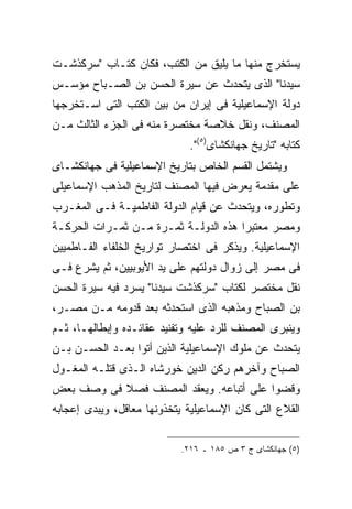 ‫ﻴﺴﺘﺨﺭﺝ ﻤﻨﻬﺎ ﻤﺎ ﻴﻠﻴﻕ ﻤﻥ ﺍﻟﻜﺘﺏ، ﻓﻜﺎﻥ ﻜﺘـﺎﺏ "ﺴﺭﻜﺫﺸـﺕ‬
‫ﺴﻴﺩﻨﺎ" ﺍﻟﺫﻯ ﻴﺘﺤﺩﺙ ﻋﻥ ﺴﻴﺭﺓ ﺍﻟﺤﺴﻥ ﺒﻥ ﺍﻟﺼـﺒﺎﺡ ﻤﺅﺴـﺱ‬
‫ﺩﻭﻟﺔ ﺍﻹﺴﻤﺎﻋﻴﻠﻴﺔ ﻓﻰ ﺇﻴﺭﺍﻥ ﻤﻥ ﺒﻴﻥ ﺍﻟﻜﺘﺏ ﺍﻟﺘﻰ ﺍﺴـﺘﺨﺭﺠﻬﺎ‬
‫ﺍﻟﻤﺼﻨﻑ، ﻭﻨﻘل ﺨﻼﺼﺔ ﻤﺨﺘﺼﺭﺓ ﻤﻨﻪ ﻓﻰ ﺍﻟﺠﺯﺀ ﺍﻟﺜﺎﻟﺙ ﻤـﻥ‬
                              ‫ﻜﺘﺎﺒﻪ "ﺘﺎﺭﻴﺦ ﺠﻬﺎﻨﻜﺸﺎﻯ)٥(".‬
‫ﻭﻴﺸﺘﻤل ﺍﻟﻘﺴﻡ ﺍﻟﺨﺎﺹ ﺒﺘﺎﺭﻴﺦ ﺍﻹﺴﻤﺎﻋﻴﻠﻴﺔ ﻓﻰ ﺠﻬﺎﻨﻜﺸـﺎﻯ‬
‫ﻋﻠﻰ ﻤﻘﺩﻤﺔ ﻴﻌﺭﺽ ﻓﻴﻬﺎ ﺍﻟﻤﺼﻨﻑ ﻟﺘﺎﺭﻴﺦ ﺍﻟﻤﺫﻫﺏ ﺍﻹﺴﻤﺎﻋﻴﻠﻰ‬
‫ﻭﺘﻁﻭﺭﻩ، ﻭﻴﺘﺤﺩﺙ ﻋﻥ ﻗﻴﺎﻡ ﺍﻟﺩﻭﻟﺔ ﺍﻟﻔﺎﻁﻤﻴـﺔ ﻓـﻰ ﺍﻟﻤﻐـﺭﺏ‬
‫ﻭﻤﺼﺭ ﻤﻌﺘﺒ ‪‬ﺍ ﻫﺫﻩ ﺍﻟﺩﻭﻟـﺔ ﺜﻤـﺭﺓ ﻤـﻥ ﺜﻤـﺭﺍﺕ ﺍﻟﺤﺭﻜـﺔ‬
                                      ‫ﺭ‬
‫ﺍﻹﺴﻤﺎﻋﻴﻠﻴﺔ. ﻭﻴﺫﻜﺭ ﻓﻰ ﺍﺨﺘﺼﺎﺭ ﺘﻭﺍﺭﻴﺦ ﺍﻟﺨﻠﻔﺎﺀ ﺍﻟﻔـﺎﻁﻤﻴﻴﻥ‬
‫ﻓﻰ ﻤﺼﺭ ﺇﻟﻰ ﺯﻭﺍل ﺩﻭﻟﺘﻬﻡ ﻋﻠﻰ ﻴﺩ ﺍﻷﻴﻭﺒﻴﻴﻥ، ﺜﻡ ﻴﺸﺭﻉ ﻓـﻰ‬
‫ﻨﻘل ﻤﺨﺘﺼﺭ ﻟﻜﺘﺎﺏ "ﺴﺭﻜﺫﺸﺕ ﺴﻴﺩﻨﺎ" ﻴﺴﺭﺩ ﻓﻴﻪ ﺴﻴﺭﺓ ﺍﻟﺤﺴﻥ‬
‫ﺒﻥ ﺍﻟﺼﺒﺎﺡ ﻭﻤﺫﻫﺒﻪ ﺍﻟﺫﻯ ﺍﺴﺘﺤﺩﺜﻪ ﺒﻌﺩ ﻗﺩﻭﻤﻪ ﻤـﻥ ﻤﺼـﺭ،‬
‫ﻭﻴﻨﺒﺭﻯ ﺍﻟﻤﺼﻨﻑ ﻟﻠﺭﺩ ﻋﻠﻴﻪ ﻭﺘﻔﻨﻴﺩ ﻋﻘﺎﺌـﺩﻩ ﻭﺇﺒﻁﺎﻟﻬـﺎ، ﺜـﻡ‬
‫ﻴﺘﺤﺩﺙ ﻋﻥ ﻤﻠﻭﻙ ﺍﻹﺴﻤﺎﻋﻴﻠﻴﺔ ﺍﻟﺫﻴﻥ ﺃﺘﻭﺍ ﺒﻌـﺩ ﺍﻟﺤﺴـﻥ ﺒـﻥ‬
‫ﺍﻟﺼﺒﺎﺡ ﻭﺁﺨﺭﻫﻡ ﺭﻜﻥ ﺍﻟﺩﻴﻥ ﺨﻭﺭﺸﺎﻩ ﺍﻟـﺫﻯ ﻗﺘﻠـﻪ ﺍﻟﻤﻐـﻭل‬
‫ﻭﻗﻀﻭﺍ ﻋﻠﻰ ﺃﺘﺒﺎﻋﻪ. ﻭﻴﻌﻘﺩ ﺍﻟﻤﺼﻨﻑ ﻓﺼﻼ ﻓﻰ ﻭﺼﻑ ﺒﻌﺽ‬
‫ﺍﻟﻘﻼﻉ ﺍﻟﺘﻰ ﻜﺎﻥ ﺍﻹﺴﻤﺎﻋﻴﻠﻴﺔ ﻴﺘﺨﺫﻭﻨﻬﺎ ﻤﻌﺎﻗل، ﻭﻴﺒﺩﻯ ﺇﻋﺠﺎﺒﻪ‬


                            ‫)٥( ﺠﻬﺎﻨﻜﺸﺎﻯ ﺝ ٣ ﺹ ٥٨١ ـ ٦١٢.‬
 