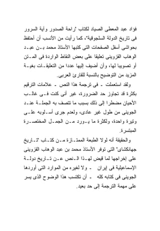 ‫ﻓﺅﺍﺩ ﻋﺒﺩ ﺍﻟﻤﻌﻁﻰ ﺍﻟﺼﻴﺎﺩ ﻟﻜﺘﺎﺏ "ﺭﺍﺤﺔ ﺍﻟﺼﺩﻭﺭ ﻭﺁﻴﺔ ﺍﻟﺴﺭﻭﺭ‬
‫ﻓﻰ ﺘﺎﺭﻴﺦ ﺍﻟﺩﻭﻟﺔ ﺍﻟﺴﻠﺠﻭﻗﻴﺔ"، ﻜﻤﺎ ﺭﺃﻴﺕ ﻤﻥ ﺍﻷﻨﺴﺏ ﺃﻥ ﺃﺤﺘﻔﻅ‬
‫ﺒﺤﻭﺍﺸﻰ ﺃﺴﻔل ﺍﻟﺼﻔﺤﺎﺕ ﺍﻟﺘﻰ ﻜﺘﺒﻬﺎ ﺍﻷﺴﺘﺎﺫ ﻤﺤﻤﺩ ﺒـﻥ ﻋﺒـﺩ‬
‫ﺍﻟﻭﻫﺎﺏ ﺍﻟﻘﺯﻭﻴﻨﻰ ﺘﻌﻠﻴ ﹰﺎ ﻋﻠﻰ ﺒﻌﺽ ﺍﻟﻨﻘﺎﻁ ﺍﻟﻭﺍﺭﺩﺓ ﻓﻰ ﺍﻟﻤـﺘﻥ‬
                                  ‫ﻘ‬
‫ﺃﻭ ﺘﺼﻭﻴ ‪‬ﺎ ﻟﻬﺎ، ﻭﺃﻥ ﺃﻀﻴﻑ ﺇﻟﻴﻬﺎ ﻋﺩ ‪‬ﺍ ﻤﻥ ﺍﻟﺘﻌﻠﻴﻘـﺎﺕ ﺒﻐﻴـﺔ‬
                     ‫ﺩ‬                         ‫ﺒ‬
                ‫ﺍﻟﻤﺯﻴﺩ ﻤﻥ ﺍﻟﺘﻭﻀﻴﺢ ﺒﺎﻟﻨﺴﺒﺔ ﻟﻠﻘﺎﺭﺉ ﺍﻟﻌﺭﺒﻰ.‬
‫ﻭﻟﻘﺩ ﺍﺴﺘﻌﻤﻠﺕ ـ ﻓﻰ ﺘﺭﺠﻤﺔ ﻫﺫﺍ ﺍﻟﻨﺹ ـ ﻋﻼﻤﺎﺕ ﺍﻟﺘﺭﻗﻴﻡ‬
‫ﺒﻜﺜﺭﺓ ﻗﺩ ﺘﺠﺎﻭﺯ ﺤﺩ ﺍﻟﻀﺭﻭﺭﺓ، ﻏﻴﺭ ﺃﻨﻰ ﻜﻨﺕ ﻓـﻰ ﻏﺎﻟـﺏ‬
‫ﺍﻷﺤﻴﺎﻥ ﻤﻀﻁ ‪‬ﺍ ﺇﻟﻰ ﺫﻟﻙ ﺒﺴﺒﺏ ﻤﺎ ﺘﺘﺼﻑ ﺒﻪ ﺍﻟﺠﻤﻠـﺔ ﻋﻨـﺩ‬
                                      ‫ﺭ‬
‫ﺍﻟﺠﻭﻴﻨﻰ ﻤﻥ ﻁﻭل ﻏﻴﺭ ﻋﺎﺩﻯ، ﻭﻟﻌﺩﻡ ﺠﺭﻯ ﺃﺴـﻠﻭﺒﻪ ﻋﻠـﻰ‬
‫ﻭﺘﻴﺭﺓ ﻭﺍﺤﺩﺓ، ﻭﻟﻜﺜﺭﺓ ﻤﺎ ﻴـﻭﺭﺩ ﻤـﻥ ﺍﻟﺠﻤـل ﺍﻟﻤﺨﺘﺼـﺭﺓ‬
                                               ‫ﺍﻟﻤﺒﺘﺴﺭﺓ.‬
‫ﻭﺍﻟﺤﻘﻴﻘﺔ ﺃﻨﻪ ﻟﻭﻻ ﺍﻟﻁﺒﻌﺔ ﺍﻟﻤﻤﺘـﺎﺯﺓ ﻤـﻥ ﻜﺘـﺎﺏ "ﺘـﺎﺭﻴﺦ‬
‫ﺠﻬﺎﻨﻜﺸﺎﻯ" ﺍﻟﺘﻰ ﺘﻭﻓﺭ ﺍﻷﺴﺘﺎﺫ ﻤﺤﻤﺩ ﺒﻥ ﻋﺒﺩ ﺍﻟﻭﻫﺎﺏ ﺍﻟﻘﺯﻭﻴﻨﻰ‬
‫ﻋﻠﻰ ﺇﺨﺭﺍﺠﻬﺎ ﻟﻤﺎ ﻗﻴﺽ ﻟﻬـﺫﺍ ﺍﻟـﻨﺹ ﻋـﻥ ﺘـﺎﺭﻴﺦ ﺩﻭﻟـﺔ‬
‫ﺍﻹﺴﻤﺎﻋﻴﻠﻴﺔ ﻓﻰ ﺇﻴﺭﺍﻥ ـ ﻭﻻ ﻟﻐﻴﺭﻩ ﻤﻥ ﺍﻟﻤﻭﺍﺭﺩ ﺍﻟﺘﻰ ﺃﻭﺭﺩﻫﺎ‬
‫ﺍﻟﺠﻭﻴﻨﻰ ﻓﻰ ﻜﺘﺎﺒﻪ ﻜﻠﻪ ـ ﺃﻥ ﺘﻜﺘﺴﺏ ﻫﺫﺍ ﺍﻟﻭﻀﻭﺡ ﺍﻟﺫﻯ ﻴﺴﺭ‬
                          ‫ﻋﻠﻰ ﻤﻬﻤﺔ ﺍﻟﺘﺭﺠﻤﺔ ﺇﻟﻰ ﺤﺩ ﺒﻌﻴﺩ.‬
 