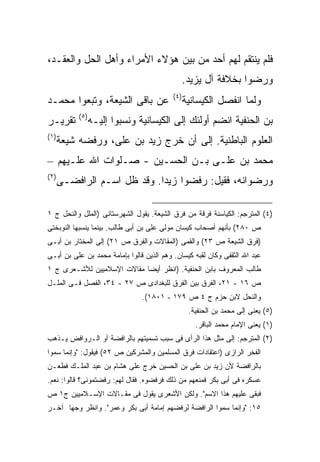 ‫ﻓﻠﻡ ﻴﻨﺘﻘﻡ ﻟﻬﻡ ﺃﺤﺩ ﻤﻥ ﺒﻴﻥ ﻫﺅﻻﺀ ﺍﻷﻤﺭﺍﺀ ﻭﺃﻫل ﺍﻟﺤل ﻭﺍﻟﻌﻘـﺩ،‬
                                              ‫ﻭﺭﻀﻭﺍ ﺒﺨﻼﻓﺔ ﺁل ﻴﺯﻴﺩ.‬
                                           ‫) ٤(‬
‫ﻋﻥ ﺒﺎﻗﻰ ﺍﻟﺸﻴﻌﺔ، ﻭﺘﺒﻌﻭﺍ ﻤﺤﻤـﺩ‬                      ‫ﻭﻟﻤﺎ ﺍﻨﻔﺼل ﺍﻟﻜﻴﺴﺎﻨﻴﺔ‬
            ‫) ٥(‬
‫ﺘﻘﺭﻴـﺭ‬             ‫ﺒﻥ ﺍﻟﺤﻨﻔﻴﺔ ﺍﻨﻀﻡ ﺃﻭﻟﺌﻙ ﺇﻟﻰ ﺍﻟﻜﻴﺴﺎﻨﻴﺔ ﻭﻨﺴﺒﻭﺍ ﺇﻟﻴـﻪ‬
‫) ١(‬
       ‫ﺍﻟﻌﻠﻭﻡ ﺍﻟﺒﺎﻁﻨﻴﺔ. ﺇﻟﻰ ﺃﻥ ﺨﺭﺝ ﺯﻴﺩ ﺒﻥ ﻋﻠﻰ، ﻭﺭﻓﻀﻪ ﺸﻴﻌﺔ‬
‫ﻤﺤﻤﺩ ﺒﻥ ﻋﻠـﻰ ﺒـﻥ ﺍﻟﺤﺴـﻴﻥ - ﺼـﻠﻭﺍﺕ ﺍﷲ ﻋﻠـﻴﻬﻡ –‬
‫) ٢(‬
       ‫ﻭﺭﻀﻭﺍﻨﻪ، ﻓﻘﻴل: ﺭﻓﻀﻭﺍ ﺯﻴ ‪‬ﺍ. ﻭﻗﺩ ﻅل ﺍﺴـﻡ ﺍﻟﺭﺍﻓﻀـﻰ‬
                              ‫ﺩ‬

‫)٤( ﺍﻟﻤﺘﺭﺠﻡ: ﺍﻟﻜﻴﺎﺴﻨﺔ ﻓﺭﻗﺔ ﻤﻥ ﻓﺭﻕ ﺍﻟﺸﻴﻌﺔ. ﻴﻘﻭل ﺍﻟﺸﻬﺭﺴﺘﺎﻨﻰ )ﺍﻟﻤﻠل ﻭﺍﻟﻨﺤل ﺝ ١‬
‫ﺹ ٠٨٢( ﺒﺄﻨﻬﻡ ﺃﺼﺤﺎﺏ ﻜﻴﺴﺎﻥ ﻤﻭﻟﻰ ﻋﻠﻰ ﺒﻥ ﺃﺒﻰ ﻁﺎﻟﺏ. ﺒﻴﻨﻤﺎ ﻴﻨﺴﺒﻬﺎ ﺍﻟﻨﻭﺒﺨﺘﻰ‬
‫)ﻓﺭﻕ ﺍﻟﺸﻴﻌﺔ ﺹ ٣٢( ﻭﺍﻟﻘﻤﻰ )ﺍﻟﻤﻘﺎﻻﺕ ﻭﺍﻟﻔﺭﻕ ﺹ ١٢( ﺇﻟﻰ ﺍﻟﻤﺨﺘﺎﺭ ﺒﻥ ﺃﺒـﻰ‬
‫ﻋﺒﺩ ﺍﷲ ﺍﻟﺜﻘﻔﻰ ﻭﻜﺎﻥ ﻟﻘﺒﻪ ﻜﻴﺴﺎﻥ. ﻭﻫﻡ ﺍﻟﺫﻴﻥ ﻗﺎﻟﻭﺍ ﺒﺈﻤﺎﻤﺔ ﻤﺤﻤﺩ ﺒﻥ ﻋﻠﻰ ﺒﻥ ﺃﺒـﻰ‬
‫ﻁﺎﻟﺏ ﺍﻟﻤﻌﺭﻭﻑ ﺒﺎﺒﻥ ﺍﻟﺤﻨﻔﻴﺔ. )ﺍﻨﻅﺭ ﺃﻴ ‪‬ﺎ ﻤﻘﺎﻻﺕ ﺍﻹﺴﻼﻤﻴﻴﻥ ﻟﻸﺸـﻌﺭﻯ ﺝ ١‬
                            ‫ﻀ‬
‫ﺹ ٦١ - ١٢، ﺍﻟﻔﺭﻕ ﺒﻴﻥ ﺍﻟﻔﺭﻕ ﻟﻠﺒﻐﺩﺍﺩﻯ ﺹ ٧٢ - ٤٣، ﺍﻟﻔﺼل ﻓـﻰ ﺍﻟﻤﻠـل‬
                                 ‫ﻭﺍﻟﻨﺤل ﻻﺒﻥ ﺤﺯﻡ ﺝ ٤ ﺹ ٩٧١ - ١٠٨١(.‬
                                                   ‫)٥( ﻴﻌﻨﻰ ﺇﻟﻰ ﻤﺤﻤﺩ ﺒﻥ ﺍﻟﺤﻨﻔﻴﺔ.‬
                                                     ‫)١( ﻴﻌﻨﻰ ﺍﻹﻤﺎﻡ ﻤﺤﻤﺩ ﺍﻟﺒﺎﻗﺭ.‬
‫)٢( ﺍﻟﻤﺘﺭﺠﻡ: ﺇﻟﻰ ﻤﺜل ﻫﺫﺍ ﺍﻟﺭﺃﻯ ﻓﻰ ﺴﺒﺏ ﺘﺴﻤﻴﺘﻬﻡ ﺒﺎﻟﺭﺍﻓﻀﺔ ﺃﻭ ﺍﻟـﺭﻭﺍﻓﺽ ﻴـﺫﻫﺏ‬
‫ﺍﻟﻔﺨﺭ ﺍﻟﺭﺍﺯﻯ )ﺍﻋﺘﻘﺎﺩﺍﺕ ﻓﺭﻕ ﺍﻟﻤﺴﻠﻤﻴﻥ ﻭﺍﻟﻤﺸﺭﻜﻴﻥ ﺹ ٢٥( ﻓﻴﻘﻭل: "ﻭﺇﻨﻤﺎ ﺴﻤﻭﺍ‬
‫ﺒﺎﻟﺭﺍﻓﻀﺔ ﻷﻥ ﺯﻴﺩ ﺒﻥ ﻋﻠﻰ ﺒﻥ ﺍﻟﺤﺴﻴﻥ ﺨﺭﺝ ﻋﻠﻰ ﻫﺸﺎﻡ ﺒﻥ ﻋﺒﺩ ﺍﻟﻤﻠـﻙ ﻓﻁﻌـﻥ‬
‫ﻋﺴﻜﺭﻩ ﻓﻰ ﺃﺒﻰ ﺒﻜﺭ ﻓﻤﻨﻌﻬﻡ ﻤﻥ ﺫﻟﻙ ﻓﺭﻓﻀﻭﻩ. ﻓﻘﺎل ﻟﻬﻡ: ﺭﻓﻀﺘﻤﻭﻨﻰ؟ ﻗﺎﻟﻭﺍ: ﻨﻌﻡ.‬
‫ﻓﺒﻘﻰ ﻋﻠﻴﻬﻡ ﻫﺫﺍ ﺍﻻﺴﻡ". ﻭﻟﻜﻥ ﺍﻷﺸﻌﺭﻯ ﻴﻘﻭل ﻓﻰ ﻤﻘـﺎﻻﺕ ﺍﻹﺴـﻼﻤﻴﻴﻥ ﺝ١ ﺹ‬
‫٥١: "ﻭﺇﻨﻤﺎ ﺴﻤﻭﺍ ﺍﻟﺭﺍﻓﻀﺔ ﻟﺭﻓﻀﻬﻡ ﺇﻤﺎﻤﺔ ﺃﺒﻰ ﺒﻜﺭ ﻭﻋﻤﺭ". ﻭﺍﻨﻅﺭ ﻭﺠ ‪‬ﺎ ﺁﺨـﺭ‬
      ‫ﻬ‬
 