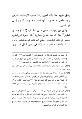 ‫ﻴﻁﻠﻕ ﻋﻠﻴﻬﻡ ﻤﻨﺫ ﺫﻟﻙ ﺍﻟﺤﻴﻥ. ﻭﻟﻤﺎ ﺃﺼﻴﺏ ﺍﻟﻜﻴﺴﺎﻨﻴﺔ ﺒـﺎﻟﻭﻫﻥ‬
‫ﺒﺴﺒﺏ ﻨﻘﺹ ﻋﺩﺩﻫﻡ ﻭﻋـﺩﺘﻬﻡ ﺍﻨﻀـﻡ ﻫـﺅﻻﺀ ﺍﻟﻘـﻭﻡ ﺇﻟـﻰ‬
                                                                    ‫ﺍﻟﺭﻭﺍﻓﺽ.‬
‫ﻭﻜﺎﻥ ﻤﻥ ﺒﻴﻨﻬﻡ ﺸـﺨﺹ ﻤـﻥ ﺃﻋﻘـﺎﺏ )٤٤١( ﺠﻌﻔـﺭ‬
                           ‫) ٤(‬                                        ‫) ٣(‬
‫ﻗﺒل ﺩﻋﻭﺓ ﺍﻟﺭﻭﺍﻓﺽ،‬                 ‫ﻴﻘﺎل ﻟﻪ ﻋﺒﺩ ﺍﷲ ﺒﻥ ﻤﻌﺎﻭﻴﺔ‬                    ‫ﺍﻟﻁﻴﺎﺭ‬
‫ﻭﺘﺒﺤﺭ ﻓﻰ ﺫﻟﻙ ﺍﻟﻤﺫﻫﺏ، ﻭﻭﻀﻊ ﺍﻟﻤﺅﻟﻔﺎﺕ ﻓﻰ ﺘﻭﻁﻴﺩﻩ، ﻭﻤـﻥ‬
                                    ‫) ٥(‬
‫ﻓﻰ ﺘﻌﻴﻴﻥ ﺃﻭﺍﺌل ﺍﻟﺸـﻬﻭﺭ‬                     ‫ﺠﻤﻠﺔ ﻤﺅﻟﻔﺎﺘﻪ ﺃﻨﻪ ﺍﺨﺘﺭﻉ ﺠﺩﻭﻻ‬


‫ﻓﻰ ﺴﺒﺏ ﻫﺫﻩ ﺍﻟﺘﺴﻤﻴﺔ ﻟﺩﻯ ﻜل ﻤﻥ ﺍﻟﻨﻭﺒﺨﺘﻰ )ﻓـﺭﻕ ﺍﻟﺸـﻴﻌﺔ ﺹ ٣٦( ﻭﺍﻟﻘﻤـﻰ‬
‫)ﺍﻟﻤﻘﺎﻻﺕ ﻭﺍﻟﻔﺭﻕ ﺹ ٧٧(. ﻭﺍﻨﻅﺭ ﺃﻴ ‪‬ﺎ ﺍﻟﺒﻐﺩﺍﺩﻯ )ﺍﻟﻔﺭﻕ ﺒﻴﻥ ﺍﻟﻔﺭﻕ ﺹ ٥٢(،‬
                                  ‫ﻀ‬
       ‫ﺍﺒﻥ ﺍﻟﺠﻭﺯﻯ ﺘﻠﺒﻴﺱ ﺹ ٣٠١، ﺍﻹﺴﻔﺭﺍﻴﻨﻰ )ﺍﻟﺘﺒﺼﻴﺭ ﻓﻰ ﺍﻟﺩﻴﻥ ﺹ ٥٧(.‬
‫)٣( ﻓﻰ ﺴﺒﺏ ﺘﺴﻤﻴﺔ ﺠﻌﻔﺭ ﺒﺎﻟﻁﻴﺎﺭ ﺍﻨﻅﺭ ﻋﻤﺩﺓ ﺍﻟﻁﺎﻟﺏ ﻓﻰ ﺃﻨﺴﺎﺏ ﺁل ﺃﺒﻰ ﻁﺎﻟﺏ ﻁﺒﻊ‬
                                                            ‫ﺒﻭﻤﺒﺎﻯ ﺹ ٨١ - ٩١.‬
‫)٤( ﺍﻟﻤﺘﺭﺠﻡ: ﻫﻭ ﻋﺒﺩ ﺍﷲ ﺒﻥ ﻤﻌﺎﻭﻴﺔ ﺒﻥ ﻋﺒﺩ ﺍﷲ ﺒﻥ ﺠﻌﻔﺭ ﺒﻥ ﺃﺒﻰ ﻁﺎﻟﺏ ﺨﺭﺝ ﻋﻠـﻰ‬
‫ﺒﻨﻰ ﺃﻤﻴﺔ ﻓﻰ ﺃﻭﺍﺨﺭ ﺃﻴﺎﻡ ﺩﻭﻟﺘﻬﻡ ﻭﺍﺴﺘﻭﻟﻰ ﻋﻠﻰ ﻓﺎﺭﺱ ﻭﺃﺼﻔﻬﺎﻥ ﻭﻜﺭﻤﺎﻥ، ﻟﻜﻨﻪ ﻗﺘل‬
‫ﻓﻰ ﺍﻟﻨﻬﺎﻴﺔ ﻋﻠﻰ ﻴﺩ ﺃﺒﻰ ﻤﺴﻠﻡ ﺍﻟﺨﺭﺍﺴﺎﻨﻰ ﻓﻰ ﺴﻨﺔ ٠٣١ﻫـ، ﺍﻨﻅـﺭ ﺍﻟﻁﺒـﺭﻯ ٢:‬
‫٩٧٨١ – ٧٨٨١، ٦٧٩١ – ٠٨٩١ ﻭﺍﺒﻥ ﺍﻷﺜﻴﺭ ﻓـﻰ ﺤـﻭﺍﺩﺙ ﺴـﻨﺘﻰ ٧٢١،‬
                                                                       ‫ﻭ٩٢١.‬
‫)٥( ﺃﺒﻭ ﺍﻟﺭﻴﺤﺎﻥ ﻓﻰ ﺍﻵﺜﺎﺭ ﺍﻟﺒﺎﻗﻴﺔ ﺹ ٤٦ - ٨٦ ﻭﺃﺒﻭ ﻤﻨﺼﻭﺭ ﺍﻟﺒﻐﺩﺍﺩﻯ ﻓﻰ ﺍﻟﻔـﺭﻕ‬
‫ﺒﻴﻥ ﺍﻟﻔﺭﻕ ﺹ ٦٥٢ ﻴﻨﺴﺒﺎﻥ ﻭﻀﻊ ﻫﺫﺍ ﺍﻟﺠﺩﻭل ﺇﻟﻰ ﻋﺒﺩ ﺍﻟﻜﺭﻴﻡ ﺒﻥ ﺃﺒﻰ ﺍﻟﻌﻭﺠـﺎﺀ‬
‫ﺍﻟﺯﻨﺩﻴﻕ ﺍﻟﻤﻌﺭﻭﻑ. ﻭﻟﻡ ﺃﻋﺜﺭ ﻓﻰ ﺃﻯ ﻤﺭﺠﻊ ﻤﻥ ﺍﻟﻤﺭﺍﺠﻊ ﺍﻟﻤﺘﻌﻠﻘﺔ ﺒﺘﺭﺠﻤﺔ ﺤـﺎل‬
‫ﻋﺒﺩ ﺍﷲ ﺒﻥ ﻤﻌﺎﻭﻴﺔ ﺃﻭ ﺍﻟﺨﺎﺼﺔ ﺒﺸﺭﺡ ﻤﺫﻫﺒﻪ ﻭﻁﺭﻴﻘﺘﻪ ﻋﻠﻰ ﻤﺎ ﻴﺜﺒﺕ ﻨﺴﺒﺔ ﻭﻀـﻊ‬
                                             ‫ﻫﺫﺍ ﺍﻟﺠﺩﻭل ﺇﻟﻴﻪ ﻜﻤﺎ ﻴﺯﻋﻡ ﺍﻟﺠﻭﻴﻨﻰ.‬
 