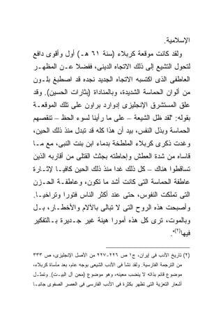 ‫ﺍﻹﺴﻼﻤﻴﺔ.‬
‫ﻭﻟﻘﺩ ﻜﺎﻨﺕ ﻤﻭﻗﻌﺔ ﻜﺭﺒﻼﺀ )ﺴﻨﺔ ١٦ ﻫـ( ﺃﻭل ﻭﺃﻗﻭﻯ ﺩﺍﻓﻊ‬
‫ﻟﺘﺤﻭل ﺍﻟﺘﺸﻴﻊ ﺇﻟﻰ ﺫﻟﻙ ﺍﻻﺘﺠﺎﻩ ﺍﻟﺩﻴﻨﻰ، ﻓﻔﻀﻼ ﻋـﻥ ﺍﻟﻤﻅﻬـﺭ‬
            ‫ﹰ‬
‫ﺍﻟﻌﺎﻁﻔﻰ ﺍﻟﺫﻯ ﺍﻜﺘﺴﺒﻪ ﺍﻻﺘﺠﺎﻩ ﺍﻟﺠﺩﻴﺩ ﻨﺠﺩﻩ ﻗﺩ ﺍﺼﻁﺒﻎ ﺒﻠـﻭﻥ‬
‫ﻤﻥ ﺃﻟﻭﺍﻥ ﺍﻟﺤﻤﺎﺴﺔ ﺍﻟﺸﺩﻴﺩﺓ، ﻭﺒﺎﻟﻤﻨﺎﺩﺍﺓ )ﺒﺜﺎﺭﺍﺕ ﺍﻟﺤﺴﻴﻥ(. ﻭﻗﺩ‬
‫ﻋﻠﻕ ﺍﻟﻤﺴﺘﺸﺭﻕ ﺍﻹﻨﺠﻠﻴﺯﻯ ﺇﺩﻭﺍﺭﺩ ﺒﺭﺍﻭﻥ ﻋﻠﻰ ﺘﻠﻙ ﺍﻟﻤﻭﻗﻌـﺔ‬
‫ﺒﻘﻭﻟﻪ: "ﻟﻘﺩ ﻅل ﺍﻟﺸﻴﻌﺔ – ﻋﻠﻰ ﻤﺎ ﺭﺃﻴﻨﺎ ﻟﺴﻭﺀ ﺍﻟﺤﻅ – ﺘﻨﻘﺼﻬﻡ‬
‫ﺍﻟﺤﻤﺎﺴﺔ ﻭﺒﺫل ﺍﻟﻨﻔﺱ، ﺒﻴﺩ ﺃﻥ ﻫﺫﺍ ﻜﻠﻪ ﻗﺩ ﺘﺒﺩل ﻤﻨﺫ ﺫﻟﻙ ﺍﻟﺤﻴﻥ،‬
‫ﻭﻏﺩﺕ ﺫﻜﺭﻯ ﻜﺭﺒﻼﺀ ﺍﻟﻤﻠﻁﺨﺔ ﺒﺩﻤﺎﺀ ﺍﺒﻥ ﺒﻨﺕ ﺍﻟﻨﺒﻰ، ﻤﻊ ﻤـﺎ‬
‫ﻗﺎﺴﺎﻩ ﻤﻥ ﺸﺩﺓ ﺍﻟﻌﻁﺵ ﻭﺇﺤﺎﻁﺘﻪ ﺒﺠﺜﺙ ﺍﻟﻘﺘﻠﻰ ﻤﻥ ﺃﻗﺎﺭﺒﻪ ﺍﻟﺫﻴﻥ‬
‫ﺘﺴﺎﻗﻁﻭﺍ ﻫﻨﺎﻙ – ﻜل ﺫﻟﻙ ﻏﺩﺍ ﻤﻨﺫ ﺫﻟﻙ ﺍﻟﺤﻴﻥ ﻜﺎﻓ ‪‬ـﺎ ﻹﺜـﺎﺭﺓ‬
         ‫ﻴ‬
‫ﻋﺎﻁﻔﺔ ﺍﻟﺤﻤﺎﺴﺔ ﺍﻟﺘﻰ ﻜﺎﻨﺕ ﺃﺸﺩ ﻤﺎ ﺘﻜﻭﻥ، ﻭﻋﺎﻁﻔـﺔ ﺍﻟﺤـﺯﻥ‬
‫ﺍﻟﺘﻰ ﺘﻤﻠﻜﺕ ﺍﻟﻨﻔﻭﺱ، ﺤﺘﻰ ﻋﻨﺩ ﺃﻜﺜﺭ ﺍﻟﻨﺎﺱ ﻓﺘﻭ ‪‬ﺍ ﻭﺘﺭﺍﺨ ‪‬ـﺎ.‬
   ‫ﻴ‬        ‫ﺭ‬
‫ﻭﺃﺼﺒﺤﺕ ﻫﺫﻩ ﺍﻟﺭﻭﺡ ﺍﻟﺘﻰ ﻻ ﺘﺒﺎﻟﻰ ﺒﺎﻵﻻﻡ ﻭﺍﻷﺨﻁـﺎﺭ، ﺒـل‬
‫ﻭﺒﺎﻟﻤﻭﺕ، ﺘﺭﻯ ﻜل ﻫﺫﻩ ﺃﻤﻭ ‪‬ﺍ ﻫﻴﻨﺔ ﻏﻴﺭ ﺠـﺩﻴﺭﺓ ﺒـﺎﻟﺘﻔﻜﻴﺭ‬
                           ‫ﺭ‬
                                                                 ‫ﻓﻴﻬﺎ)٢(".‬

‫)٢( ﺘﺎﺭﻴﺦ ﺍﻷﺩﺏ ﻓﻰ ﺇﻴﺭﺍﻥ، ﺝ١ ﺹ ٦٢٢-٧٢٢ ﻤﻥ ﺍﻷﺼل ﺍﻹﻨﺠﻠﻴﺯﻯ، ﺹ ٣٣٣‬
‫ﻤﻥ ﺍﻟﺘﺭﺠﻤﺔ ﺍﻟﻔﺎﺭﺴﻴﺔ. ﻭﻟﻘﺩ ﻨﺸﺄ ﻓﻰ ﺍﻷﺩﺏ ﺍﻟﺸﻴﻌﻰ ﺒﻭﺠﻪ ﻋﺎﻡ، ﺒﻌﺩ ﻤﺄﺴﺎﺓ ﻜﺭﺒﻼﺀ،‬
‫ﻤﻭﻀﻭﻉ ﻗﺎﺌﻡ ﺒﺫﺍﺘﻪ ﻻ ﻴﻨﻀﺏ ﻤﻌﻴﻨﻪ، ﻭﻫﻭ ﻤﻭﻀﻭﻉ )ﻤﺤﻥ ﺁل ﺍﻟﺒﻴـﺕ(. ﻭﺘﻤﺜـل‬
‫ﺃﺸﻌﺎﺭ ﺍﻟﺘﻌﺯﻴﺔ ﺍﻟﺘﻰ ﺘﻅﻬﺭ ﺒﻜﺜﺭﺓ ﻓﻰ ﺍﻷﺩﺏ ﺍﻟﻔﺎﺭﺴﻰ ﻓﻰ ﺍﻟﻌﺼﺭ ﺍﻟﺼﻔﻭﻯ ﺠﺎﻨ ‪‬ـﺎ‬
  ‫ﺒ‬
 