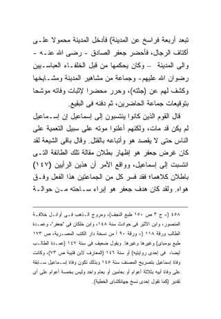 ‫ﺘﺒﻌﺩ ﺃﺭﺒﻌﺔ ﻓﺭﺍﺴﺦ ﻋﻥ ﺍﻟﻤﺩﻴﻨﺔ( ﻓﺄﺩﺨل ﺍﻟﻤﺩﻴﻨﺔ ﻤﺤﻤﻭﻻ ﻋﻠـﻰ‬
‫ﺃﻜﺘﺎﻑ ﺍﻟﺭﺠﺎل، ﻓﺄﺤﻀﺭ ﺠﻌﻔﺭ ﺍﻟﺼﺎﺩﻕ - ﺭﻀﻰ ﺍﷲ ﻋﻨـﻪ -‬
‫ﻭﺍﻟﻰ ﺍﻟﻤﺩﻴﻨﺔ – ﻭﻜﺎﻥ ﻴﺤﻜﻤﻬﺎ ﻤﻥ ﻗﺒل ﺍﻟﺨﻠﻔـﺎﺀ ﺍﻟﻌﺒﺎﺴـﻴﻴﻥ‬
‫ﺭﻀﻭﺍﻥ ﺍﷲ ﻋﻠﻴﻬﻡ- ﻭﺠﻤﺎﻋﺔ ﻤﻥ ﻤﺸﺎﻫﻴﺭ ﺍﻟﻤﺩﻴﻨﺔ ﻭﻤﺸـﺎﻴﺨﻬﺎ‬
‫ﻭﻜﺸﻑ ﻟﻬﻡ ﻋﻥ )ﺠﺜﺘﻪ(، ﻭﺤﺭﺭ ﻤﺤﻀ ‪‬ﺍ ﻹﺜﺒﺎﺕ ﻭﻓﺎﺘﻪ ﻤﻭﺸ ‪‬ﺎ‬
 ‫ﺤ‬                  ‫ﺭ‬
                 ‫ﺒﺘﻭﻗﻴﻌﺎﺕ ﺠﻤﺎﻋﺔ ﺍﻟﺤﺎﻀﺭﻴﻥ، ﺜﻡ ﺩﻓﻨﻪ ﻓﻰ ﺍﻟﺒﻘﻴﻊ.‬
‫ﻗﺎل ﺍﻟﻘﻭﻡ ﺍﻟﺫﻴﻥ ﻜﺎﻨﻭﺍ ﻴﻨﺘﺴﺒﻭﻥ ﺇﻟﻰ ﺇﺴﻤﺎﻋﻴل ﺇﻥ ﺇﺴـﻤﺎﻋﻴل‬
‫ﻟﻡ ﻴﻜﻥ ﻗﺩ ﻤﺎﺕ، ﻭﻟﻜﻨﻬﻡ ﺃﻋﻠﻨﻭﺍ ﻤﻭﺘﻪ ﻋﻠﻰ ﺴﺒﻴل ﺍﻟﺘﻌﻤﻴﺔ ﻋﻠﻰ‬
‫ﺍﻟﻨﺎﺱ ﺤﺘﻰ ﻻ ﻴﻘﺼﺩ ﻫﻭ ﻭﺃﺘﺒﺎﻋﻪ ﺒﺎﻟﻘﺘل. ﻭﻗﺎل ﺒﺎﻗﻰ ﺍﻟﺸﻴﻌﺔ ﻟﻘﺩ‬
‫ﻜﺎﻥ ﻏﺭﺽ ﺠﻌﻔﺭ ﻫﻭ ﺇﻅﻬﺎﺭ ﺒﻁﻼﻥ ﻤﻘﺎﻟﺔ ﺘﻠﻙ ﺍﻟﻁﺎﺌﻔﺔ ﺍﻟﺘـﻰ‬
‫ﺍﻨﺘﺴﺒﺕ ﺇﻟﻰ ﺇﺴﻤﺎﻋﻴل، ﻭﻭﺍﻗﻊ ﺍﻷﻤﺭ ﺃﻥ ﻫﺫﻴﻥ ﺍﻟﺭﺃﻴﻴﻥ )٧٤١(‬
‫ﺒﺎﻁﻼﻥ ﻜﻼﻫﻤﺎ؛ ﻓﻘﺩ ﻓﺴﺭ ﻜل ﻤﻥ ﺍﻟﺠﻤﺎﻋﺘﻴﻥ ﻫﺫﺍ ﺍﻟﻔﻌل ﻭﻓـﻕ‬
‫ﻫﻭﺍﻩ. ﻭﻟﻘﺩ ﻜﺎﻥ ﻫﺩﻑ ﺠﻌﻔﺭ ﻫﻭ ﺇﺒﺭﺍﺀ ﺴـﺎﺤﺘﻪ ﻤـﻥ ﺤﻭﺍﻟـﺔ‬


‫٨٥٤ )= ﺝ ٣ ﺹ ٠٥١ ﻁﺒﻊ ﺍﻟﻨﺠﻑ(، ﻭﻤﺭﻭﺝ ﺍﻟـﺫﻫﺏ ﻓـﻰ ﺃﻭﺍﺌـل ﺨﻼﻓـﺔ‬
‫ﺍﻟﻤﻨﺼﻭﺭ، ﻭﺍﺒﻥ ﺍﻷﺜﻴﺭ ﻓﻰ ﺤﻭﺍﺩﺙ ﺴﻨﺔ ٨٤١، ﻭﺍﺒﻥ ﺨﻠﻜﺎﻥ ﻓﻰ "ﺠﻌﻔﺭ"، ﻭﻋﻤـﺩﺓ‬
‫ﺍﻟﻁﺎﻟﺏ ﻭﺭﻗﺔ ٨١١ )= ﻭﺭﻗﺔ ٠٩ ﺃ ﻤﻥ ﻨﺴﺨﺔ ﺩﺍﺭ ﺍﻟﻜﺘﺏ ﺍﻟﻤﺼـﺭﻴﺔ، ﺹ ٣٧١‬
‫ﻁﺒﻊ ﺒﻭﻤﺒﺎﻯ( ﻭﻏﻴﺭﻫﺎ ﻭﻏﻴﺭﻫﺎ. ﻭﺒﻘﻭل ﻀﻌﻴﻑ ﻓﻰ ﺴﻨﺔ ٧٤١ )ﻋﻤـﺩﺓ ﺍﻟﻁﺎﻟـﺏ‬
‫ﺃﻴ ‪‬ﺎ، ﻓﻰ ﺇﺤﺩﻯ ﺭﻭﺍﻴﺘﻴﻪ( ﺃﻭ ﺴﻨﺔ ٦٤١ )ﺍﻟﻤﻌﺎﺭﻑ ﻻﺒﻥ ﻗﺘﻴﺒﺔ ﺹ ٣٧(، ﻭﻜﺎﻨﺕ‬
                                                              ‫ﻀ‬
‫ﻭﻓﺎﺓ ﺇﺴﻤﺎﻋﻴل ﺒﺘﺼﺭﻴﺢ ﺍﻟﻤﺼﻨﻑ ﺴﻨﺔ ٥٤١ ﻭﺒﺫﻟﻙ ﺘﻜﻭﻥ ﻭﻓﺎﺓ ﺇﺴـﻤﺎﻋﻴل ﺴـﺎﺒﻘﺔ‬
‫ﻋﻠﻰ ﻭﻓﺎﺓ ﺃﺒﻴﻪ ﺒﺜﻼﺜﺔ ﺃﻋﻭﺍﻡ ﺃﻭ ﺒﻌﺎﻤﻴﻥ ﺃﻭ ﺒﻌﺎﻡ ﻭﺍﺤﺩ ﻭﻟﻴﺱ ﺒﺨﻤﺴﺔ ﺃﻋﻭﺍﻡ ﻋﻠﻰ ﺃﻯ‬
                            ‫ﺘﻘﺩﻴﺭ )ﻜﻤﺎ ﺘﻘﻭل ﺇﺤﺩﻯ ﻨﺴﺦ ﺠﻬﺎﻨﻜﺸﺎﻯ ﺍﻟﺨﻁﻴﺔ(.‬
 