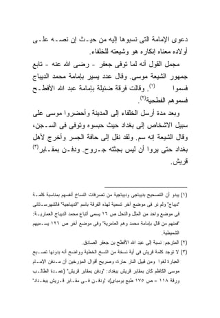 ‫ﺩﻋﻭﻯ ﺍﻹﻤﺎﻤﺔ ﺍﻟﺘﻰ ﻨﺴﺒﻭﻫﺎ ﺇﻟﻴﻪ ﻤﻥ ﺤﻴـﺙ ﺇﻥ ﻨﺼـﻪ ﻋﻠـﻰ‬
               ‫ﺃﻭﻻﺩﻩ ﻤﻌﻨﺎﻩ ﺇﻨﻜﺎﺭﻩ ﻫﻭ ﻭﺸﻴﻌﺘﻪ ﻟﻠﺨﻠﻔﺎﺀ.‬
‫ﻤﺠﻤل ﺍﻟﻘﻭل ﺃﻨﻪ ﻟﻤﺎ ﺘﻭﻓﻰ ﺠﻌﻔﺭ - ﺭﻀﻰ ﺍﷲ ﻋﻨﻪ - ﺘﺎﺒﻊ‬
‫ﺠﻤﻬﻭﺭ ﺍﻟﺸﻴﻌﺔ ﻤﻭﺴﻰ. ﻭﻗﺎل ﻋﺩﺩ ﻴﺴﻴﺭ ﺒﺈﻤﺎﻤﺔ ﻤﺤﻤﺩ ﺍﻟﺩﻴﺒﺎﺝ‬
‫)١(. ﻭﻗﺎﻟﺕ ﻓﺭﻗﺔ ﻀﺌﻴﻠﺔ ﺒﺈﻤﺎﻤﺔ ﻋﺒﺩ ﺍﷲ ﺍﻷﻓﻁـﺢ‬      ‫ﻓﺴﻤﻭﺍ‬
                                  ‫ﻓﺴﻤﻭﻫﻡ ﺍﻟﻔﻁﺤﻴﺔ)٢(.‬
‫ﻭﺒﻌﺩ ﻤﺩﺓ ﺃﺭﺴل ﺍﻟﺨﻠﻔﺎﺀ ﺇﻟﻰ ﺍﻟﻤﺩﻴﻨﺔ ﻭﺃﺤﻀﺭﻭﺍ ﻤﻭﺴﻰ ﻋﻠﻰ‬
‫ﺴﺒﻴل ﺍﻻﺸﺨﺎﺹ ﺇﻟﻰ ﺒﻐﺩﺍﺩ ﺤﻴﺙ ﺤﺒﺴﻭﻩ ﻭﺘﻭﻓﻰ ﻓﻰ ﺍﻟﺴـﺠﻥ،‬
‫ﻭﻗﺎل ﺍﻟﺸﻴﻌﺔ ﺇﻨﻪ ﺴﻡ. ﻭﻟﻘﺩ ﻨﻘل ﺇﻟﻰ ﺤﺎﻓﺔ ﺍﻟﺠﺴﺭ ﻭﺃﺨﺭﺝ ﻷﻫل‬
‫) ٣(‬
       ‫ﺒﻐﺩﺍﺩ ﺤﺘﻰ ﻴﺭﻭﺍ ﺃﻥ ﻟﻴﺱ ﺒﺠﺜﺘﻪ ﺠـﺭﻭﺡ. ﻭﺩﻓـﻥ ﺒﻤﻘـﺎﺒﺭ‬
                                                 ‫ﻗﺭﻴﺵ.‬



‫)١( ﻴﺒﺩﻭ ﺃﻥ ﺍﻟﺘﺼﺤﻴﺢ ﺒﺩﻴﺒﺎﺠﻰ ﻭﺩﻴﺒﺎﺠﻴﺔ ﻤﻥ ﺘﺼﺭﻓﺎﺕ ﺍﻟﻨﺴﺎﺥ ﺃﻨﻔﺴﻬﻡ ﺒﻤﻨﺎﺴﺒﺔ ﻜﻠﻤـﺔ‬
‫"ﺩﻴﺒﺎﺝ" ﻭﻟﻡ ﻨﺭ ﻓﻰ ﻤﻭﻀﻊ ﺁﺨﺭ ﺘﺴﻤﻴﺔ ﻟﻬﺫﻩ ﺍﻟﻔﺭﻗﺔ ﺒﺎﺴﻡ "ﺍﻟﺩﻴﺒﺎﺠﻴﺔ" ﻓﺎﻟﺸﻬﺭﺴـﺘﺎﻨﻰ‬
‫ﻓﻰ ﻤﻭﻀﻊ ﻭﺍﺤﺩ ﻤﻥ ﺍﻟﻤﻠل ﻭﺍﻟﻨﺤل ﺹ ٦١ ﻴﺴﻤﻰ ﺃﺘﺒﺎﻉ ﻤﺤﻤﺩ ﺍﻟﺩﻴﺒﺎﺝ ﺍﻟﻌﻤﺎﺭﻴـﺔ:‬
‫"ﻓﻤﻨﻬﻡ ﻤﻥ ﻗﺎل ﺒﺈﻤﺎﻤﺔ ﻤﺤﻤﺩ ﻭﻫﻡ ﺍﻟﻌﺎﻤﺭﻴﺔ" ﻭﻓﻰ ﻤﻭﻀﻊ ﺁﺨﺭ ﺹ ٦٢١ ﻴﺴـﻤﻴﻬﻡ‬
                                                                ‫ﺍﻟﺸﻤﻴﻁﻴﺔ.‬
                        ‫)٢( ﺍﻟﻤﺘﺭﺠﻡ: ﻨﺴﺒﺔ ﺇﻟﻰ ﻋﺒﺩ ﺍﷲ ﺍﻷﻓﻁﺢ ﺒﻥ ﺠﻌﻔﺭ ﺍﻟﺼﺎﺩﻕ.‬
‫)٣( ﻻ ﺘﻭﺠﺩ ﻜﻠﻤﺔ ﻗﺭﻴﺵ ﻓﻰ ﺃﻴﺔ ﻨﺴﺨﺔ ﻤﻥ ﺍﻟﻨﺴﺦ ﺍﻟﺨﻁﻴﺔ ﻭﻭﺍﻀﺢ ﺃﻨﻪ ﺒﺩﻭﻨﻬﺎ ﺘﺼـﺒﺢ‬
‫ﺍﻟﻌﺒﺎﺭﺓ ﻟﻐ ‪‬ﺍ ﻭﻤﻥ ﻗﺒﻴل ﺍﻟﻨﺎﺭ ﺤﺎﺭﺓ، ﻭﺼﺭﻴﺢ ﺃﻗﻭﺍل ﺍﻟﻤﺅﺭﺨﻴﻥ ﺃﻥ ﻤـﺩﻓﻥ ﺍﻹﻤـﺎﻡ‬
                                                           ‫ﻭ‬
‫ﻤﻭﺴﻰ ﺍﻟﻜﺎﻅﻡ ﻜﺎﻥ ﺒﻤﻘﺎﺒﺭ ﻗﺭﻴﺵ ﺒﺒﻐﺩﺍﺩ: "ﻭﺩﻓﻥ ﺒﻤﻘﺎﺒﺭ ﻗﺭﻴﺵ" )ﻋﻤـﺩﺓ ﺍﻟﻁﺎﻟـﺏ‬
‫ﻭﺭﻗﺔ ٨١١ = ﺹ ٥٧١ ﻁﺒﻊ ﺒﻭﻤﺒﺎﻯ(، "ﻭﺩﻓـﻥ ﻓـﻰ ﻤﻘـﺎﺒﺭ ﻗـﺭﻴﺵ ﺒﺒﻐـﺩﺍﺩ"‬
 