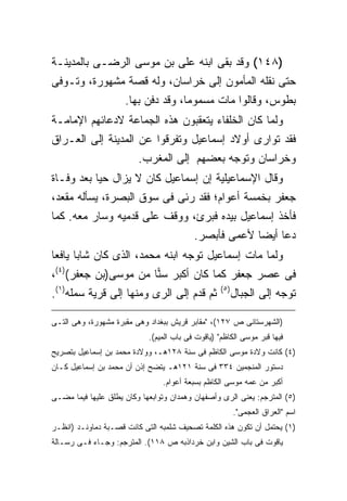 ‫)٨٤١( ﻭﻗﺩ ﺒﻘﻰ ﺍﺒﻨﻪ ﻋﻠﻰ ﺒﻥ ﻤﻭﺴﻰ ﺍﻟﺭﻀـﻰ ﺒﺎﻟﻤﺩﻴﻨـﺔ‬
‫ﺤﺘﻰ ﻨﻘﻠﻪ ﺍﻟﻤﺄﻤﻭﻥ ﺇﻟﻰ ﺨﺭﺍﺴﺎﻥ، ﻭﻟﻪ ﻗﺼﺔ ﻤﺸﻬﻭﺭﺓ، ﻭﺘـﻭﻓﻰ‬
              ‫ﺒﻁﻭﺱ، ﻭﻗﺎﻟﻭﺍ ﻤﺎﺕ ﻤﺴﻤﻭ ‪‬ﺎ، ﻭﻗﺩ ﺩﻓﻥ ﺒﻬﺎ.‬
                             ‫ﻤ‬
‫ﻭﻟﻤﺎ ﻜﺎﻥ ﺍﻟﺨﻠﻔﺎﺀ ﻴﺘﻌﻘﺒﻭﻥ ﻫﺫﻩ ﺍﻟﺠﻤﺎﻋﺔ ﻻﺩﻋﺎﺌﻬﻡ ﺍﻹﻤﺎﻤـﺔ‬
‫ﻓﻘﺩ ﺘﻭﺍﺭﻯ ﺃﻭﻻﺩ ﺇﺴﻤﺎﻋﻴل ﻭﺘﻔﺭﻗﻭﺍ ﻋﻥ ﺍﻟﻤﺩﻴﻨﺔ ﺇﻟﻰ ﺍﻟﻌـﺭﺍﻕ‬
                    ‫ﻭﺨﺭﺍﺴﺎﻥ ﻭﺘﻭﺠﻪ ﺒﻌﻀﻬﻡ ﺇﻟﻰ ﺍﻟﻤﻐﺭﺏ.‬
‫ﻭﻗﺎل ﺍﻹﺴﻤﺎﻋﻴﻠﻴﺔ ﺇﻥ ﺇﺴﻤﺎﻋﻴل ﻜﺎﻥ ﻻ ﻴﺯﺍل ﺤ ‪‬ﺎ ﺒﻌﺩ ﻭﻓـﺎﺓ‬
           ‫ﻴ‬
‫ﺠﻌﻔﺭ ﺒﺨﻤﺴﺔ ﺃﻋﻭﺍﻡ؛ ﻓﻘﺩ ﺭﺌﻰ ﻓﻰ ﺴﻭﻕ ﺍﻟﺒﺼﺭﺓ، ﻴﺴﺄﻟﻪ ﻤﻘﻌﺩ،‬
‫ﻓﺄﺨﺫ ﺇﺴﻤﺎﻋﻴل ﺒﻴﺩﻩ ﻓﺒﺭﺉ، ﻭﻭﻗﻑ ﻋﻠﻰ ﻗﺩﻤﻴﻪ ﻭﺴﺎﺭ ﻤﻌﻪ. ﻜﻤﺎ‬
                             ‫ﺩﻋﺎ ﺃﻴ ‪‬ﺎ ﻷﻋﻤﻰ ﻓﺄﺒﺼﺭ.‬
                                            ‫ﻀ‬
‫ﻭﻟﻤﺎ ﻤﺎﺕ ﺇﺴﻤﺎﻋﻴل ﺘﻭﺠﻪ ﺍﺒﻨﻪ ﻤﺤﻤﺩ، ﺍﻟﺫﻯ ﻜﺎﻥ ﺸﺎ ‪‬ﺎ ﻴﺎﻓ ‪‬ﺎ‬
 ‫ﺒ ﻌ‬
‫ﻓﻰ ﻋﺼﺭ ﺠﻌﻔﺭ ﻜﻤﺎ ﻜﺎﻥ ﺃﻜﺒﺭ ﺴ ‪‬ﺎ ﻤﻥ ﻤﻭﺴﻰ)ﺒﻥ ﺠﻌﻔﺭ()٤(،‬
                      ‫ﻨ‬
‫ﺜﻡ ﻗﺩﻡ ﺇﻟﻰ ﺍﻟﺭﻯ ﻭﻤﻨﻬﺎ ﺇﻟﻰ ﻗﺭﻴﺔ ﺴﻤﻠﻪ)١(.‬            ‫) ٥(‬
                                                          ‫ﺘﻭﺠﻪ ﺇﻟﻰ ﺍﻟﺠﺒﺎل‬

‫)ﺍﻟﺸﻬﺭﺴﺘﺎﻨﻰ ﺹ ٧٢١(، "ﻤﻘﺎﺒﺭ ﻗﺭﻴﺵ ﺒﺒﻐﺩﺍﺩ ﻭﻫﻰ ﻤﻘﺒﺭﺓ ﻤﺸﻬﻭﺭﺓ، ﻭﻫﻰ ﺍﻟﺘـﻰ‬
                            ‫ﻓﻴﻬﺎ ﻗﺒﺭ ﻤﻭﺴﻰ ﺍﻟﻜﺎﻅﻡ" )ﻴﺎﻗﻭﺕ ﻓﻰ ﺒﺎﺏ ﺍﻟﻤﻴﻡ(.‬
‫)٤( ﻜﺎﻨﺕ ﻭﻻﺩﺓ ﻤﻭﺴﻰ ﺍﻟﻜﺎﻅﻡ ﻓﻰ ﺴﻨﺔ ٨٢١ﻫـ، ﻭﻭﻻﺩﺓ ﻤﺤﻤﺩ ﺒﻥ ﺇﺴﻤﺎﻋﻴل ﺒﺘﺼﺭﻴﺢ‬
‫ﺩﺴﺘﻭﺭ ﺍﻟﻤﻨﺠﻤﻴﻥ ٤٣٣ ﻓﻰ ﺴﻨﺔ ١٢١ﻫـ ﻴﺘﻀﺢ ﺇﺫﻥ ﺃﻥ ﻤﺤﻤﺩ ﺒﻥ ﺇﺴﻤﺎﻋﻴل ﻜـﺎﻥ‬
                                ‫ﺃﻜﺒﺭ ﻤﻥ ﻋﻤﻪ ﻤﻭﺴﻰ ﺍﻟﻜﺎﻅﻡ ﺒﺴﺒﻌﺔ ﺃﻋﻭﺍﻡ.‬
‫)٥( ﺍﻟﻤﺘﺭﺠﻡ: ﻴﻌﻨﻰ ﺍﻟﺭﻯ ﻭﺃﺼﻔﻬﺎﻥ ﻭﻫﻤﺩﺍﻥ ﻭﺘﻭﺍﺒﻌﻬﺎ ﻭﻜﺎﻥ ﻴﻁﻠﻕ ﻋﻠﻴﻬﺎ ﻓﻴﻤﺎ ﻤﻀـﻰ‬
                                                          ‫ﺍﺴﻡ "ﺍﻟﻌﺭﺍﻕ ﺍﻟﻌﺠﻤﻰ".‬
‫)١( ﻴﺤﺘﻤل ﺃﻥ ﺘﻜﻭﻥ ﻫﺫﻩ ﺍﻟﻜﻠﻤﺔ ﺘﺼﺤﻴﻑ ﺸﻠﻤﺒﻪ ﺍﻟﺘﻰ ﻜﺎﻨﺕ ﻗﺼـﺒﺔ ﺩﻤﺎﻭﻨـﺩ )ﺍﻨﻅـﺭ‬
‫ﻴﺎﻗﻭﺕ ﻓﻰ ﺒﺎﺏ ﺍﻟﺸﻴﻥ ﻭﺍﺒﻥ ﺨﺭﺩﺍﺫﺒﻪ ﺹ ٨١١(. ﺍﻟﻤﺘﺭﺠﻡ: ﻭﺠـﺎﺀ ﻓـﻰ ﺭﺴـﺎﻟﺔ‬
 