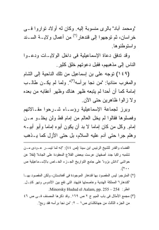 ‫"ﻭﻤﺤﻤﺩ ﺁﺒﺎﺩ" ﺒﺎﻟﺭﻯ ﻤﻨﺴﻭﺒﺔ ﺇﻟﻴﻪ. ﻭﻜﺎﻥ ﻟﻪ ﺃﻭﻻﺩ ﺘﻭﺍﺭﻭﺍ ﻓـﻰ‬
                                  ‫) ٢(‬
‫ﻤﻥ ﺃﻋﻤﺎل ﻭﻻﻴـﺔ ﺍﻟﺴـﻨﺩ‬                    ‫ﺨﺭﺍﺴﺎﻥ، ﺜﻡ ﺘﻭﺠﻬﻭﺍ ﺇﻟﻰ ﻗﻨﺩﻫﺎﺭ‬
                                                          ‫ﻭﺍﺴﺘﻭﻁﻨﻭﻫﺎ.‬
‫ﻭﻗﺩ ﺘﺩﻓﻕ ﺩﻋﺎﺓ ﺍﻹﺴﻤﺎﻋﻴﻠﻴﺔ ﻓﻰ ﺩﺍﺨل ﺍﻟﻭﻻﻴـﺎﺕ ﻭﺩﻋـﻭﺍ‬
                      ‫ﺍﻟﻨﺎﺱ ﺇﻟﻰ ﻤﺫﻫﺒﻬﻡ، ﻓﻘﺒل ﺩﻋﻭﺘﻬﻡ ﺨﻠﻕ ﻜﺜﻴﺭ.‬
‫)٩٤١( ﺘﻭﺠﻪ ﻋﻠﻰ ﺒﻥ ﺇﺴﻤﺎﻋﻴل ﻤﻥ ﺘﻠﻙ ﺍﻟﻨﺎﺤﻴﺔ ﺇﻟﻰ ﺍﻟﺸﺎﻡ‬
‫ﻭﺍﻟﻤﻐﺭﺏ ﻤﻨﺎﺩ ‪‬ﺎ: "ﻤﻥ ﻨﺠﺎ ﺒﺭﺃﺴﻪ)٣(". ﻭﻟﻤﺎ ﻟﻡ ﻴﻜـﻥ ﻁﺎﻟـﺏ‬
                                        ‫ﻴ‬
‫ﺇﻤﺎﻤﺔ ﻜﻤﺎ ﺃﻥ ﺃﺤ ‪‬ﺍ ﻟﻡ ﻴﺘﺒﻌﻪ ﻅﻬﺭ ﻫﻨﺎﻙ ﻭﻅﻬﺭ ﺃﻋﻘﺎﺒﻪ ﻤﻥ ﺒﻌﺩﻩ‬
                                       ‫ﺩ‬
                           ‫ﻭﻻ ﺯﺍﻟﻭﺍ ﻅﺎﻫﺭﻴﻥ ﺤﺘﻰ ﺍﻵﻥ.‬
‫ﻭﺒﺭﺯ ﻟﺠﻤﺎﻋﺔ ﺍﻹﺴﻤﺎﻋﻴﻠﻴﺔ ﺭﺅﺴـﺎﺀ ﺸـﺭﺤﻭﺍ ﻤﻘـﺎﻻﺘﻬﻡ‬
‫ﻭﻓﺼﻠﻭﻫﺎ ﻓﻘﺎﻟﻭﺍ ﻟﻡ ﻴﺨل ﺍﻟﻌﺎﻟﻡ ﻤﻥ ﺇﻤﺎﻡ ﻗﻁ ﻭﻟﻥ ﻴﺨﻠـﻭ ﻤـﻥ‬
‫ﺇﻤﺎﻡ. ﻭﻜل ﻤﻥ ﻜﺎﻥ ﺇﻤﺎ ‪‬ﺎ ﻻ ﺒﺩ ﺃﻥ ﻴﻜﻭﻥ ﺃﺒﻭﻩ ﺇﻤﺎ ‪‬ﺎ ﻭﺃﺒﻭ ﺃﺒﻴـﻪ‬
            ‫ﻤ‬                        ‫ﻤ‬
‫ﻭﻫﻠﻡ ﺠﺭﺍ ﺤﺘﻰ ﺁﺩﻡ ﻋﻠﻴﻪ ﺍﻟﺴﻼﻡ، ﺒل ﺤﺘﻰ ﺍﻷﺯل ﻜﻤﺎ ﻴـﺫﻫﺏ‬

‫ﺍﻟﻘﻀﺎﺀ ﻭﺍﻟﻘﺩﺭ ﻟﻠﺸﻴﺦ ﺍﻟﺭﺌﻴﺱ ﺍﺒﻥ ﺴﻴﻨﺎ )ﺹ ٤٤(: "ﺇﻨﻪ ﻟﻤﺎ ﺘﻴﺴـﺭ ﻋـﻭﺩﻯ ﻤـﻥ‬
‫ﺸﻠﻤﺒﻪ ﺭﺍﻜ ‪‬ﺎ ﺠﺩﺩ ﺃﺼﻔﻬﺎﻥ ﻋﺭﺴﺕ ﺒﺒﻌﺽ ﺍﻟﻘﻼﻉ ﺍﻟﻤﻌﻘﻭﺩﺓ ﻋﻠﻰ ﺍﻟﺠﺎﺩﺓ" )ﻨﻘﻼ ﻋﻥ‬
                                                         ‫ﺒ‬
‫ﺤﻭﺍﺸﻰ "ﺩﺍﻨﺵ ﺒﺯﻭﻩ" ﻋﻠﻰ ﺠﺎﻤﻊ ﺍﻟﺘﻭﺍﺭﻴﺦ ﺍﻟﺠـﺯﺀ ﺍﻟﺨـﺎﺹ ﺒﺎﻹﺴـﻤﺎﻋﻴﻠﻴﺔ ﺹ‬
                                                                  ‫٠٠٢(.‬
‫)٢( ﺍﻟﻤﺘﺭﺠﻡ: ﻟﻴﺱ ﺍﻟﻤﻘﺼﻭﺩ ﺒﻬﺎ ﻗﻨﺩﻫﺎﺭ ﺍﻟﻤﻭﺠﻭﺩﺓ ﻓﻰ ﺃﻓﻐﺎﻨﺴﺘﺎﻥ، ﻭﻟﻜﻥ ﺍﻟﻤﻘﺼﻭﺩ ﺒﻬـﺎ‬
‫"ﻜﻨﺩﻫﺎﺭﺍ" ﺍﻟﻤﻤﻠﻜﺔ ﺍﻟﻬﻨﺩﻴﺔ ﻭﻋﺎﺼﻤﺘﻬﺎ ﻓﺎﻴﻬﻨﺩ ﺍﻟﺘﻰ ﺘﻘﻊ ﺒﻴﻥ ﺍﻷﻨﺩﻭﺱ ﻭﻨﻬﺭ ﻜﺎﺒـل.‬
                 ‫ﺍﻨﻅﺭ: 452 – 552 .‪.Minorsky Hudud el Aalam, pp‬‬
‫)٣( ﻤﺠﻤﻊ ﺍﻷﻤﺜﺎل ﻓﻰ ﺒﺎﺏ ﺍﻟﻤﻴﻡ ﺝ ٢ ﺹ ٩٦١. ﻭﻗﺩ ﺫﻜﺭﻫﺎ ﺍﻟﻤﺼﻨﻑ ﻓـﻰ ﺹ ٦٤‬
         ‫ﻤﻥ ﺍﻟﺠﺯﺀ ﺍﻟﺜﺎﻟﺙ ﻤﻥ ﺠﻬﺎﻨﻜﺸﺎﻯ ﺹ١ – ٢: "ﻤﻥ ﻨﺠﺎ ﺒﺭﺃﺴﻪ ﻓﻘﺩ ﺭﺒﺢ".‬
 