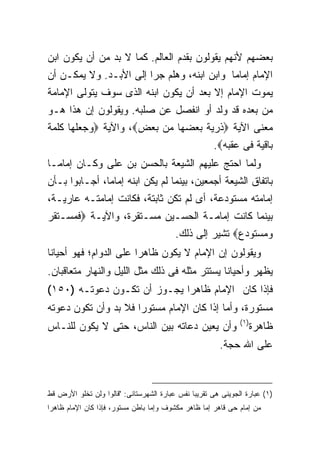 ‫ﺒﻌﻀﻬﻡ ﻷﻨﻬﻡ ﻴﻘﻭﻟﻭﻥ ﺒﻘﺩﻡ ﺍﻟﻌﺎﻟﻡ. ﻜﻤﺎ ﻻ ﺒﺩ ﻤﻥ ﺃﻥ ﻴﻜﻭﻥ ﺍﺒﻥ‬
‫ﺍﻹﻤﺎﻡ ﺇﻤﺎ ‪‬ﺎ ﻭﺍﺒﻥ ﺍﺒﻨﻪ، ﻭﻫﻠﻡ ﺠﺭﺍ ﺇﻟﻰ ﺍﻷﺒـﺩ. ﻭﻻ ﻴﻤﻜـﻥ ﺃﻥ‬
                                            ‫ﻤ‬
‫ﻴﻤﻭﺕ ﺍﻹﻤﺎﻡ ﺇﻻ ﺒﻌﺩ ﺃﻥ ﻴﻜﻭﻥ ﺍﺒﻨﻪ ﺍﻟﺫﻯ ﺴﻭﻑ ﻴﺘﻭﻟﻰ ﺍﻹﻤﺎﻤﺔ‬
‫ﻤﻥ ﺒﻌﺩﻩ ﻗﺩ ﻭﻟﺩ ﺃﻭ ﺍﻨﻔﺼل ﻋﻥ ﺼﻠﺒﻪ. ﻭﻴﻘﻭﻟﻭﻥ ﺇﻥ ﻫﺫﺍ ﻫـﻭ‬
‫ﻤﻌﻨﻰ ﺍﻵﻴﺔ ‪‬ﺫﺭﻴﺔ ﺒﻌﻀﻬﺎ ﻤﻥ ﺒﻌﺽ‪ ،‬ﻭﺍﻵﻴﺔ ‪‬ﻭﺠﻌﻠﻬﺎ ﻜﻠﻤﺔ‬
                                    ‫ﺒﺎﻗﻴﺔ ﻓﻰ ﻋﻘﺒﻪ‪.‬‬
‫ﻭﻟﻤﺎ ﺍﺤﺘﺞ ﻋﻠﻴﻬﻡ ﺍﻟﺸﻴﻌﺔ ﺒﺎﻟﺤﺴﻥ ﺒﻥ ﻋﻠﻰ ﻭﻜـﺎﻥ ﺇﻤﺎ ‪‬ـﺎ‬
  ‫ﻤ‬
‫ﺒﺎﺘﻔﺎﻕ ﺍﻟﺸﻴﻌﺔ ﺃﺠﻤﻌﻴﻥ، ﺒﻴﻨﻤﺎ ﻟﻡ ﻴﻜﻥ ﺍﺒﻨﻪ ﺇﻤﺎ ‪‬ﺎ، ﺃﺠـﺎﺒﻭﺍ ﺒـﺄﻥ‬
               ‫ﻤ‬
‫ﺇﻤﺎﻤﺘﻪ ﻤﺴﺘﻭﺩﻋﺔ، ﺃﻯ ﻟﻡ ﺘﻜﻥ ﺜﺎﺒﺘﺔ، ﻓﻜﺎﻨﺕ ﺇﻤﺎﻤﺘـﻪ ﻋﺎﺭﻴـﺔ،‬
‫ﺒﻴﻨﻤﺎ ﻜﺎﻨﺕ ﺇﻤﺎﻤـﺔ ﺍﻟﺤﺴـﻴﻥ ﻤﺴـﺘﻘﺭﺓ، ﻭﺍﻵﻴـﺔ ‪‬ﻓﻤﺴـﺘﻘﺭ‬
                           ‫ﻭﻤﺴﺘﻭﺩﻉ‪ ‬ﺘﺸﻴﺭ ﺇﻟﻰ ﺫﻟﻙ.‬
‫ﻭﻴﻘﻭﻟﻭﻥ ﺇﻥ ﺍﻹﻤﺎﻡ ﻻ ﻴﻜﻭﻥ ﻅﺎﻫ ‪‬ﺍ ﻋﻠﻰ ﺍﻟﺩﻭﺍﻡ؛ ﻓﻬﻭ ﺃﺤﻴﺎ ﹰﺎ‬
 ‫ﻨ‬                       ‫ﺭ‬
‫ﻴﻅﻬﺭ ﻭﺃﺤﻴﺎ ﹰﺎ ﻴﺴﺘﺘﺭ ﻤﺜﻠﻪ ﻓﻰ ﺫﻟﻙ ﻤﺜل ﺍﻟﻠﻴل ﻭﺍﻟﻨﻬﺎﺭ ﻤﺘﻌﺎﻗﺒﺎﻥ.‬
                                               ‫ﻨ‬
‫ﻓﺈﺫﺍ ﻜﺎﻥ ﺍﻹﻤﺎﻡ ﻅﺎﻫ ‪‬ﺍ ﻴﺠـﻭﺯ ﺃﻥ ﺘﻜـﻭﻥ ﺩﻋﻭﺘـﻪ )٠٥١(‬
                             ‫ﺭ‬
‫ﻤﺴﺘﻭﺭﺓ، ﻭﺃﻤﺎ ﺇﺫﺍ ﻜﺎﻥ ﺍﻹﻤﺎﻡ ﻤﺴﺘﻭ ‪‬ﺍ ﻓﻼ ﺒﺩ ﻭﺃﻥ ﺘﻜﻭﻥ ﺩﻋﻭﺘﻪ‬
                      ‫ﺭ‬
                                                               ‫) ١(‬
‫ﻭﺃﻥ ﻴﻌﻴﻥ ﺩﻋﺎﺘﻪ ﺒﻴﻥ ﺍﻟﻨﺎﺱ، ﺤﺘﻰ ﻻ ﻴﻜﻭﻥ ﻟﻠﻨـﺎﺱ‬                           ‫ﻅﺎﻫﺭﺓ‬
                                                        ‫ﻋﻠﻰ ﺍﷲ ﺤﺠﺔ.‬



‫)١( ﻋﺒﺎﺭﺓ ﺍﻟﺠﻭﻴﻨﻰ ﻫﻰ ﺘﻘﺭﻴ ‪‬ﺎ ﻨﻔﺱ ﻋﺒﺎﺭﺓ ﺍﻟﺸﻬﺭﺴﺘﺎﻨﻰ: "ﻗﺎﻟﻭﺍ ﻭﻟﻥ ﺘﺨﻠﻭ ﺍﻷﺭﺽ ﻗﻁ‬
                                               ‫ﺒ‬
‫ﻤﻥ ﺇﻤﺎﻡ ﺤﻰ ﻗﺎﻫﺭ ﺇﻤﺎ ﻅﺎﻫﺭ ﻤﻜﺸﻭﻑ ﻭﺇﻤﺎ ﺒﺎﻁﻥ ﻤﺴﺘﻭﺭ، ﻓﺈﺫﺍ ﻜﺎﻥ ﺍﻹﻤﺎﻡ ﻅﺎﻫ ‪‬ﺍ‬
 ‫ﺭ‬
 