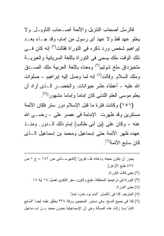 ‫ﻓﺎﻟﺭﺴل ﺃﺼﺤﺎﺏ ﺍﻟﺘﻨﺯﻴل ﻭﺍﻷﺌﻤﺔ ﺃﺼـﺤﺎﺏ ﺍﻟﺘﺄﻭﻴـل. ﻭﻻ‬
‫ﻴﺨﻠﻭ ﻋﻬﺩ ﻗﻁ ﻭﻻ ﻋﻬﺩ ﺃﻯ ﺭﺴﻭل ﻤﻥ ﺇﻤﺎﻡ، ﻭﻗﺩ ﺠـﺎﺀ ﺒﻌـﺩ‬
                 ‫) ٢(‬
‫ﺇﻨﻪ ﻜﺎﻥ ﻓـﻰ‬             ‫ﺇﺒﺭﺍﻫﻴﻡ ﺸﺨﺹ ﻭﺭﺩ ﺫﻜﺭﻩ ﻓﻰ ﺍﻟﺘﻭﺭﺍﺓ ﻓﻘﺎﻟﺕ‬
‫ﺫﻟﻙ ﺍﻟﻭﻗﺕ ﻤﻠﻙ ﻴﺴﻤﻰ ﻓﻰ ﺍﻟﺘﻭﺭﺍﺓ ﺒﺎﻟﻠﻐﺔ ﺍﻟﺴﺭﻴﺎﻨﻴﺔ ﻭﺍﻟﻌﺒﺭﻴـﺔ‬
                                              ‫) ٣(‬
‫ﻭﻤﻌﻨﺎﻩ ﺒﺎﻟﻠﻐﺔ ﺍﻟﻌﺭﺒﻴﺔ ﻤﻠﻙ ﺍﻟﺼـﺩﻕ‬                     ‫ﻤﻠﺨﻴﺯﺩﺍﻕ ﻤﻠﺦ ﺸﻭﻟﻴﻡ‬
                                                ‫) ٤(‬
‫ﺇﻨﻪ ﻟﻤﺎ ﻭﺼل ﺇﻟﻴﻪ ﺇﺒﺭﺍﻫﻴﻡ - ﺼﻠﻭﺍﺕ‬                       ‫ﻭﻤﻠﻙ ﺍﻟﺴﻼﻡ. ﻭﻗﺎﻟﺕ‬
‫ﺍﷲ ﻋﻠﻴﻪ - ﺃﻋﻁﺎﻩ ﻋﺸﺭ ﺤﻴﻭﺍﻨﺎﺕ. ﻭﺍﻟﺨﻀـﺭ ﺍﻟـﺫﻯ ﺃﺭﺍﺩ ﺃﻥ‬
          ‫ﻴﻌﻠﻡ ﻤﻭﺴﻰ ﺍﻟﻌﻠﻡ ﺍﻟﻠﺩﻨﻰ ﻜﺎﻥ ﺇﻤﺎ ‪‬ﺎ ﻭﺇﻤﺎ ‪‬ﺎ ﻤﺸﻬﻭ ‪‬ﺍ)٥(.‬
               ‫ﺭ‬       ‫ﻤ‬       ‫ﻤ‬
‫)١٥١( ﻭﻜﺎﻨﺕ ﻓﺘﺭﺓ ﻤﺎ ﻗﺒل ﺍﻹﺴﻼﻡ ﺩﻭﺭ ﺴﺘﺭ ﻓﻜﺎﻥ ﺍﻷﺌﻤﺔ‬
‫ﻤﺴﺘﺘﺭﻴﻥ ﻭﻗﺩ ﻅﻬﺭﺕ ﺍﻹﻤﺎﻤﺔ ﻓﻰ ﻋﺼﺭ ﻋﻠﻰ - ﺭﻀـﻰ ﺍﷲ‬
‫ﻋﻨﻪ - ﻭﻜﺎﻥ ﻋﻠﻰ )ﺒﻥ ﺃﺒﻰ ﻁﺎﻟﺏ( ﺇﻤﺎﻡ ﺫﻟﻙ ﺍﻟـﺩﻭﺭ. ﻭﻤﻨـﺫ‬
‫ﻋﻬﺩﻩ ﻅﻬﺭ ﺍﻷﺌﻤﺔ ﺤﺘﻰ ﺇﺴﻤﺎﻋﻴل ﻭﻤﺤﻤﺩ ﺒﻥ ﺇﺴﻤﺎﻋﻴل ﺍﻟـﺫﻯ‬
                                                       ‫ﻜﺎﻥ ﺴﺎﺒﻊ ﺍﻷﺌﻤﺔ)٦(.‬

‫ﻴﺠﻭﺯ ﺃﻥ ﻴﻜﻭﻥ ﺤﺠﺘﻪ ﻭﺩﻋﺎﺘﻪ ﻅـﺎﻫﺭﻴﻥ" )ﺍﻟﺸﻬﺭﺴـﺘﺎﻨﻰ ﺹ ٦٤١ = ﺝ ١ ﺹ‬
                                                         ‫٥٢٤ ﻁﺒﻊ ﺍﻷﺯﻫﺭ(.‬
                                                         ‫)٢( ﻴﻌﻨﻰ ﻗﺎﻟﺕ ﺍﻟﺘﻭﺭﺍﺓ.‬
    ‫)٣( ﺍﻟﺘﻭﺭﺍﺓ ﻓﻰ ﺘﺭﺍﺠﻤﻬﺎ ﺍﻟﻤﺨﺘﻠﻔﺔ، ﻁﺒﻊ ﻭﺍﻟﺘﻭﻥ، ﺴﻔﺭ ﺍﻟﺘﻜﻭﻴﻥ ﻓﺼل ٤١ ﺁﻴﺔ ٨١.‬
                                                              ‫)٤( ﻴﻌﻨﻰ ﺍﻟﺘﻭﺭﺍﺓ.‬
                             ‫)٥( ﺍﻟﻤﺘﺭﺠﻡ: ﻜﺫﺍ ﻓﻰ ﺍﻷﺼل: "ﺇﻤﺎﻡ ﺒﻭﺩ ﻨﺎﻤﺯﺩ ﺇﻤﺎﻡ".‬
‫)٦( ﻜﺫﺍ ﻓﻰ ﺠﻤﻴﻊ ﺍﻟﻨﺴﺦ، ﻭﻓﻰ ﺩﺴﺘﻭﺭ ﺍﻟﻤﻨﺠﻤﻴﻥ ﻭﺭﻗﺔ ٤٣٣ ﻴﻁﻠﻕ ﻋﻠﻴﻪ ﺃﻴ ‪‬ﺎ "ﺍﻟﺴﺎﺒﻊ‬
         ‫ﻀ‬
‫ﺍﻟﺘﺎﻡ" ﻭﻤﺎ ﺯﺍﻟﺕ ﻫﺫﻩ ﺍﻟﻤﺴﺄﻟﺔ ﻭﻫﻰ ﺃﻥ ﺍﻹﺴﻤﺎﻋﻴﻠﻴﺔ ﻴﻌﺩﻭﻥ ﻤﺤﻤﺩ ﺒـﻥ ﺇﺴـﻤﺎﻋﻴل‬
 