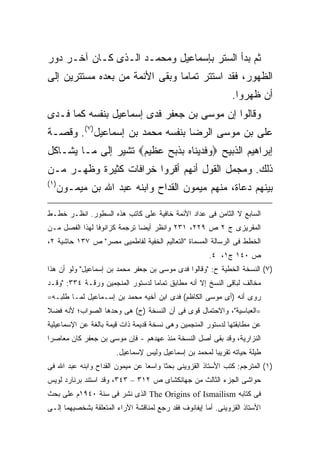 ‫ﺜﻡ ﺒﺩﺃ ﺍﻟﺴﺘﺭ ﺒﺈﺴﻤﺎﻋﻴل ﻭﻤﺤﻤـﺩ ﺍﻟـﺫﻯ ﻜـﺎﻥ ﺁﺨـﺭ ﺩﻭﺭ‬
‫ﺍﻟﻅﻬﻭﺭ، ﻓﻘﺩ ﺍﺴﺘﺘﺭ ﺘﻤﺎ ‪‬ﺎ ﻭﺒﻘﻰ ﺍﻷﺌﻤﺔ ﻤﻥ ﺒﻌﺩﻩ ﻤﺴﺘﺘﺭﻴﻥ ﺇﻟﻰ‬
                                ‫ﻤ‬
                                                               ‫ﺃﻥ ﻅﻬﺭﻭﺍ.‬
‫ﻭﻗﺎﻟﻭﺍ ﺇﻥ ﻤﻭﺴﻰ ﺒﻥ ﺠﻌﻔﺭ ﻓﺩﻯ ﺇﺴﻤﺎﻋﻴل ﺒﻨﻔﺴﻪ ﻜﻤﺎ ﻓـﺩﻯ‬
‫ﻋﻠﻰ ﺒﻥ ﻤﻭﺴﻰ ﺍﻟﺭﻀﺎ ﺒﻨﻔﺴﻪ ﻤﺤﻤﺩ ﺒﻥ ﺇﺴﻤﺎﻋﻴل)٧(. ﻭﻗﺼـﺔ‬
‫ﺇﺒﺭﺍﻫﻴﻡ ﺍﻟﺫﺒﻴﺢ ‪‬ﻭﻓﺩﻴﻨﺎﻩ ﺒﺫﺒﺢ ﻋﻅﻴﻡ‪ ‬ﺘﺸﻴﺭ ﺇﻟﻰ ﻤـﺎ ﻴﺸـﺎﻜل‬
‫ﺫﻟﻙ. ﻭﻤﺠﻤل ﺍﻟﻘﻭل ﺃﻨﻬﻡ ﺃﻗﺭﻭﺍ ﺨﺭﺍﻓﺎﺕ ﻜﺜﻴﺭﺓ ﻭﻅﻬـﺭ ﻤـﻥ‬
‫) ١(‬
       ‫ﺒﻴﻨﻬﻡ ﺩﻋﺎﺓ، ﻤﻨﻬﻡ ﻤﻴﻤﻭﻥ ﺍﻟﻘﺩﺍﺡ ﻭﺍﺒﻨﻪ ﻋﺒﺩ ﺍﷲ ﺒﻥ ﻤﻴﻤـﻭﻥ‬

‫ﺍﻟﺴﺎﺒﻊ ﻻ ﺍﻟﺜﺎﻤﻥ ﻓﻰ ﻋﺩﺍﺩ ﺍﻷﺌﻤﺔ ﺨﺎﻓﻴﺔ ﻋﻠﻰ ﻜﺎﺘﺏ ﻫﺫﻩ ﺍﻟﺴﻁﻭﺭ. ﺍﻨﻅـﺭ ﺨﻁـﻁ‬
‫ﺍﻟﻤﻘﺭﻴﺯﻯ ﺝ ٢ ﺹ ٩٢٢، ١٣٢ ﻭﺍﻨﻅﺭ ﺃﻴ ‪‬ﺎ ﺘﺭﺠﻤﺔ ﻜﺯﺍﻨﻭﻓﺎ ﻟﻬﺫﺍ ﺍﻟﻔﺼل ﻤـﻥ‬
                              ‫ﻀ‬
‫ﺍﻟﺨﻁﻁ ﻓﻰ ﺍﻟﺭﺴﺎﻟﺔ ﺍﻟﻤﺴﻤﺎﺓ "ﺍﻟﺘﻌﺎﻟﻴﻡ ﺍﻟﺨﻔﻴﺔ ﻟﻔﺎﻁﻤﻴﻰ ﻤﺼﺭ" ﺹ ٧٣١ ﺤﺎﺸﻴﺔ ٢،‬
                                                       ‫ﺹ ٠٤١ ﺝ١، ٤.‬
‫)٧( ﺍﻟﻨﺴﺨﺔ ﺍﻟﺨﻁﻴﺔ ﺡ: "ﻭﻗﺎﻟﻭﺍ ﻓﺩﻯ ﻤﻭﺴﻰ ﺒﻥ ﺠﻌﻔﺭ ﻤﺤﻤﺩ ﺒﻥ ﺇﺴﻤﺎﻋﻴل" ﻭﻟﻭ ﺃﻥ ﻫﺫﺍ‬
‫ﻤﺨﺎﻟﻑ ﻟﺒﺎﻗﻰ ﺍﻟﻨﺴﺦ ﺇﻻ ﺃﻨﻪ ﻤﻁﺎﺒﻕ ﺘﻤﺎ ‪‬ﺎ ﻟﺩﺴﺘﻭﺭ ﺍﻟﻤﻨﺠﻤﻴﻥ ﻭﺭﻗـﺔ ٤٣٣: "ﻭﻗـﺩ‬
                                  ‫ﻤ‬
‫ﺭﻭﻯ ﺃﻨﻪ )ﺃﻯ ﻤﻭﺴﻰ ﺍﻟﻜﺎﻅﻡ( ﻓﺩﻯ ﺍﺒﻥ ﺃﺨﻴﻪ ﻤﺤﻤﺩ ﺒﻥ ﺇﺴـﻤﺎﻋﻴل ﻟﻤـﺎ ﻁﻠﺒـﻪ=‬
‫=ﺍﻟﻌﺒﺎﺴﻴﺔ"، ﻭﺍﻻﺤﺘﻤﺎل ﻗﻭﻯ ﻓﻰ ﺃﻥ ﺍﻟﻨﺴﺨﺔ )ﺡ( ﻫﻰ ﻭﺤﺩﻫﺎ ﺍﻟﺼﻭﺍﺏ؛ ﻷﻨﻪ ﻓﻀﻼ‬
‫ﻋﻥ ﻤﻁﺎﺒﻘﺘﻬﺎ ﻟﺩﺴﺘﻭﺭ ﺍﻟﻤﻨﺠﻤﻴﻥ ﻭﻫﻰ ﻨﺴﺨﺔ ﻗﺩﻴﻤﺔ ﺫﺍﺕ ﻗﻴﻤﺔ ﺒﺎﻟﻐﺔ ﻋﻥ ﺍﻹﺴﻤﺎﻋﻴﻠﻴﺔ‬
‫ﺍﻟﻨﺯﺍﺭﻴﺔ، ﻭﻗﺩ ﺒﻘﻰ ﺃﺼل ﺍﻟﻨﺴﺨﺔ ﻤﻨﺫ ﻋﻬﺩﻫﻡ - ﻓﺈﻥ ﻤﻭﺴﻰ ﺒﻥ ﺠﻌﻔﺭ ﻜﺎﻥ ﻤﻌﺎﺼ ‪‬ﺍ‬
 ‫ﺭ‬
                       ‫ﻁﻴﻠﺔ ﺤﻴﺎﺘﻪ ﺘﻘﺭﻴ ‪‬ﺎ ﻟﻤﺤﻤﺩ ﺒﻥ ﺇﺴﻤﺎﻋﻴل ﻭﻟﻴﺱ ﻹﺴﻤﺎﻋﻴل.‬
                                                       ‫ﺒ‬
‫)١( ﺍﻟﻤﺘﺭﺠﻡ: ﻜﺘﺏ ﺍﻷﺴﺘﺎﺫ ﺍﻟﻘﺯﻭﻴﻨﻰ ﺒﺤ ﹰﺎ ﻭﺍﺴ ‪‬ﺎ ﻋﻥ ﻤﻴﻤﻭﻥ ﺍﻟﻘﺩﺍﺡ ﻭﺍﺒﻨﻪ ﻋﺒﺩ ﺍﷲ ﻓﻰ‬
                                 ‫ﻌ‬      ‫ﺜ‬
‫ﺤﻭﺍﺸﻰ ﺍﻟﺠﺯﺀ ﺍﻟﺜﺎﻟﺙ ﻤﻥ ﺠﻬﺎﻨﻜﺸﺎﻯ ﺹ ٢١٣ – ٣٤٣، ﻭﻗﺩ ﺍﺴﺘﻨﺩ ﺒﺭﻨﺎﺭﺩ ﻟﻭﻴﺱ‬
‫ﻓﻰ ﻜﺘﺎﺒﻪ ‪ The Origins of Ismailism‬ﺍﻟﺫﻯ ﻨﺸﺭ ﻓﻰ ﺴﻨﺔ ٠٤٩١ﻡ ﻋﻠﻰ ﺒﺤﺙ‬
‫ﺍﻷﺴﺘﺎﺫ ﺍﻟﻘﺯﻭﻴﻨﻰ. ﺃﻤﺎ ﺇﻴﻔﺎﻨﻭﻑ ﻓﻘﺩ ﺭﺠﻊ ﻟﻤﻨﺎﻗﺸﺔ ﺍﻵﺭﺍﺀ ﺍﻟﻤﺘﻌﻠﻘﺔ ﺒﺸﺨﺼﻴﻬﻤﺎ ﺇﻟـﻰ‬
 