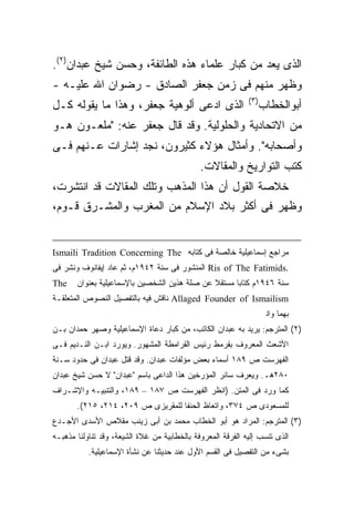 ‫ﺍﻟﺫﻯ ﻴﻌﺩ ﻤﻥ ﻜﺒﺎﺭ ﻋﻠﻤﺎﺀ ﻫﺫﻩ ﺍﻟﻁﺎﺌﻔﺔ، ﻭﺤﺴﻥ ﺸﻴﺦ ﻋﺒﺩﺍﻥ)٢(.‬
‫ﻭﻅﻬﺭ ﻤﻨﻬﻡ ﻓﻰ ﺯﻤﻥ ﺠﻌﻔﺭ ﺍﻟﺼﺎﺩﻕ - ﺭﻀﻭﺍﻥ ﺍﷲ ﻋﻠﻴـﻪ -‬
                                                             ‫) ٣(‬
‫ﺍﻟﺫﻯ ﺍﺩﻋﻰ ﺃﻟﻭﻫﻴﺔ ﺠﻌﻔﺭ، ﻭﻫﺫﺍ ﻤﺎ ﻴﻘﻭﻟﻪ ﻜـل‬                            ‫ﺃﺒﻭﺍﻟﺨﻁﺎﺏ‬
‫ﻤﻥ ﺍﻻﺘﺤﺎﺩﻴﺔ ﻭﺍﻟﺤﻠﻭﻟﻴﺔ. ﻭﻗﺩ ﻗﺎل ﺠﻌﻔﺭ ﻋﻨﻪ: "ﻤﻠﻌـﻭﻥ ﻫـﻭ‬
‫ﻭﺃﺼﺤﺎﺒﻪ". ﻭﺃﻤﺜﺎل ﻫﺅﻻﺀ ﻜﺜﻴﺭﻭﻥ، ﻨﺠﺩ ﺇﺸﺎﺭﺍﺕ ﻋـﻨﻬﻡ ﻓـﻰ‬
                                              ‫ﻜﺘﺏ ﺍﻟﺘﻭﺍﺭﻴﺦ ﻭﺍﻟﻤﻘﺎﻻﺕ.‬
‫ﺨﻼﺼﺔ ﺍﻟﻘﻭل ﺃﻥ ﻫﺫﺍ ﺍﻟﻤﺫﻫﺏ ﻭﺘﻠﻙ ﺍﻟﻤﻘﺎﻻﺕ ﻗﺩ ﺍﻨﺘﺸﺭﺕ،‬
‫ﻭﻅﻬﺭ ﻓﻰ ﺃﻜﺜﺭ ﺒﻼﺩ ﺍﻹﺴﻼﻡ ﻤﻥ ﺍﻟﻤﻐﺭﺏ ﻭﺍﻟﻤﺸـﺭﻕ ﻗـﻭﻡ،‬


‫ﻤﺭﺍﺠﻊ ﺇﺴﻤﺎﻋﻴﻠﻴﺔ ﺨﺎﻟﺼﺔ ﻓﻰ ﻜﺘﺎﺒﻪ ‪Ismaili Tradition Concerning The‬‬
‫.‪ Ris of The Fatimids‬ﺍﻟﻤﻨﺸﻭﺭ ﻓﻰ ﺴﻨﺔ ٢٤٩١ﻡ، ﺜﻡ ﻋﺎﺩ ﺇﻴﻔﺎﻨﻭﻑ ﻭﻨﺸﺭ ﻓﻰ‬
‫‪The‬‬    ‫ﺴﻨﺔ ٦٤٩١ﻡ ﻜﺘﺎ ‪‬ﺎ ﻤﺴﺘﻘﻼ ﻋﻥ ﺼﻠﺔ ﻫﺫﻴﻥ ﺍﻟﺸﺨﺼﻴﻥ ﺒﺎﻹﺴﻤﺎﻋﻴﻠﻴﺔ ﺒﻌﻨﻭﺍﻥ‬
                                                     ‫ﺒ‬
‫‪ Allaged Founder of Ismailism‬ﻨﺎﻗﺵ ﻓﻴﻪ ﺒﺎﻟﺘﻔﺼﻴل ﺍﻟﻨﺼﻭﺹ ﺍﻟﻤﺘﻌﻠﻘـﺔ‬
              ‫ﺒﻬﻤﺎ ﻭﺍﻨﺘﻬﻰ ﺇﻟﻰ ﻨﻔﺱ ﺍﻵﺭﺍﺀ ﺍﻟﺘﻰ ﺃﺠﻤﻠﻬﺎ ﻓﻰ ﻜﺘﺎﺒﻪ ﺍﻟﺴﺎﻟﻑ ﺍﻟﺫﻜﺭ.‬
‫)٢( ﺍﻟﻤﺘﺭﺠﻡ: ﻴﺭﻴﺩ ﺒﻪ ﻋﺒﺩﺍﻥ ﺍﻟﻜﺎﺘﺏ، ﻤﻥ ﻜﺒﺎﺭ ﺩﻋﺎﺓ ﺍﻹﺴﻤﺎﻋﻴﻠﻴﺔ ﻭﺼﻬﺭ ﺤﻤﺩﺍﻥ ﺒـﻥ‬
‫ﺍﻷﺸﻌﺙ ﺍﻟﻤﻌﺭﻭﻑ ﺒﻘﺭﻤﻁ ﺭﺌﻴﺱ ﺍﻟﻘﺭﺍﻤﻁﺔ ﺍﻟﻤﺸﻬﻭﺭ. ﻭﻴﻭﺭﺩ ﺍﺒـﻥ ﺍﻟﻨـﺩﻴﻡ ﻓـﻰ‬
‫ﺍﻟﻔﻬﺭﺴﺕ ﺹ ٩٨١ ﺃﺴﻤﺎﺀ ﺒﻌﺽ ﻤﺅﻟﻔﺎﺕ ﻋﺒﺩﺍﻥ. ﻭﻗﺩ ﻗﺘل ﻋﺒﺩﺍﻥ ﻓﻰ ﺤﺩﻭﺩ ﺴـﻨﺔ‬
‫٠٨٢ﻫـ. ﻭﻴﻌﺭﻑ ﺴﺎﺌﺭ ﺍﻟﻤﺅﺭﺨﻴﻥ ﻫﺫﺍ ﺍﻟﺩﺍﻋﻰ ﺒﺎﺴﻡ "ﻋﺒﺩﺍﻥ" ﻻ ﺤﺴﻥ ﺸﻴﺦ ﻋﺒﺩﺍﻥ‬
‫ﻜﻤﺎ ﻭﺭﺩ ﻓﻰ ﺍﻟﻤﺘﻥ. )ﺍﻨﻅﺭ ﺍﻟﻔﻬﺭﺴﺕ ﺹ ٧٨١ – ٩٨١، ﻭﺍﻟﺘﻨﺒﻴـﻪ ﻭﺍﻹﺸـﺭﺍﻑ‬
       ‫ﻟﻠﻤﺴﻌﻭﺩﻯ ﺹ ٤٧٣، ﻭﺍﺘﻌﺎﻅ ﺍﻟﺤﻨﻔﺎ ﻟﻠﻤﻘﺭﻴﺯﻯ ﺹ ٩٠٢، ٤١٢، ٥١٢(.‬
‫)٣( ﺍﻟﻤﺘﺭﺠﻡ: ﺍﻟﻤﺭﺍﺩ ﻫﻭ ﺃﺒﻭ ﺍﻟﺨﻁﺎﺏ ﻤﺤﻤﺩ ﺒﻥ ﺃﺒﻰ ﺯﻴﻨﺏ ﻤﻘﻼﺹ ﺍﻷﺴﺩﻯ ﺍﻷﺠـﺩﻉ‬
‫ﺍﻟﺫﻯ ﺘﻨﺴﺏ ﺇﻟﻴﻪ ﺍﻟﻔﺭﻗﺔ ﺍﻟﻤﻌﺭﻭﻓﺔ ﺒﺎﻟﺨﻁﺎﺒﻴﺔ ﻤﻥ ﻏﻼﺓ ﺍﻟﺸﻴﻌﺔ، ﻭﻗﺩ ﺘﻨﺎﻭﻟﻨﺎ ﻤﺫﻫﺒـﻪ‬
           ‫ﺒﺸﻰﺀ ﻤﻥ ﺍﻟﺘﻔﺼﻴل ﻓﻰ ﺍﻟﻘﺴﻡ ﺍﻷﻭل ﻋﻨﺩ ﺤﺩﻴﺜﻨﺎ ﻋﻥ ﻨﺸﺄﺓ ﺍﻹﺴﻤﺎﻋﻴﻠﻴﺔ.‬
 